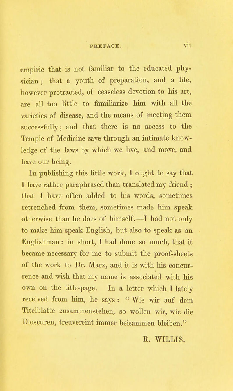 yii empiric that is not familiar to the educated phy- sician ; that a youth of preparation, and a hfe, however protracted, of ceaseless devotion to his art, are aU too httle to familiarize him with all the vaiieties of disease, and the means of meeting them successfully; and that there is no access to the Temple of Medicine save through an intimate know- ledge of the laws by which we live, and move, and have our being. In publishing this Httle work, I ought to say that I have rather paraphrased than translated my friend ; that I have often added to his words, sometimes retrenched from them, sometimes made him speak otherwise than he does of himself.—I had not only to make him speak EngUsh, but also to speak as an Enghshman: in short, I had done so much, that it became necessary for me to submit the proof-sheets of the work to Dr. Marx, and it is with his concur- rence and wish that my name is associated with his own on the title-page. In a letter which I lately received from him, he says :  Wie wir auf dem Titelblatte zusammenstehen, so woUen wir, wie die Dioscuren, treuvereint immer beisammen bleiben. R. WILLIS.