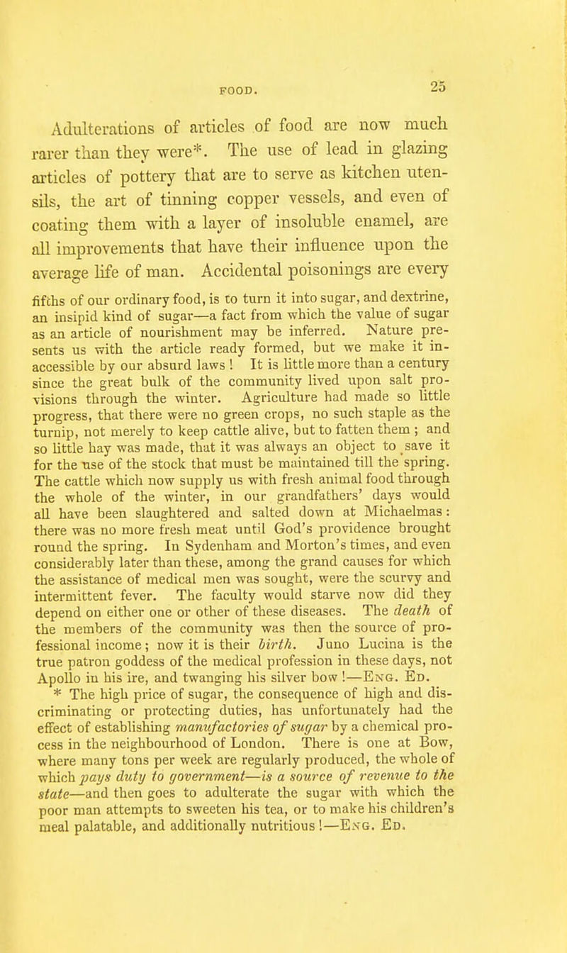 Adiilterations of articles of food are now much rarer than they were*. The use of lead in glazing articles of pottery that are to serve as kitchen uten- sils, the art of tinning copper vessels, and even of coating them with a layer of insoluble enamel, are all improvements that have their influence upon the average life of man. Accidental poisonings are every fifths of our ordinary food, is to turn it into sugar, and dextrine, an insipid kind of sugar—a fact from which the value of sugar as an article of nourishment may be inferred. Nature pre- sents us with the article ready formed, but we make it in- accessible by our absurd laws ! It is little more than a century since the great bulk of the community lived upon salt pro- visions through the winter. Agriculture had made so little progress, that there were no green crops, no such staple as the turnip, not merely to keep cattle alive, but to fatten them ; and so little hay was made, that it was always an object to save it for the use of the stock that must be maintained till the spring. The cattle which now supply us with fresh animal food through the whole of the winter, in our grandfathers' days would aU have been slaughtered and salted down at Michaelmas: there was no more fresh meat until God's providence brought round the spring. In Sydenham and Morton's times, and even considerably later than these, among the grand causes for which the assistance of medical men was sought, were the scurvy and intermittent fever. The faculty would starve now did they depend on either one or other of these diseases. The death of the members of the community was then the source of pro- fessional income; now it is their birth. Juno Lucina is the true patron goddess of the medical profession in these days, not Apollo in his ire, and twanging his silver bow !—Eng. Ed. * The high price of sugar, the consequence of high and dis- criminating or protecting duties, has unfortunately had the effect of establishing manufactories of sugar by a chemical pro- cess in the neighbourhood of London. There is one at Bow, where many tons per week are regularly produced, the whole of which j^ays duty to government—is a source of revenue to the state—and then goes to adulterate the sugar with which the poor man attempts to sweeten his tea, or to make his children's meal palatable, and additionally nutritious!—Eng. Eb.