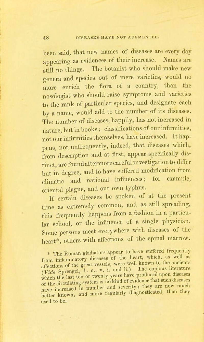 been said, that new names of diseases are every day appearing as evidences of their increase. Names are still no things. The botanist who should make new genera and species out of mere varieties, would no more enrich the flora of a country, than the nosologist who should raise symptoms and varieties to the rank of particular species, and designate each by a name, would add to the number of its diseases. The number of diseases, happily, has not increased in nature, but in books ; classifications of our infirmities, not our infirmities themselves, have increased. It hap- pens, not unfrequently, indeed, that diseases which, from description and at first, appear specificaHy dis- tinct, are foundaftermore careful investigation to difier but in degree, and to have sufiered modification from climatic and national influences; for example, oriental plague, and our own tjTohus. If certain diseases be spoken of at the present time as extremely common, and as stiU spreading, this frequently happens from a fashion in a particu- lar school, or the influence of a single physician. Some persons meet everywhere with diseases of the heart*, others with affections of the spinal marrow. * The Roman gladiators appear to have suffered frequently from inflammatory diseases of the heart, which as well as affections of the great vessels, were well known to the ancients slrengel, 1. c., v. i. and ii.) The copious hterature Ihich the last ten or twenty years have produced upon diseases the circulating system is no kind of evidence that such diseases f.vt increased in number and severity; they are now much Ltter known, and more regularly diagnosticated, than they used to be.