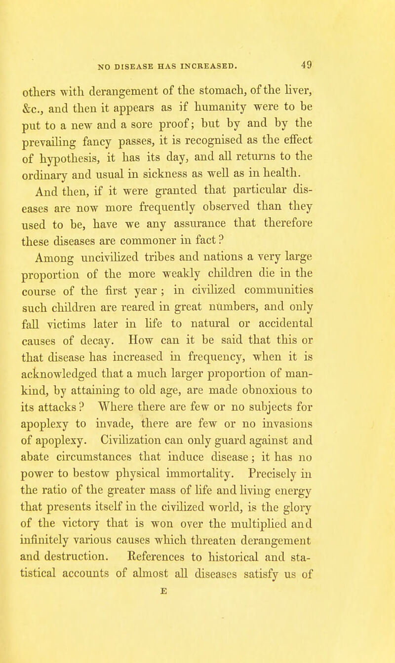 others with derangement of tlie stomacli, of the hver, &c., and then it appears as if humanity were to be put to a new and a sore proof; but by and by the prevailing fancy passes, it is recognised as the effect of hypothesis, it has its day, and all returns to the ordinary and usual in sickness as weU as in health. And then, if it were granted that particular dis- eases are now more frequently observed than they used to be, have we any assurance that therefore these diseases are commoner in fact ? Among uncivilized tribes and nations a very large proportion of the more weakly children die in the course of the first year ; in civilized communities such children are reared in great numbers, and only fall victims later in life to natural or accidental causes of decay. How can it be said that this or that disease has increased in frequency, when it is acknowledged that a much larger proportion of man- kind, by attaining to old age, are made obnoxious to its attacks ? Where there are few or no subjects for apoplexy to invade, there are few or no invasions of apoplexy. Civilization can only guard against and abate circumstances that induce disease; it has no power to bestow physical immortality. Precisely in the ratio of the greater mass of life and living energy that presents itself in the civilized world, is the glory of the victory that is won over the multiplied and infinitely various causes which threaten derangement and destruction. References to historical and sta- tistical accounts of almost all diseases satisfy us of