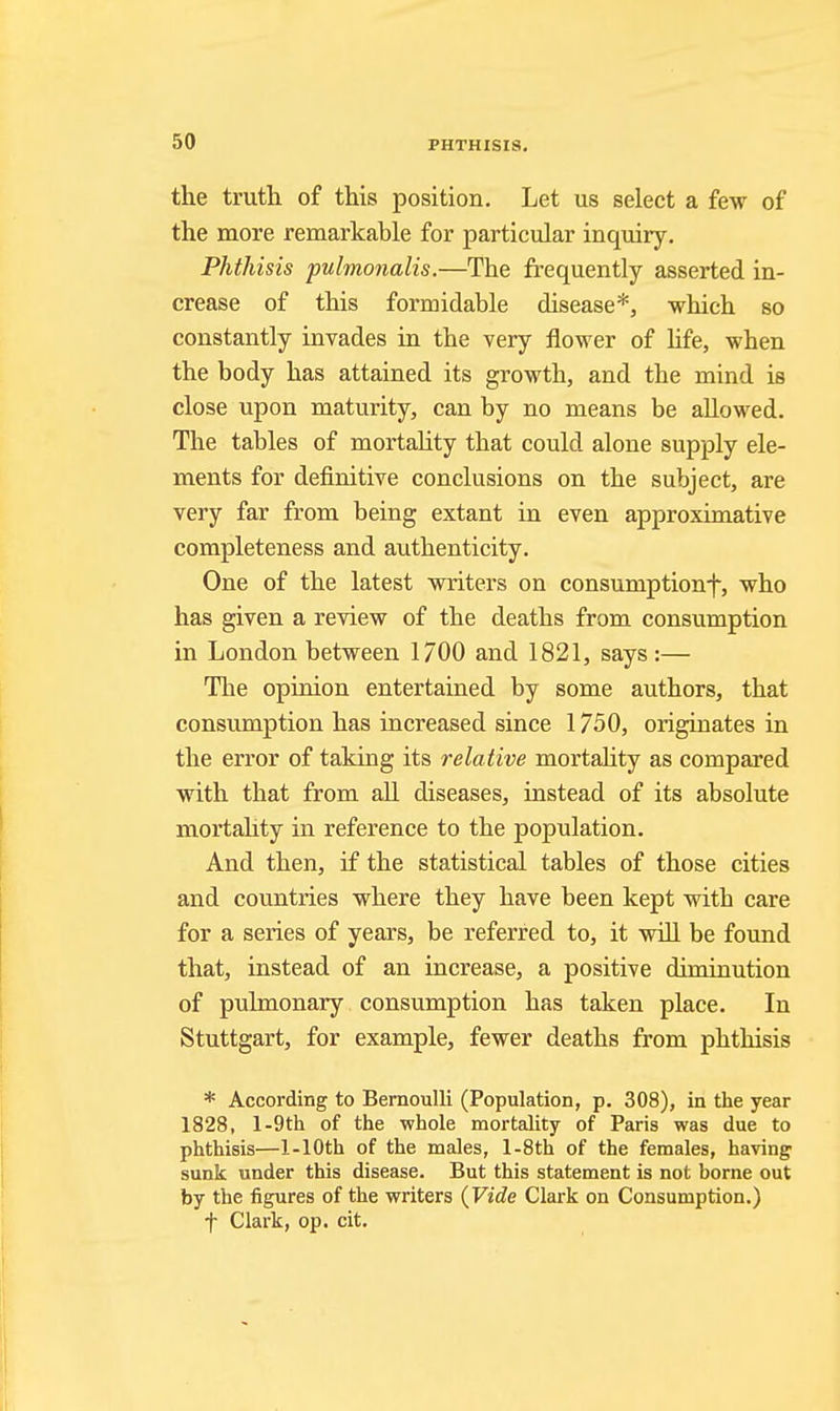 the truth of this position. Let us select a few of the more remarkable for particular inquiry. Phthisis pulmonalis.—The frequently asserted in- crease of this formidable disease*, which so constantly invades in the very flower of life, when the body has attained its growth, and the mind is close upon maturity, can by no means be allowed. The tables of mortality that could alone supply ele- ments for definitive conclusions on the subject, are very far from being extant in even approximative completeness and authenticity. One of the latest writers on consumption-}, who has given a review of the deaths from consumption in London between 1700 and 1821, says :— The opinion entertained by some authors, that consumption has increased since 1750, originates in the error of taking its relative mortality as compared with that from all diseases, instead of its absolute mortality in reference to the population. And then, if the statistical tables of those cities and countries where they have been kept with care for a series of years, be referred to, it will be found that, instead of an increase, a positive diminution of pulmonary consumption has taken place. In Stuttgart, for example, fewer deaths from phthisis * According to Bernoulli (Population, p. 308), in the year 1828, l-9th of the whole mortality of Paris was due to phthisis—1-lOth of the males, l-8th of the females, having sunk under this disease. But this statement is not borne out by the figures of the writers {Vide Clark on Consumption.) t Clark, op. cit.