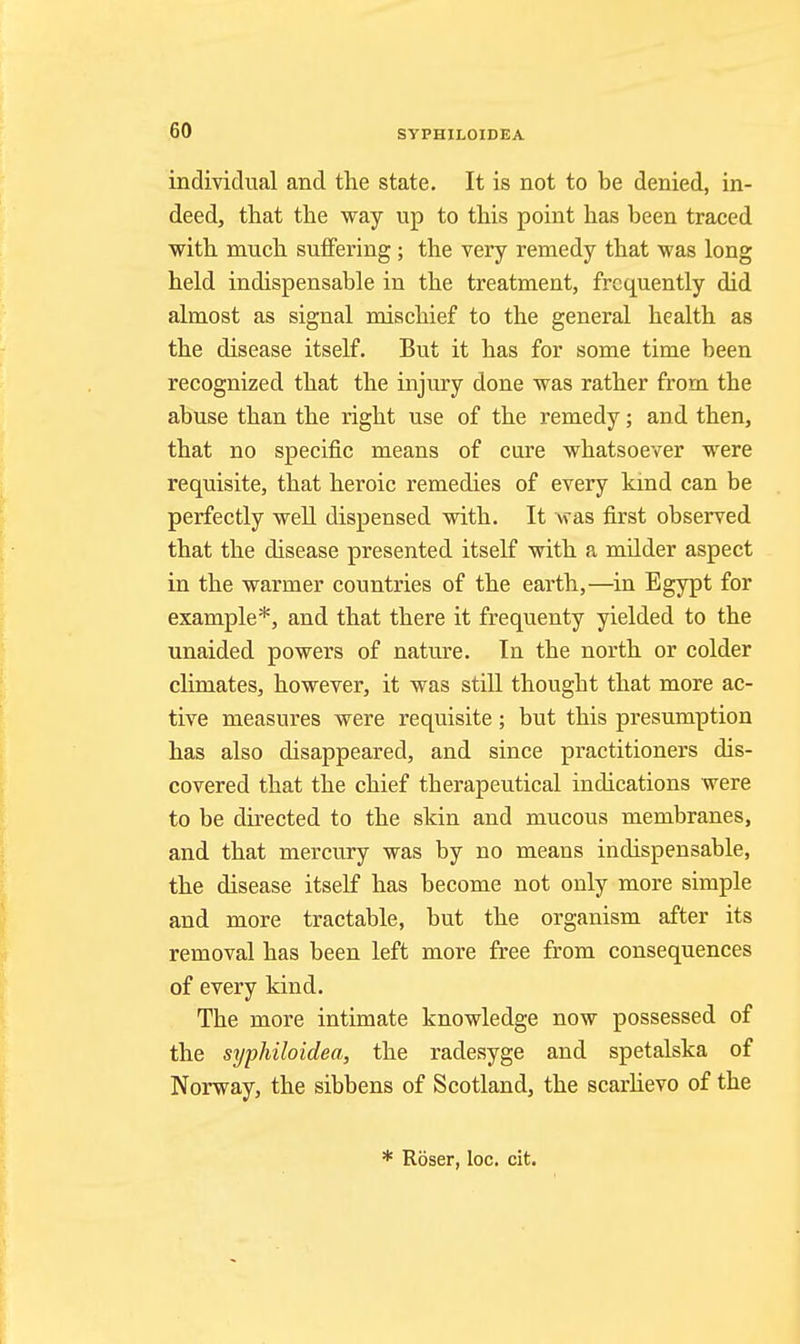 SYPHILOIDEA individual and the state. It is not to be denied, in- deed, that the way up to this point has been traced with much suffering ; the very remedy that was long held indispensable in the treatment, frequently did almost as signal mischief to the general health as the disease itself. But it has for some time been recognized that the injury done was rather from the abuse than the right use of the remedy; and then, that no specific means of cure whatsoever were requisite, that heroic remedies of every kmd can be perfectly well dispensed with. It was first observed that the disease presented itself with a mUder aspect in the warmer countries of the earth,—in Egypt for example*, and that there it frequenty yielded to the unaided powers of nature. In the north or colder climates, however, it was still thought that more ac- tive measures were requisite; but this presumption has also disappeared, and since practitioners dis- covered that the chief therapeutical indications were to be directed to the skin and mucous membranes, and that mercury was by no means indispensable, the disease itself has become not only more simple and more tractable, but the organism after its removal has been left more free from consequences of every kind. The more intimate knowledge now possessed of the syphiloidea, the radesyge and spetalska of Norway, the sibbens of Scotland, the scarhevo of the * Roser, loc. cit.