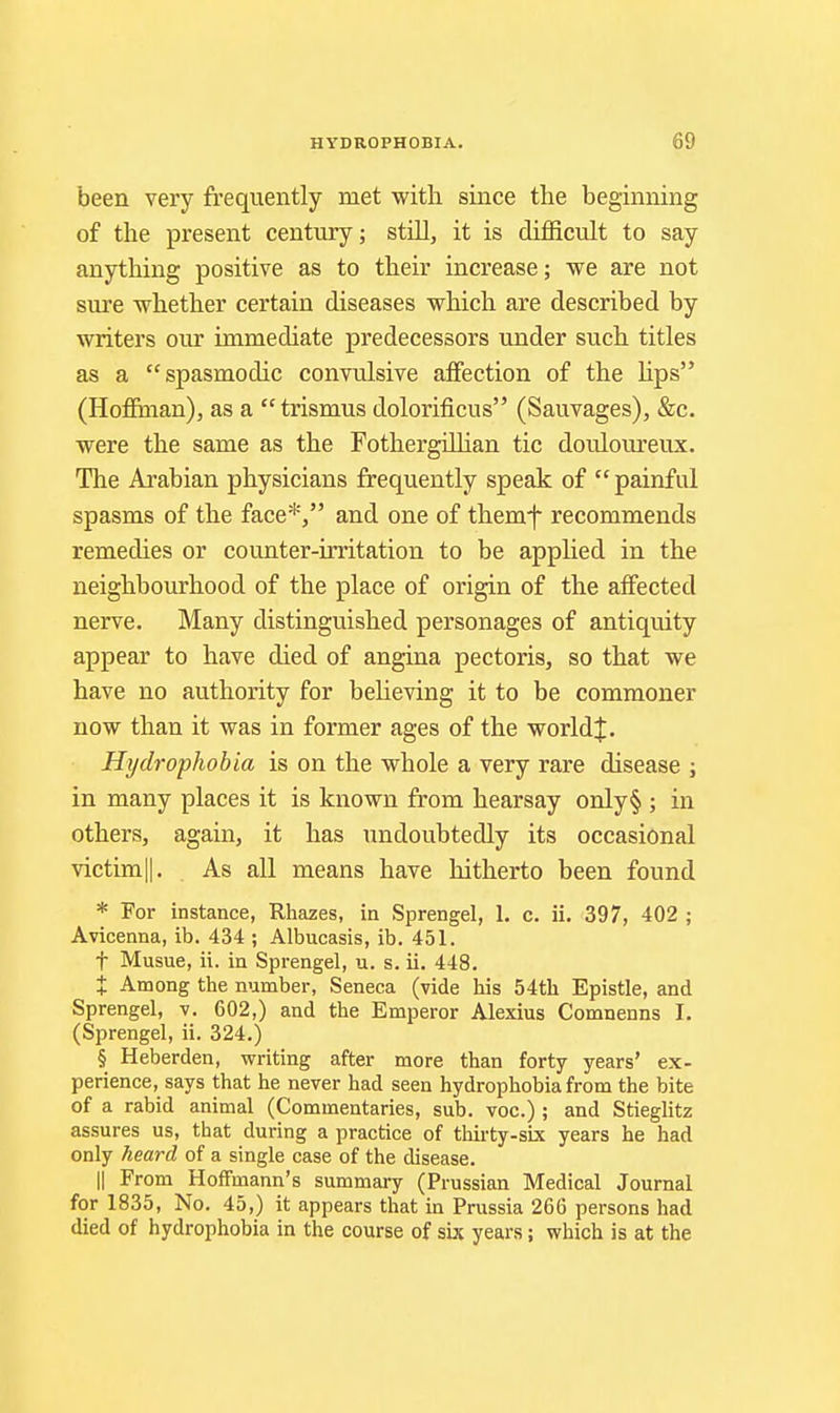 been very frequently met with since the beginning of the present century; still, it is difficult to say anything positive as to their increase; we are not sure whether certain diseases which are described by writers our immediate predecessors under such titles as a spasmodic convulsive affection of the hps (Hoffhian), as a trismus dolorificus (Sauvages), &c. were the same as the FothergiUian tic douloureux. The Arabian physicians frequently speak of painful spasms of the face*, and one of themf recommends remedies or counter-irritation to be applied in the neighbourhood of the place of origin of the affected nerve. Many distinguished personages of antiquity appear to have died of angina pectoris, so that we have no authority for believing it to be commoner now than it was in former ages of the world|. Hydrophobia is on the whole a very rare disease ; in many places it is known from hearsay only§ ; in others, again, it has undoubtedly its occasional victim||. As all means have hitherto been found * For instance, Rhazes, in Sprengel, 1. c. ii. 397, 402 ; Avicenna, ib. 434 ; Albucasis, ib. 451. t Musue, ii. in Sprengel, u. s. ii. 448. X Among the number, Seneca (vide his 54th Epistle, and Sprengel, v. 602,) and the Emperor Alexius Comnenns I. (Sprengel, ii. 324.) § Heberden, writing after more than forty years' ex- perience, says that he never had seen hydrophobia from the bite of a rabid animal (Commentaries, sub. voc.) ; and Stieglitz assures us, that during a practice of thirty-six years he had only heard of a single case of the disease. II From HofTmann's summary (Prussian Medical Journal for 1835, No. 45,) it appears that in Prussia 266 persons had died of hydrophobia in the course of so. years; which is at the