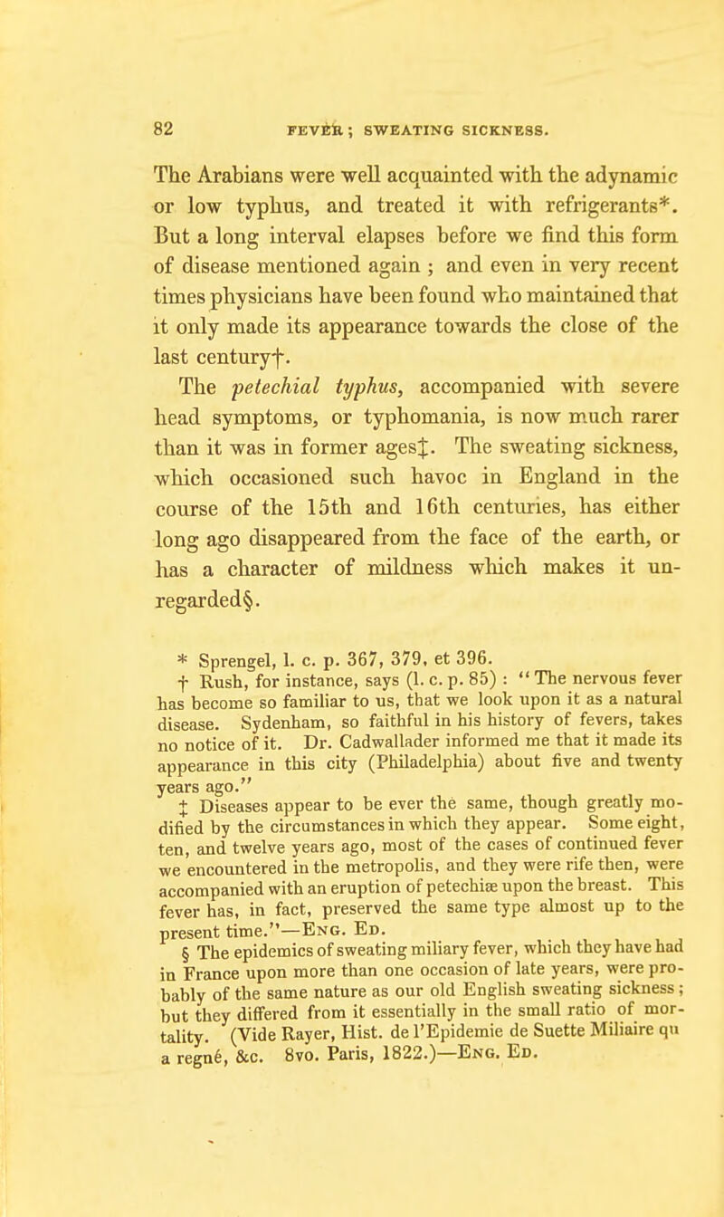 The Arabians were well acquainted with the adynamic or low typhus, and treated it with refrigerants*. But a long interval elapses before we find this form of disease mentioned again ; and even in very recent times physicians have been found who maintained that it only made its appearance towards the close of the last centuryf. The petechial typhus, accompanied with severe head symptoms, or typhomania, is now much rarer than it was in former ages|. The sweating sickness, which occasioned such havoc in England in the course of the 15th and 16th centuries, has either long ago disappeared from the face of the earth, or has a character of mildness which makes it un- regarded§. * Sprengel, 1. c. p. 367, 379, et 396. t Rush, for instance, says (1. c. p. 85) : The nervous fever has become so familiar to us, that we look upon it as a natural disease. Sydenham, so faithful in his history of fevers, takes no notice of it. Dr. Cadwallader informed me that it made its appearance in this city (Philadelphia) about five and twenty years ago. X Diseases appear to be ever the same, though greatly mo- dified by the circumstances in which they appear. Some eight, ten, and twelve years ago, most of the cases of continued fever we encountered in the metropolis, and they were rife then, were accompanied with an eruption of petechise upon the breast. This fever has, in fact, preserved the same type almost up to the present time.—Eng. Ed. § The epidemics of sweating miliary fever, which they have had in France upon more than one occasion of late years, were pro- bably of the same nature as our old English sweating sickness; but they differed from it essentially in the small ratio of mor- tality. (Vide Rayer, Hist, de I'Epidemie de Suette Miliaire qu a regn6, &c. 8vo. Paris, 1822.)—Eng. Ed.