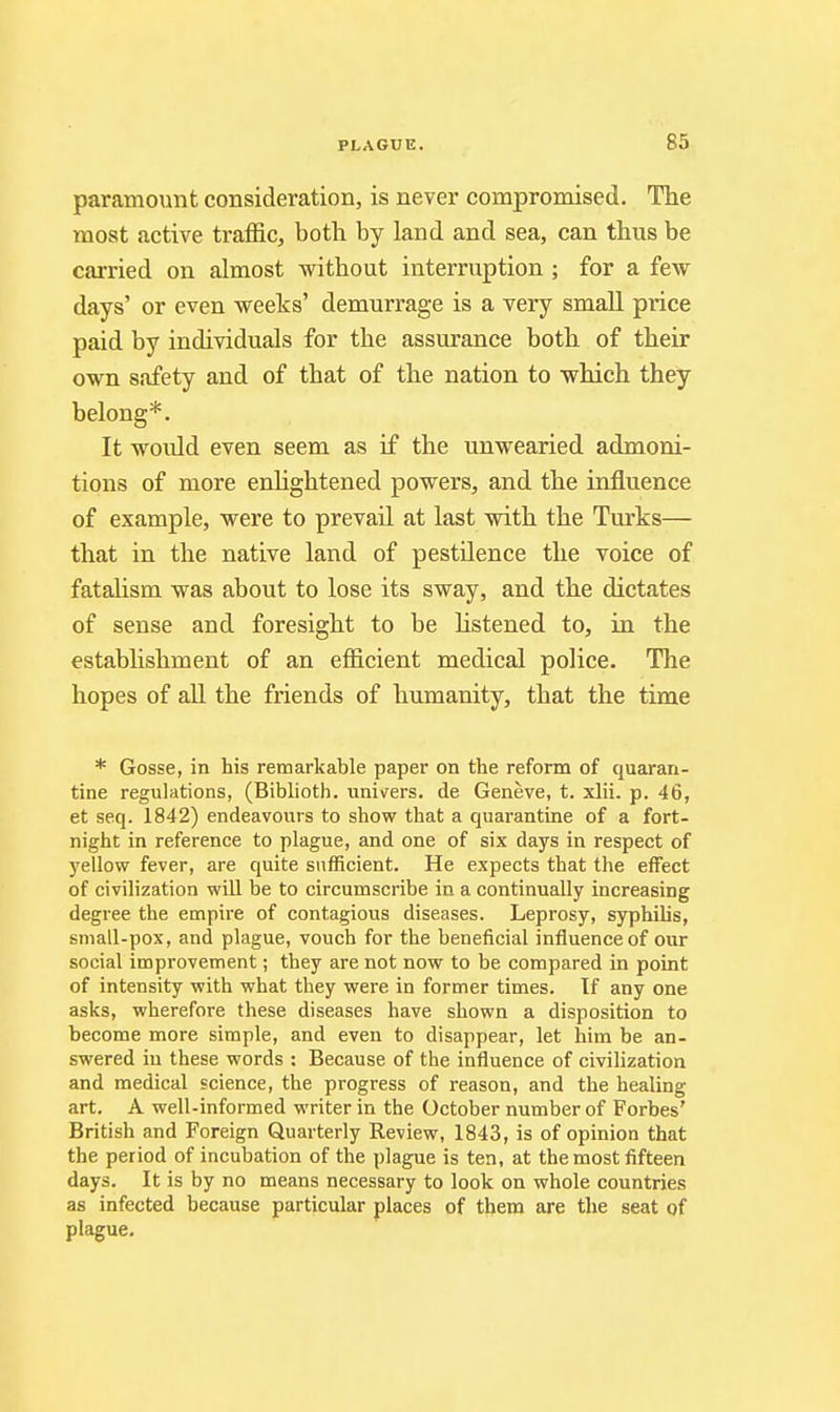 paramount consideration, is never compromised. The most active traffic, both by land and sea, can thus be carried on almost without interruption ; for a few days' or even weeks' demurrage is a very small price paid by individuals for the assurance both of their own safety and of that of the nation to which they belong*. It would even seem as if the unwearied admoni- tions of more enhghtened powers, and the influence of example, were to prevail at last with the Turks— that in the native land of pestilence the voice of fatahsm was about to lose its sway, and the dictates of sense and foresight to be Hstened to, in the establishment of an efficient medical police. The hopes of all the friends of humanity, that the time * Gosse, in his remarkable paper on the reform of quaran- tine regulations, (Biblioth. uni\rers. de Geneve, t. xlii. p. 46, et seq. 1842) endeavours to show that a quarantine of a fort- night in reference to plague, and one of six days in respect of y^ellow fever, are quite sufficient. He expects that the effect of civilization wiU be to circumscribe in a continually increasing degree the empire of contagious diseases. Leprosy, syphilis, small-pox, and plague, vouch for the beneficial influence of our social improvement; they are not now to be compared in point of intensity with what they were in former times. Tf any one asks, wherefore these diseases have shown a disposition to become more simple, and even to disappear, let him be an- swered in these words : Because of the influence of civilization and medical science, the progress of reason, and the healing art. A well-informed writer in the October number of Forbes' British and Foreign Quarterly Review, 1843, is of opinion that the period of incubation of the plague is ten, at the most fifteen days. It is by no means necessary to look on whole countries as infected because particular places of them are the seat of plague.