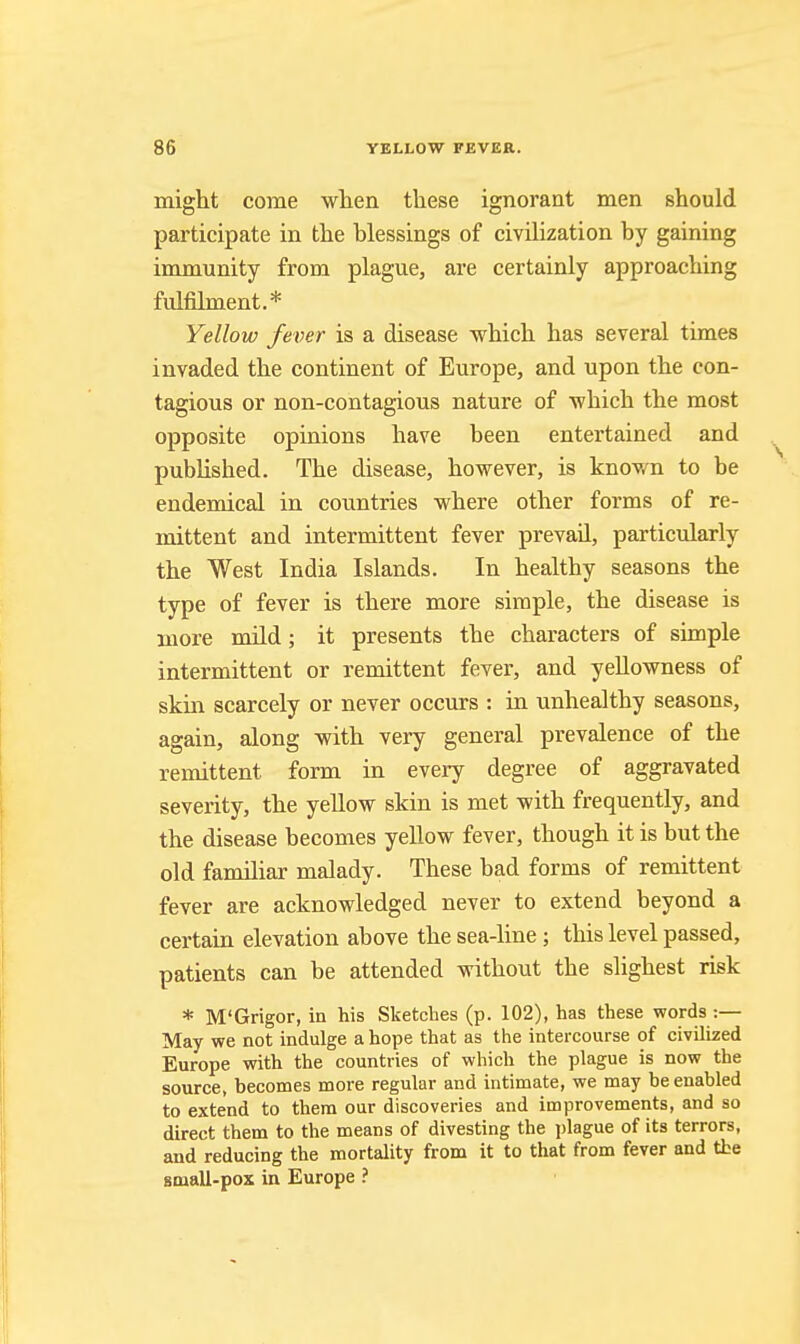 might come when these ignorant men should participate in the blessings of civilization by gaining immunity from plague, are certainly approaching fulfilment.* Yellow fever is a disease which has several times invaded the continent of Europe, and upon the con- tagious or non-contagious nature of which the most opposite opinions have been entertained and published. The disease, however, is known to be endemical in countries where other forms of re- mittent and intermittent fever prevail, particularly the West India Islands. In healthy seasons the type of fever is there more simple, the disease is more mild; it presents the characters of simple intermittent or remittent fever, and yellowness of skin scarcely or never occurs : in unhealthy seasons, again, along with very general prevalence of the remittent form in every degree of aggravated severity, the yellow skin is met with frequently, and the disease becomes yellow fever, though it is but the old familiar malady. These bad forms of remittent fever are acknowledged never to extend beyond a certain elevation above the sea-line; this level passed, patients can be attended without the slighest risk * M'Grigor, in his Sketches (p. 102), has these words :— May we not indulge a hope that as the intercourse of civilized Europe with the countries of which the plague is now the source, becomes more regular and intimate, we may be enabled to extend to them our discoveries and improvements, and so direct them to the means of divesting the jjlague of its terrors, and reducing the mortality from it to that from fever and the small-pox in Europe ?