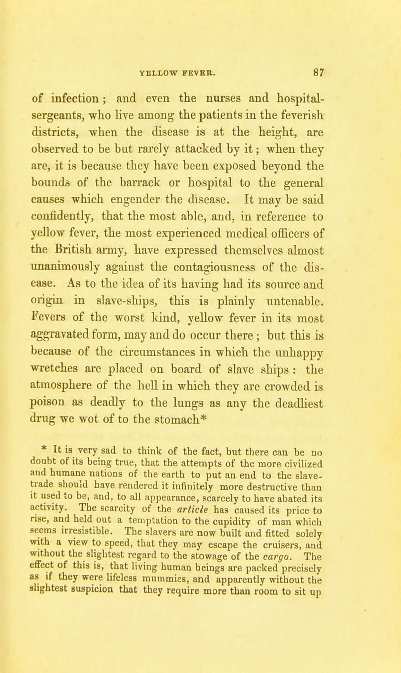 of infection ; and even the nurses and hospital- sergeants, who live among the patients in the feverish districts, when the disease is at the height, are observed to be but rarely attacked by it; when they are, it is because they have been exposed beyond the bounds of the barrack or hospital to the general causes which engender the disease. It may be said confidently, that the most able, and, in reference to yellow fever, the most experienced medical officers of the British army, have expressed themselves almost unanimously against the contagiousness of the dis- ease. As to the idea of its having had its source and origin in slave-ships, this is plainly untenable. Fevers of the worst kind, yellow fever in its most aggravated form, may and do occur there ; but this is because of the cu'cumstances in which the unhappy wretches are placed on board of slave ships : the atmosphere of the hell in which they are crowded is poison as deadly to the lungs as any the deadliest drug we wot of to the stomach* * It is very sad to think of the fact, but there can be uo doubt of its being true, that the attempts of the more civilized and humane nations of the earth to put an end to the slave- trade should have rendered it infinitely more destructive than it used to be, and, to all appearance, scarcely to have abated its activity. The scarcity of the article has caused its price to rise, and held out a temptation to the cupidity of man which seems irresistible. The slavers are now built and fitted solely with a view to speed, that they may escape the cruisers, and without the slightest regard to the stowage of the cargo. The effect of this is, that living human beings are packed precisely as if they were lifeless mummies, and apparently without the slightest suspicion that they require more than room to sit up