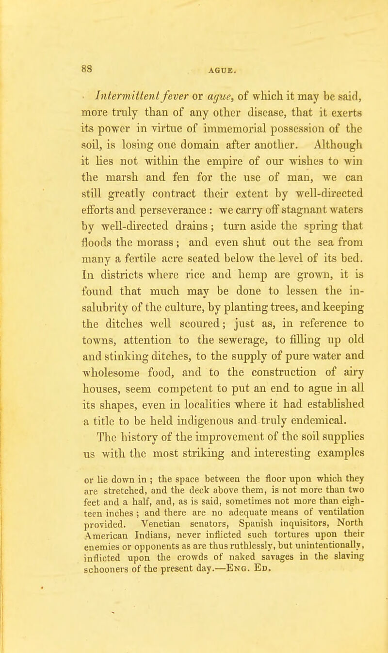 ■ Intermittent fever or ague, of which, it may be said, more truly than of any other disease, that it exerts its power in virtue of immemorial possession of the soil, is losing one domain after another. Although it hes not within the empire of our wishes to win the marsh and fen for the use of man, we can still greatly contract their extent by well-directed efforts and perseverance : we carry off stagnant waters by well-directed drains ; tm'n aside the spring that floods the morass ; and even shut out the sea from many a fertile acre seated below the level of its bed. In districts where rice and hemp are grown, it is found that much may be done to lessen the in- salubrity of the culture, by planting trees, and keeping the ditches weU scoured; just as, in reference to towns, attention to the sewerage, to filling up old and stinking ditches, to the supply of pure water and wholesome food, and to the construction of airy houses, seem competent to put an end to ague in all its shapes, even in localities where it had estabhshed a title to be held indigenous and truly endemical. The history of the improvement of the soU suppUes us with the most striking and interesting examples or lie down in ; the space between the floor upon which they are stretched, and the deck above them, is not more than two feet and a half, and, as is said, sometimes not more than eigh- teen inches ; and there are no adequate means of ventilation provided. Venetian senators, Spanish inquisitors, North American Indians, never inflicted such tortures upon their enemies or opponents as ai'e thus ruthlessly, but unintentionally, inflicted upon the crowds of naked savages in the slaving schooners of the present day.—Eng. Ed.