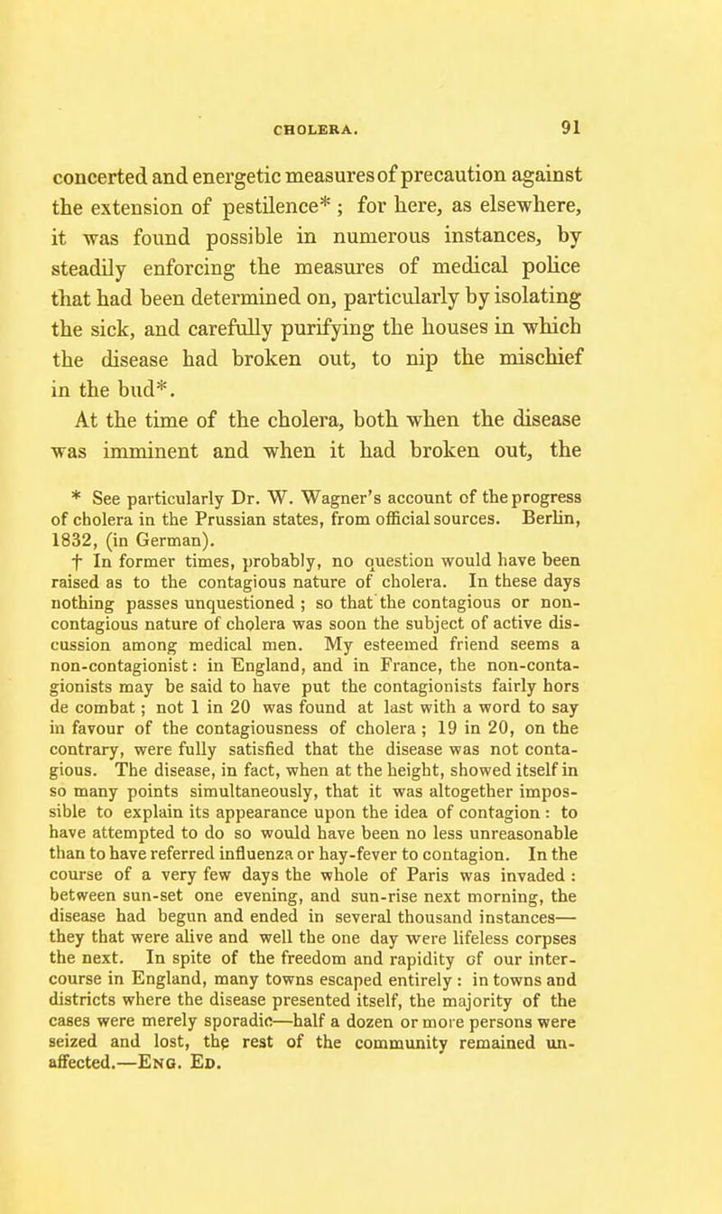 concerted and energetic measures of precaution against the extension of pestilence* ; for here, as elsewhere, it was found possible in numerous instances, by steadily enforcing the measures of medical police that had been determined on, particularly by isolating the sick, and carefully purifying the houses in which the disease had broken out, to nip the mischief in the bud*. At the time of the cholera, both when the disease was imminent and when it had broken out, the * See pai-ticularly Dr. W. Wagner's account of the progress of cholera in the Prussian states, from official sources. Berlin, 1832, (in German). f In former times, probably, no question would have been raised as to the contagious nature of cholera. In these days nothing passes unquestioned ; so that the contagious or non- contagious nature of cholera was soon the subject of active dis- cussion among medical men. My esteemed friend seems a non-contagionist: in England, and in France, the non-conta- gionists may be said to have put the contagionists fairly hors de combat; not 1 in 20 was found at last with a word to say in favour of the contagiousness of cholera; 19 in 20, on the contrary, were fully satisfied that the disease was not conta- gious. The disease, in fact, when at the height, showed itself in so many points simultaneously, that it was altogether impos- sible to explain its appearance upon the idea of contagion : to have attempted to do so would have been no less unreasonable than to have referred influenza or hay-fever to contagion. In the course of a very few days the whole of Paris was invaded : between sun-set one evening, and sun-rise next morning, the disease had begun and ended in several thousand instances— they that were aUve and well the one day were lifeless corpses the next. In spite of the freedom and rapidity of our inter- course in England, many towns escaped entirely : in towns and districts where the disease presented itself, the majority of the cases were merely sporadic—half a dozen or more persons were seized and lost, thp rest of the community remained un- affected.—Eng. Ed.