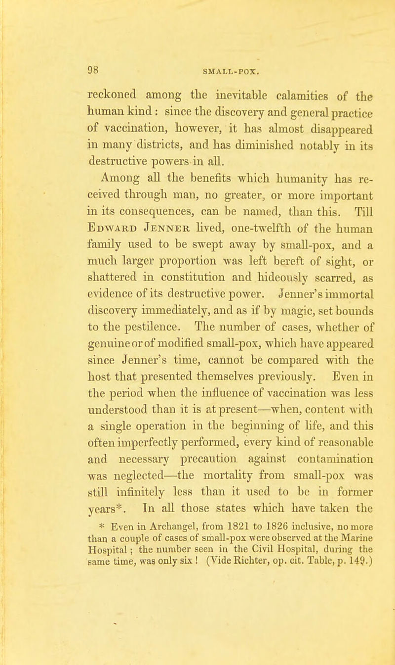 reckoned among the inevitable calamities of the human kind: since the discovery and general practice of vaccination, however, it has almost disappeared in many districts, and has diminished notably in its destructive powers in aU. Among aU the benefits which humanity has re- ceived through man, no greater, or more important in its consequences, can be named, than this. TiU Edward Jenner hved, one-twelfth of the human family used to be swept away by small-pox, and a much larger proportion was left bereft of sight, or shattered in constitution and hideously scarred, as evidence of its destructive power. Jenner's immortal discovery immediately, and as if by magic, set bounds to the pestilence. The number of cases, whether of !| genuine or of modified smaU-pox, which have appeared since Jenner's time, cannot be compared with the host that presented themselves previously. Even in the period when the influence of vaccination was less understood than it is at present—when, content with a single operation in the beginning of life, and this often imperfectly performed, every kind of reasonable and necessary precaution against contamination was neglected—the mortahty from small-j)ox was still infinitely less than it used to be in former I years*. In all those states which have taken the * Even in Archangel, from 1821 to 1826 inclusive, no more than a couple of cases of smaU-pox were observed at the Marine Hospital; the number seen in the Civil Hospital, during the same time, was only six ! (Vide Richter, op. cit. Table, p. 149.)