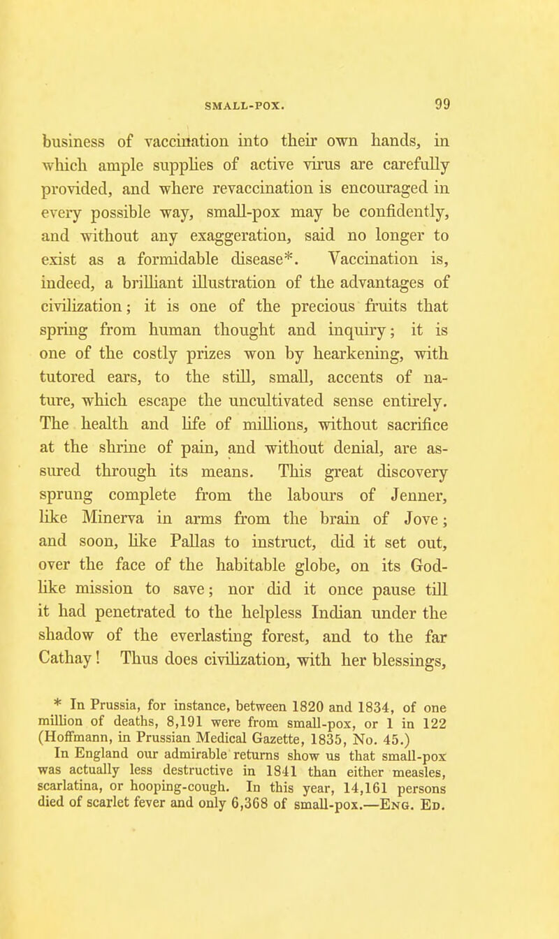 business of vacciitation into their own hands, in which ample supphes of active virus are carefully- provided, and where revaccination is encouraged in every possible way, snaall-pox may be confidently, and without any exaggeration, said no longer to exist as a formidable disease*. Vaccination is, indeed, a brilliant illustration of the advantages of civilization; it is one of the precious fruits that spring from human thought and inquiry; it is one of the costly prizes won by hearkening, with tutored ears, to the stiU, small, accents of na- ture, which escape the uncultivated sense entirely. The health and life of millions, without sacrifice at the shrine of pain, and without denial, are as- sured through its means. This great discovery sprung complete from the labours of Jenner, hke Minerva in arms from the brain of Jove; and soon, Kke Pallas to instruct, did it set out, over the face of the habitable globe, on its God- like mission to save; nor did it once pause till it had penetrated to the helpless Indian under the shadow of the everlasting forest, and to the far Cathay! Thus does civilization, with her blessings, * In Prussia, for instance, between 1820 and 1834, of one million of deaths, 8,191 were from small-pox, or 1 in 122 (Hoffmann, in Prussian Medical Gazette, 1835, No. 45.) In England our admirable returns show us that small-pox was actually less destructive in 1841 than either measles, scarlatina, or hoopbg-cough. In this year, 14,161 persons died of scarlet fever and only 6,368 of small-pox.—Eng. Ed.