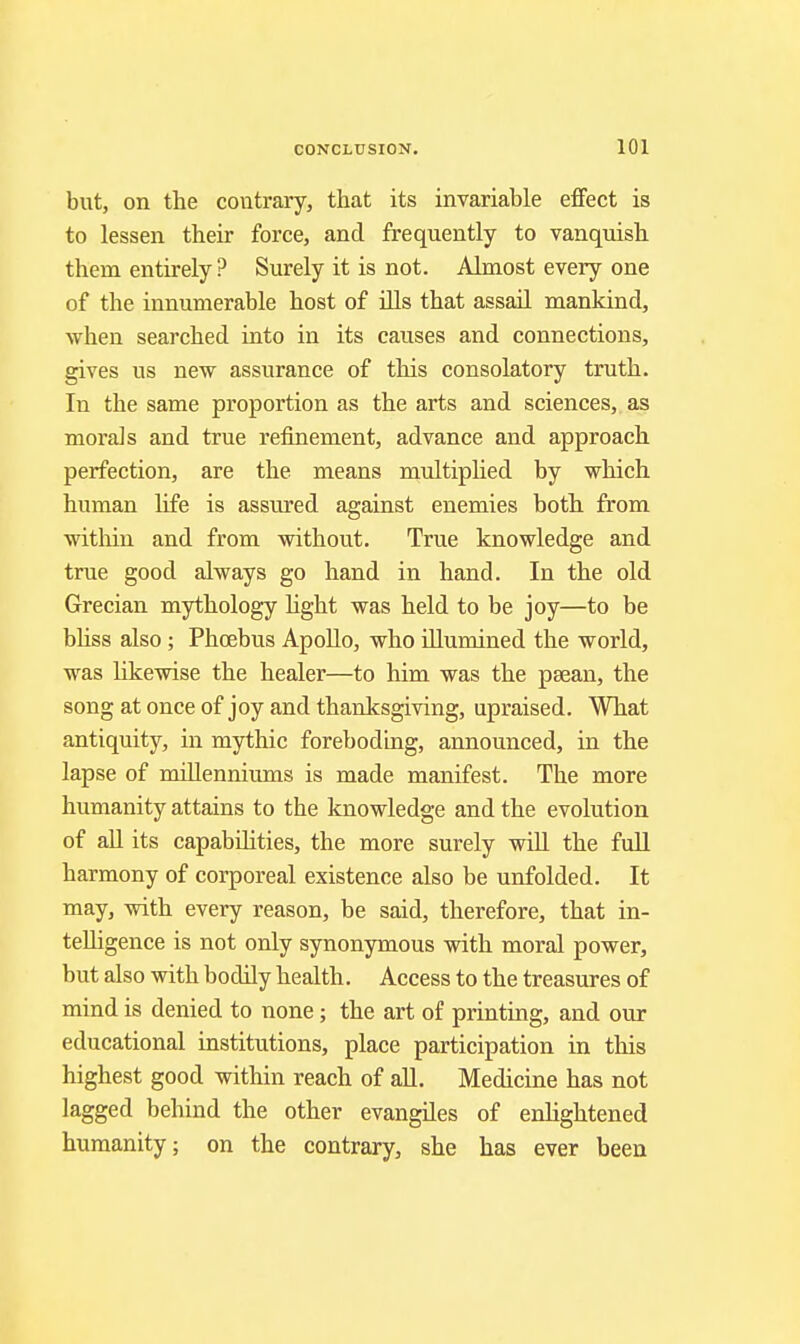 but, on the contrary, that its invariable effect is to lessen their force, and frequently to vanquish them entirely ? Surely it is not. Almost every one of the innumerable host of ills that assail mankind, when searched into in its causes and connections, gives us new assurance of this consolatory truth. In the same proportion as the arts and sciences, as morals and true refinement, advance and approach perfection, are the means muItipUed by which human life is assured against enemies both from within and from without. True knowledge and true good always go hand in hand. In the old Grecian mythology hght was held to be joy—to be bhss also; Phcebus Apollo, who illumined the world, was likevrise the healer—to him was the psean, the song at once of joy and thanksgiving, upraised. What antiquity, in mythic foreboding, announced, in the lapse of millenniums is made manifest. The more humanity attains to the knowledge and the evolution of all its capabilities, the more surely will the full harmony of corporeal existence also be unfolded. It may, with every reason, be said, therefore, that in- telligence is not only synonymous with moral power, but also with bodily health. Access to the treasures of mind is denied to none; the art of printing, and our educational institutions, place participation in this highest good within reach of aU. Medicine has not lagged behind the other evangiles of enlightened humanity; on the contrary, she has ever been