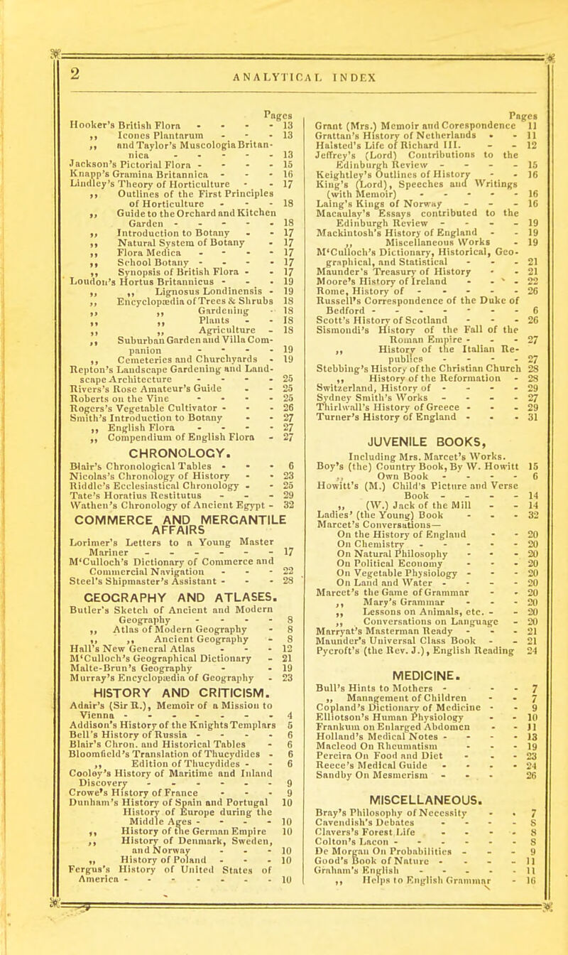 ANALYTIC AT. INDEX agca • 13 HooUer's British Flora Iconcs Plantnrum ■  and Taylor's Muscologia Britan- nica Jackson's Pictorial Flora - - - - Knapp's Gramina Britannica - - - Lindley's Theory of Horticulture ft Outlines of the First Principles of Horticulture - - . 9> Guide to the Orchard and Kitchen Garden - - - - - t, Introduction to Botany Natural System of Botany Flora Medica - - - - ,f School Botany - - - - Synopsis of British Flora - Loudon's Hortus Britannicus - Lignosus Londinensis - „ Encyclopedia of Trees & Shrubs Gardening; Plants Agriculture ,, Suburban Garden and Villa Com- panion - Cemeteries and Churchyards - Repton's Landscape Gardening and Land- scape Architecture - Kivers's Rose Amateur's Guide Roberts on the Vine - - - - Rogers's Vegetable Cultivator - - - Smithes Introduction to Botany English Flora - Compendium of English Flora CHRONOLOGY. Blair's Chronological Tables . • - 6 Nicolas's Chroni)logy of History - - 23 Riddle's Ecclesiastical Chronology - - 25 Tate's Horatius Restitutus - - - 29 Wathen's Chronology of Ancient Egypt - 32 COMMERCE AND MERCANTILE AFFAIRS Lorimer's Letters to a Young Master Mariner ------ 17 M'Culloch's Dictionary of Commerce and Commercial Navigation - - - 22 Steel's Shipmaster's Assistant - - - 23 GEOGRAPHY AND ATLASES. Butler's Sketch of Ancient and Modern Geography - Atlas of Modern Geography Ancient Geography Hall's New General Atlas - - - M'CuUoch's Geographical Dictionary Malte-Brun's Geography Murray's Encyclopiedta of Geography HISTORY AND CRITICISIVI. Adnir's (SirR.)» Memoir of a Mission to Vienna ----- - - 4 Addison^s Historf of tlie Kniglits Templars 6 Bell's History of Russia - - - - Blair's Chron. and Historical Tables Bloomficld's Translation of Thucydides - Edition of Thucydides - Cooloy's History of Maritime and Inland Discovery - - - - - Crowe's History of France - - . Dunham's History of Spain and Portugal History of Europe during^ the Middle Ages - History of tlie German Empire History of Denmark, Swedeoi and Norway - - - History of Poland - - - Fergfus's History of United States of America 10 13 13 15 16 17 18 18 17 17 17 17 17 19 19 18 18 18 18 19 19 25 25 25 26 27 27 27 3 8 8 12 21 19 23 6 6 6 6 9 9 10 10 10 10 10 Pages Grant (Mrs.) Memoir and Corespondence II Grattan's History of Netherlands . - II Halsted's Life of Richard III. - - 12 Jeffrey's (Lord) Contributions to the Edinburgh Review - - - - 15 Keightley's Outlines of History - - 16 King's (Lord), Speeches and Writings (with Memoir) - - - - - 16 Laing's Kings of Norwivy - - - 16 Macaulay's Essays contributed to the Edinburgli Review - - - - 19 Mackintosh's History of England - - 19 Miscellaneous Works - 19 M'CuUoch's Dictionary, Historical, Gco- gr.iphical, and Statistical - - - 21 Maunder's Treasurj' of History • - 21 Moore's History of Ireland - - * - 22 Rome, History of - - - - - 26 Russell's Correspondence of the Duke of Bedford 6 Scott's History of Scotland - - - 26 Sismondi's History of the Fall of the Roman Emp're - - - 27 ,, Historv of the Italian Re- publics - - - - 27 Stebbing's History of the Christian Church 28 ,, History of the Reformation - 28 Switzerland, History of - - - - 29 Sydney Smitli's Works - - - - 27 Thirhvall's History of Greece - - - 29 Turner's History of England - - - 31 JUVENILE BOOKS, Including Mrs. Marcet's AVorks. Boy's (the) Country Book, By W. Hon itt 15 .. Own Book - - - - 6 Howitt's (M.) Child's Picture and Verse Book . - . - 14 „ (W.) Jack of the Mill - - 14 Ladies' (the Young) Book - - - 32 Marcet's Conversations— On the History of England - - 20 On Chemistry 20 On Natural Philosophy - - - 20 On Political Economy - - - 20 On Vegetable Physiology - - - 20 On Land and Water - • - - 20 Marcet's the Game of Grammar - - 20 ,, Mary's Grammar - - - 20 Lessons on Animals, etc. - - 20 , Conversations on Language - 20 Marryat's Masterman Ready - - - 21 Maunder's Universal Class Book - - 21 Pycroft's (the Rev. J.), English Reading 24 MEDICINE. Bull's Hints to Mothers - - - 7 „ Management of Cliildren - - 7 Copland's Dictionary of Medicine • - 9 EUiotson's Human Physiology - - 10 Frankuiu on Enlarged Abdomen - - Jl Holland's Medical Notes - - - - IS Macleod On Rheumatism - - - 19 Pereira On Food and Diet - - - 23 Recce's Medical Guide - ■ - - 24 Saiidby On Mesmerism - - . 26 MISCELLANEOUS. Bray's Philosophy of Necessity • • 7 Cavendish's Debates * - - - S Clavers's Forest,Life . - - - y Colton's Lacon ------ S De Morgan On Probabilities - - - 9 Good's Book of Nature - - - - 11 Graham's English - - - - - 11 „ Helps to English Grammar - l(i