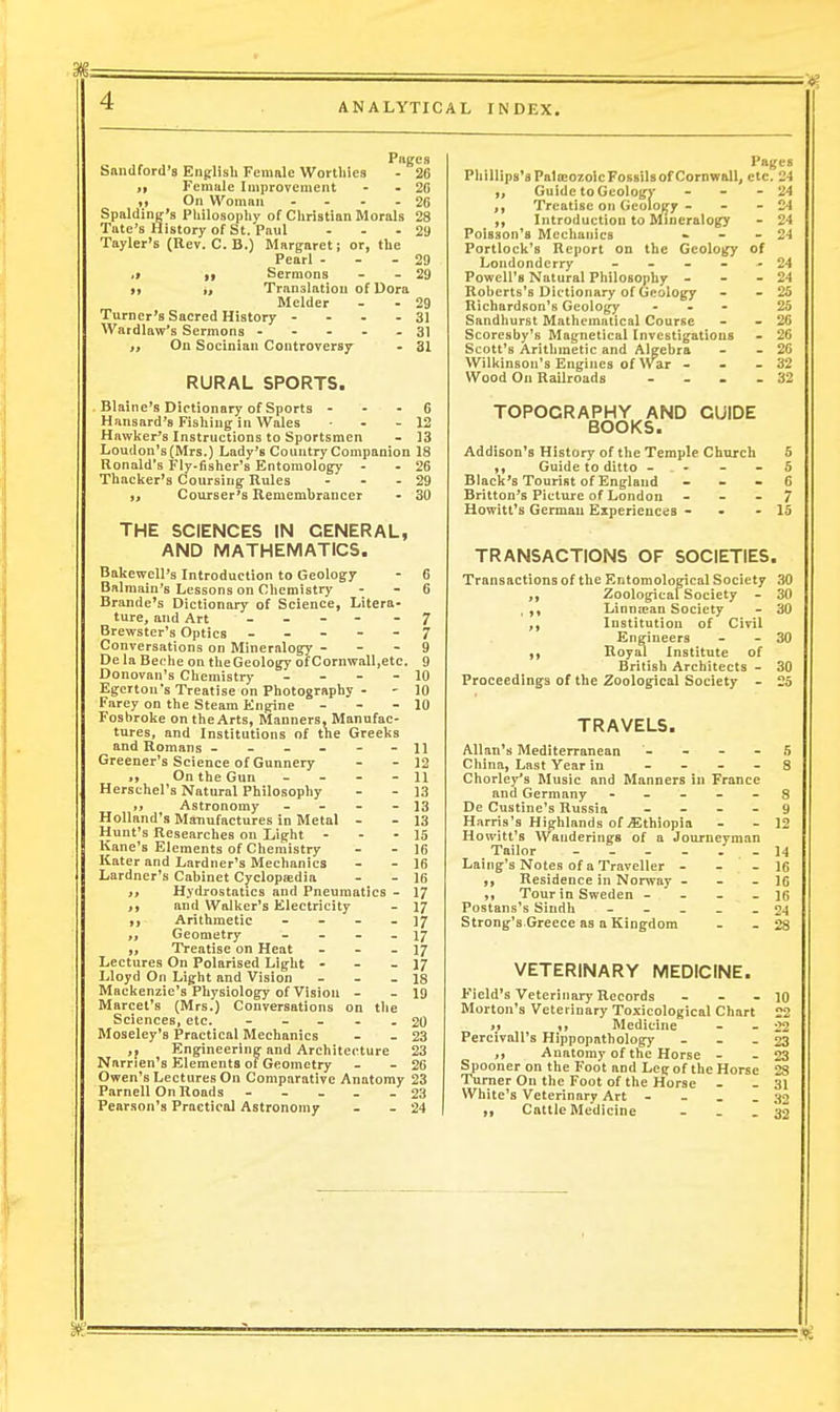 ANALYTICAL INDEX. Snndford's English Female Worthies - 20 ,t Female Improvement - - 20 ,) On Woman - - - 26 Spalding's Philosophy of Christian iUorals 28 Tate's History of St. Paul ... 21) Tayler's (Rev. C. B.) Margaret; or, the Pearl - - - 29 ,t i» Sermons - - 29 ), Translation of Dora Melder - - 29 Turner's Sacred History - - - - 31 Wardlaw's Sermons - - - - . 31 t. On Socinian Controversy- - 31 RURAL SPORTS. Blaine's Dietionary of Sports - - - 6 Hansard's Fishing in Wales ■ - - 12 Hawker's Instructions to Sportsmen - 13 Loudon's (Mrs.) Lady's Country Companion 18 Ronald's Fly-fisher's Entomology - - 26 Thacker's Coursing Ilules - - - 29 Courser's Rememhrancer - 30 THE SCIENCES IN GENERAL, AND MATHEMATICS. Bakewell's Introduction to Geology - 6 Bnlmain's Lessons on Chemistry - - C Brande's Dictionary of Science, Litera- ture, and Art - - - - - 7 Brewster's Optics ----- 7 Conversations on Mineralogy - - - 9 De la Beche on theGeology of Cornwall.etc. 9 Donovan's Chemistry - - - - 10 Egcrtou's Treatise on Photography - - 10 Farey on the Steam Engine - - - 10 Fosbroke on the Arts, Manners, Manufac- tures, and Institutions of the Greeks and Romans ------ 11 Greener's Science of Gunnery - - 12 „ On the Gun - - - - 11 Herschel's Natural Philosophy - - 13 Astronomy - - - - 13 Holland's Manufactures in Metal - - 13 Hunt's Researches on Light - - - 15 Kane's Elements of Chemistry - - 16 Kater and Lardner's Mechanics - - 16 Lardner's Cabinet Cyclopsedia - - 16 Hydrostatics and Pneumatics - 17 J, and Walker's Electricity - 17 Arithmetic - - - - 17 Geometry - - - - 17 „ Treatise on Heat - - - 17 Lectures On Polarised Light - - - 17 Lloyd On Light and Vision - - - IS Mackenzie's Physiology of Vision - - 19 Marcet's (Mrs.) Conversations on the Sciences, etc. ----- 20 Moseley's Practical Mechanics - - 23 ,, Engineering and Architecture 23 Narrien's Elements of Geometry - - 26 Owen's Lectures On Comparative Anatomy 23 Parnell On Roads ----- 23 Pearson's Practical Astronomy - - 24 Pages Phillips's PaliEozoic Fossils of Cornvrall, etc. 24 Guide to Gcologv - - - 24 ,, Treatise on Geology - - - 24 ,, Introduction to Mineralogy - 24 Poisson's Mechanics » - - 24 Portlock's Report on the Geology of Londonderry ----- 24 Powell's Natural Philosophy - - - 24 Roberts's Dictionary of Geology - - 25 Richardson's Geology ... 25 Sandhurst Mathematical Course - - 26 Scoresby's Magnetical Investigations - 26 Scott's Arithmetic and Algebra - - 26 Wilkinson's Engines of Vvar - - - 32 Wood On Railroads - - . . 32 TOPOGRAPHY AND GUIDE BOOKS. Addison's History of the Temple Church 5 ,, Guide to ditto - . - - 5 Black's Tourist of England - . - 6 Britton's Picture of London - - - 7 Howitt's German Experiences - - - 15 TRANSACTIONS OF SOCIETIES. Transactions of the Entomological Society 30 Zoolog-icaf Society - 30 , Linntean Society - 30 Institution of Civil Eng-ineers - - 30 Iloyal Institute of British Architects - 30 Proceedings of the Zoological Society - 25 TRAVELS. Allan's Mediterranean - - - - 5 China, Last Year in - - _ - 8 Chorley's Music and Manners hi France and Germany - - - - - S De Custine's Russia - - - - 9 Harris's Highlands of Ethiopia - - 12 Howitt's Wanderings of a Journeyman Tailor - 14 Laing's Notes of a Traveller - _ - 16 Residence in Norway - - - 16 Tour in Sweden - - - _ 16 Postans's Sindh - - _ _ _ 24 Strong's Greece as a Kingdom - - 28 VETERINARY MEDICINE. Field's Veterinary Records - - - 10 Morton's Veterinary Toxicological Chart 22 if %, Medicine - - 22 Percivall's Hippopathology - - - 23 Anatomy of the Horse - - 23 Spooner on the Foot and Leg of the Horse 28 Turner On the Foot of the Horse - - 31 White's Veterinary Art - - _ - 32 n Cattle Medicine - _ - 32