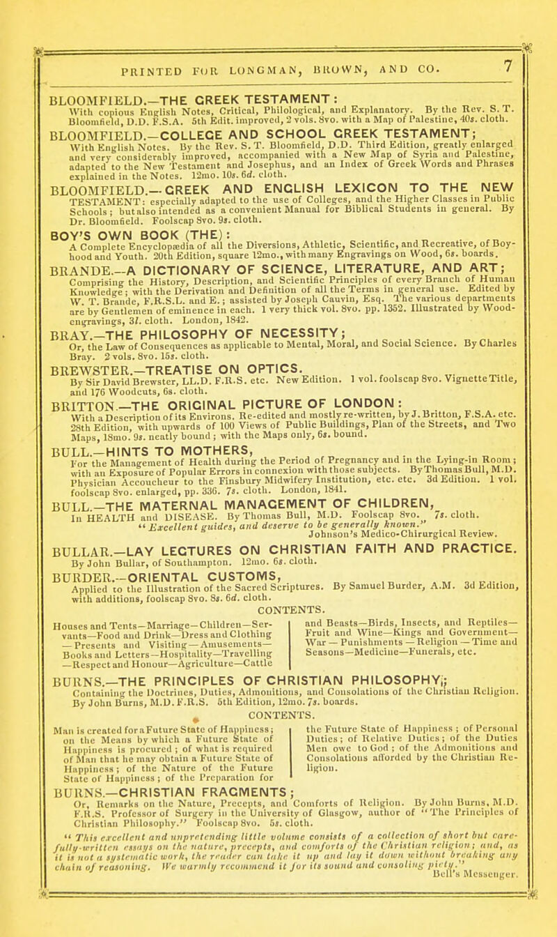 BLOOMFIELD.—THE CREEK TESTAIVIENT : With copious EiiRlish Notes, Critical, Pliilological, niid Exiilniiatory. By the Rev. S. T. Bloomlield, D.D. F.S.A. 5th Edit, improved, 2 vols. Svo. with a Map of Palestine, 40j. cloth. BLOOMFIELD.-COLLECE AND SCHOOL CREEK TESTAMENT; With English Notes. By the Kcv. S. T. Bloomfield, D.D. Third Edition, greatly enlarged and very considerably improved, accompanied with a New Map of Syria and Palestine, adapted to the New Testament and Josephus, and an Index of Greek Words and Phrases explained in the Notes. 12mo. lOj. 6rf. cloth. BLOOMFIELD.—CREEK AND ENCLISH LEXICON TO THE NEW TESTAMENT: especially adapted to the use of Colleges, and the Higher Classes in Public Schools; butaiso intended as a convenient Manual for Biblical Students in general. By Dr. Bloomfield. Foolscap Svo. 9s. cloth. BOY'S OWN BOOK (THE): A Complete Encyclopojdia of all the Diversions, Athletic, Scientific, and Recreative, of Boy- hood and Youth. 20th Edition, square 12mo., with many Engravings on Wood, 6a. boards. BKANDE.-A DICTIONARY OF SCIENCE, LITERATURE, AND ART; Comprising the History, Description, and Scientific Principles of every Branch of Human Knowledge: with the Derivation and Definition of all the Terms in general use. Edited by W T Drande, F R.S.L. and E.; assisted by Joseph Cauvin, Esq. The various departments are by Gentlemen of eminence in each. 1 very thick vol. Svo. pp. 1352. Illustrated by Wood- engravings, 31. cloth. London, 1842. BRAY.-THE PHILOSOPHY OF NECESSITY; ,^ . . „ , Or, the Law of Consequences as applicable to Mental, Moral, and Social Science. By Charles Bray. 2 vols. Svo. 15s. cloth. BREWSTER.-TREATISE ON OPTICS. , , „ „. By Sir David Brewster, LL.D. F.R.S. etc. New Edition. 1 vol. foolscap Svo. Vignette Title, and 176 Woodcuts, 6s. cloth. BRITTON.—THE ORIGINAL PICTURE OF LONDON : With a Description of its Environs. Re-edited and mostly re-written, by J.Britton, F.S.A. etc. 28th Edition, with upwards of 100 Views of Public Buildings, Plan of the Streets, and Two Maps, ISmo. 9s. neatly bound ; with the Maps only, 6». bound. BULL.-HINTS TO MOTHERS, , „ . ^ ^ • , • • „ For the Management of Health during the Period of Pregnancy and in the Lying-in Room i with an Exposure of Popular Errors in connexion with those subjects. By Thomas Bull, M.D. Physician Accoucheur to the Finsbury Midwifery Institution, etc. etc. 3d Edition. 1vol. foolscap Svo. enlarged, pp. 336. 7s. cloth. London, 1841. BULL.-THE MATERNAL MANAGEMENT OF CHILDREN, lu HEALTH and DISEASE. By Thomas Bull, M.D. Foolscap Svo. 7s. cloth.  Excellent guides, and deserve to be generally known.' Johnson's Medico-Chirurgical Review. BULLAR.-LAY LECTURES ON CHRISTIAN FAITH AND PRACTICE. By John Bullar, of Southampton. 12mo. 6s. cloth. BURDEU.-ORIENTAL CUSTOMS, Applied to the Illustration of the Sacred Scriptures. By Samuel Burder, A.M. 3d Edition, with additions, foolscap Svo. Ss. 6rf. cloth. CONTENTS. and Beasts—Birds, Insects, and Reptiles— Fruit and Wine—Kings and Governineiit— War — Punishments — Religion —Time and Seasons—Medicine—Funerals, etc. Houses and Tcnts-Marriage-Children—Ser- vants—Food and Drink—Dress and Clothing — Presents and Visiting —Amusements- Books and Letters—Hospitality—Travelling — Respect and Honour—Agriculture—Cattle BURNS.—THE PRINCIPLES OF CHRISTIAN PHILOSOPHY;; Containing the Doctrines, Duties, Admonitions, and Consolations of the Christian Religion. By John Burns, M.D. F.R.S. 5th Edition, 12ino. 7s. boards. CONTENTS. the Future State of Happiness ; of Personal Duties; of Relative Duties; of the Duties Men owe to God ; of the Admonitions and Consolations atlorded by the Christian Re- ligion. Man is created foraFuture State of Happiness; on the Means by which a Future State of Happiness is procured ; of what is required of Man that he may obtain a Future State of Happiness; of the Nature of the Future State of Happiness ; of tlie Preparation for BURNS.—CHRISTIAN FRAGMENTS; Or, Remarks on the Nature, Precepts, and Comforts of Religion. By John Burns, M.D. F.R.S. Professor of Surgery in the University of Glasgow, author of The Principles of Christian Philosophy. I'oolscap Svo. 5s. cloth.  TAis e.rceUent and unpretending little volume consists of a collection of short but care- fullii-written etsni/s on the nature, precepts, and comforts of the Christian religion; and, as it is nut a systenidtic worli, the render can take it up and laij it down teithout breaking any chain of reasoning. We warmly recommend it Joy its sound and couioliui^ piett/. ' Bell s Messenger.