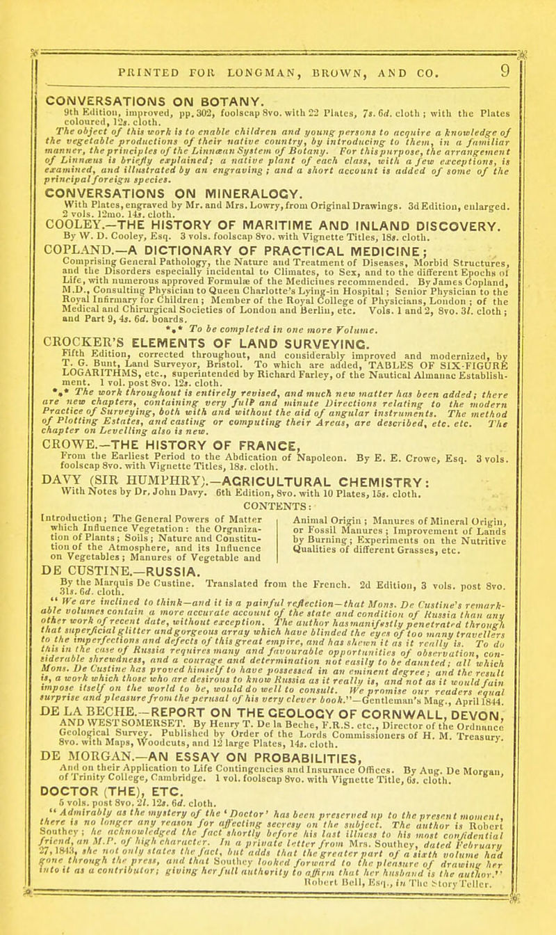 CONVERSATIONS ON BOTANY. 9th Edition, imnroved, pp. 302, foolscap Svo. with 22 Plates, 7«.Grf. cloth; with the Plates coloured, 12j. cloth. The object of this work h to enable children and young persons to acquire a knowledge of the vegetable productions of their native coinitry, by introducing to them^ in a familiar manner, the principles of the Linncean System of Botany. For thispurpose, the arrangement of Linneeus is briefly explained; a native plant of each class^ with a few ewceptions, is examxnedy and illustrated by an engraving ; and a short account is added of some of the principal foreign species. CONVERSATIONS ON MINERALOGY. With Plates, engraved by Mr. and Mrs. Lowry, from Oririnal Drawings. 3d Edition, enlarged. 2 vols. 12mo. 14j. cloth. ' s 5 . b COOLEY.-THE HISTORY OF IVIARITIIVIE AND INLAND DISCOVERY. By W. D. Cooley, Esq. 3 vols, foolscap Svo. with Vignette Titles, 18». cloth. COPLAND.—A DICTIONARY OF PRACTICAL MEDICINE; Comprising General Pathology, the Nature and Treatment of Diseases, Morbid Structures, and the Disorders especially incidental to Climates, to Sex, and to the different Epochs of Life, with numerous approved Formulie of the Medicines recommended. By James Copland, M.D., Consulting Physician to Queen Charlotte's Lying-in Hospital; Senior Physician to the Royal Infirmary for Children ; Member of the Royal College of Physicians, Loudon j of the Medical and Chirurgical Societies of London and Berlin, etc. Vols. 1 and 2, Svo. 31. cloth : and Part 9, is. 6rf. boards. *,* To be completed in one more Volume. CROCKER'S ELEMENTS OF LAND SURVEYING. Fifth Edition, corrected throughout, and considerably improved and modernized, by T. G. Bunt, Land Surveyor, Bristol. To which are added, TABL?:S OF SIX-FIGURE LOGARITHMS, etc., superintended by Richard Farley, of the Nautical Almanae Establish- ment. 1 vol. post Svo. 12«. cloth. *,* The work throughout is entirely revised, and much new matter has been added; there are new chapters, containing very fult and minute Directions relating to the modern Practice of Surveying, both with and without the aid of angular instruments. The method of Plotting Estates, and casting or computing their Areas, are described, etc. etc. The chapter on Levelling also is new. CROWE.-THE HISTORY OF FRANCE, From the Earliest Period to the Abdication of Napoleon. By E. E. Crowe, Esq. 3 vols, foolscap Svo. with Vignette Titles, ISj. cloth. DAVY (SIR HUMPHRYj.-ACRICULTURAL CHEMISTRY: With Notes by Dr. John Davy. 6th Edition, Svo. with 10 Plates, lis. cloth. CONTENTS: Introductiouj The General Powers of Matter Animal Origin j Manures of Mineral Origin, which Influence Vegetation: the Organiza- or Fossil Manures ; Improvement of Lands tion of Plants ; Soils; Nature and Constitu- by Burning; Experiments on the Nutritive tioii of the Atmosphere, and its Influence Qualities of different Grasses, etc. on Vegetables; Manures of Vegetable and DE CUSTINE.—RUSSIA. By the Marquis De Custine. Translated from the French. 2d Edition, 3 vols, post Svo 3b. 6rf. cloth. ' '  We are inclined to think-aiid it is a painful reJlection~that Hons. De Cusline's remark- able volumes contain a more accurate account of the state and condition of Hussia than any other work of recent date, without exception. The author hasmaniftstlu penetrated through that superficial glitter andgorgeous array which have blinded the eyes of too many travellers to the imperfeclions and defects of this great empire, and has shewn it as it renllu is To do thntn the case of Russia requires many and favourable opportunities of observation, con- stderuble shrewdness, and a courage and determination not easily to be daunted; all which Uons. De Custine has proved himself to have possessed in an eminent degree; and the result IS, a work which those who are desirous to know Russia as it really is, and not as it would fain impose Itself on the world to be, would do well to consult. Wc promise our readers equal surprise and pleasure from the perusal of his very clever AooA.—Gentleman's Mag., April 1844 DE LA BECHE.-REPORT ON THE GEOLOGY OF CORNWALL, DEVON' AND WEST SOMERSET. By Henry T. De la Beche, F.R.S. etc.. Director of the Ordnance Geological Survey. Published by Order of the Lords Commissioners of H. M. Treasurv' Svo. with Maps, Woodcuts, and 12 large Plates, 14». cloth. DE MORGAN.—AN ESSAY ON PROBABILITIES, And on their Application to Life Contingencies and Insurance Offices. By Ang. De Moriran of frinity College, Cambridge. 1 vol. foolscap Svo. with Vignette Title, Cs. cloth. ' DOCTOR (THE), ETC. 6 vols, post Svo. '21.12*. Gd. cloth.  Admirably as the mystery of the ' Doctor' lias been preserved up to the present moment, there is no longer any reason for affecting secrcsy on the subject. The author is Robert Southey; he acknowledged the fact skortly before his last illness to his most con/idenCial ' /■,,''',■■ /,  letter from Mrs. Southey, dated I'ebruary 27, mu, she not only states the Jact, but adds that the greater part of a siivth volume had gone through the press, and that Soullicy looked forward to the pleasure of drnwinir her into It as a contributor; giving her full authority to affirm that her husband is the author.^' llnbcrt Dell, Esq., in Tlic MoiyTeller.