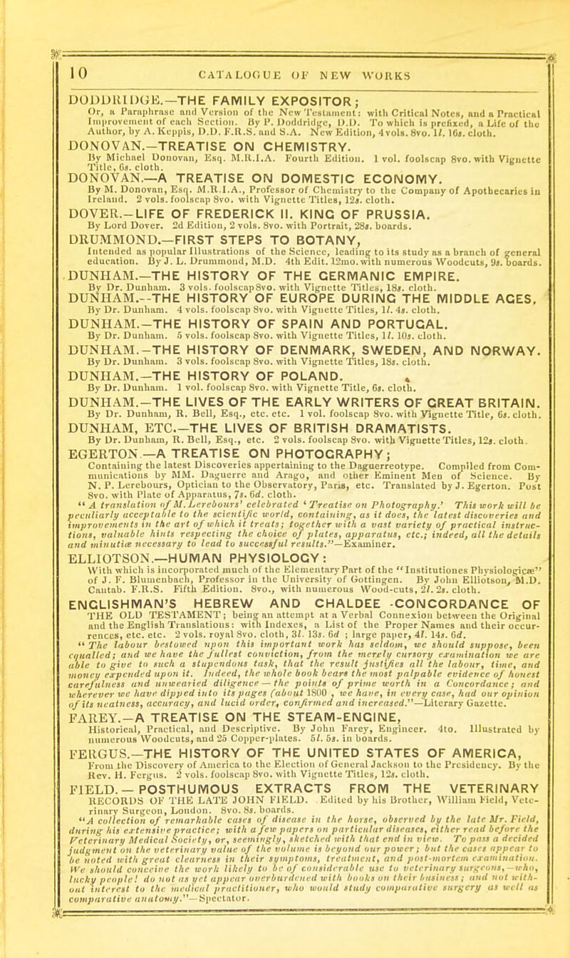 DODUHIDGE.—THE FAMILY EXPOSITOR; Or, n Paniphrusc anil Version of the New TestKnient: witli Critical Notes, and a PracUcul ]ni|irovenient of each Section. By P. l)o<lilri(ic;e, D.l). To which is prefixed, a Life of the Author, by A. Kcppis, D.D. F.R.S. and S.A. New Edition, 4vol8.8vo. II. Ifij. cloth. DONOVAN.-TREATISE ON CHEIVIISTRY. IJy Michael Donovan, Esq. M.K.I.A. Fourth Edition. 1vol. foolscap 8vo. with Viirnettc Title, Os. cloth. DONOVAN.—A TREATISE ON DOMESTIC ECONOMY. By M. Donovan, Esn. M.R.I.A., Professor of Chemistry to the Compauyof Apotbecaries iu Ireland, 2 vols, foolscap 8vo. with Vignette Titles, 125. cloth. DOVER.-LIFE OF FREDERICK II. KING OF PRUSSIA. By Lord Dover, 2d Edition, 2 vols. 8vo. with Portrait, 288. boards, DRU.MMOND.—FIRST STEPS TO BOTANY, Intended as popular Illustrations of the Science, leading to its study as a branch of general education. By J. L. Druiumond, M.D. 4th Edit. 12mo. with numerous Woodcuts, 9i. boards. DUNHAM.—THE HISTORY OF THE GERMANIC EMPIRE. By Dr. Dunham. 3 vols. foolscapSvo. with Vig^nctte Titlcti, IBs. cloth. DUNHAM.—THE HISTORY OF EUROPE DURING THE MIDDLE ACES. By Dr. Dunham. 4 vols, foolscap 8vo. with Vignette Titles, 1/. -is. cloth. DUNHAM.-THE HISTORY OF SPAIN AND PORTUGAL. By Dr. Dunham. 5 vols, foolscap 8vo. with Vignette Titles, 11. lOj. clotli. DUNHAM.-THE HISTORY OF DENMARK, SWEDEN, AND NORWAY. By Dr. Dunham. 3 vols, foolscap Svo. with Vij^nette Titles, ISa. cloth. DUNHAM.-THE HISTORY OF POLAND. , By Dr. Dunham. 1 vol. foolscap Svo. with Vignette Title, Gs. cloth, DUNHAM.-THE LIVES OF THE EARLY WRITERS OF GREAT BRITAIN, By Dr. Dunham, R. Bell, Esq., etc. etc. 1 vol. foolscap Svo. with Vignette Title, 6a. cloth. DUNHAM, ETC.—THE LIVES OF BRITISH DRAMATISTS. By Dr, Dunham, R. Bell, Esq., etc. 2 vols, foolscap Svo. with Viguette Titles, 123. cloth. EGERTON —A TREATISE ON PHOTOGRAPHY; Containing the latest Discoveries appertaining to the Daguerreotype. Compiled from Com- munications by MM. Daguerre and Arago, and other Eminent Men of Science. By N. P. Lercbours, Optician to the Observatory, Paris, etc. Translated byJ.Egerton. Post Svo. with Plate of Apparatus, 7*» Gd. cloth. ** A translation a/ M.Lerebours' celebrated * Treatise on Photography.' This work will be peculiarly acceptable to the scientific world, contaiuitig-^ as it doesj the latest discoveries and improvements in the art of which it treats; together with a vast variety of practical instruc- tions, valuable hints respecting the choice of plates^ apparatus, etc.; ittdeed, all the details and vnnuti(B necessary to lead to succ.ssful results.—^yL^minQT. ELLIOTSON,—HUMAN PHYSIOLOGY: With which is inconiorated much of the Elementary Part of the Institutiones Physiologicie of J. F. Blumcnbach, Professor in the University of Gottingen. By John EUiotson, M.D. Cantab. F.R.S. Fifth Edition. Svo., with numerous Wood-cuts, 2/. 2s. cloth, ENGLISHMAN'S HEBREW AND CHALDEE -CONCORDANCE OF THE OLD TESTAMENT; bein«r an attempt at a Verbal Connexion between the Original and the English Translations: witli Indexes, a List of the Proper Names and their occur- rences, etc. etc. 2 vols, royal Svo. cloth, 3Z. 13s. Grf ; large paper, 4/. 14^. Grf, ** The labour bfstowed npoTi this important work has seldom, we should suppose, bec7i equalled; and we have the fullest conviction, from the merelii cursory ej'amination we arc able to give to such a stupendous task, that the result j?iat(/ies all the labour, time, and nioncv eapcndfd upon it. Indeed, the whole book bears the most palpable evidence of honest carejulncss and unwearied diligence — the points of prime worth in a Concordance; and wherever we have dipped into its pages (about ISOO , we have, in every case, had our opinion of its neatness, accuracy, and lucid order, confirmed and increased.'*'* —lAiQi^vf Gazette. FAREY.-A TREATISE ON THE STEAM-ENGINE, Historical, Practical, and Descriptive. By John Farey, Engineer. 4to. Illustrated by numerous Woodcuts, and 25 Copper-plates. 5/. bs. in boards. FEUGUS.—THE HISTORY OF THE UNITED STATES OF AMERICA, From the Discovery of America to the Election of General Jackson to the Presidency. By the Jlcv. H. Fergus. 2 vols, foolscap Svo. with Vignette Titles, 12s, cloth. ElELD.— POSTHUMOUS EXTRACTS FROM THE VETERINARY RECORDS OF THE LATE JOHN FIELD. Edited by his Brother, William Field, Vete- rinary Surgeon, London. Svo. Ss. boards. A collection of remarkable cases of disease in the horse, observed by the late Mr. Field, during his ea-tensive practice; with a few papers on particular disrases, cither read before the f^cterinary Medical •Society, or, seemingly, sketched with that end in view. To pass a decided judgment on the veterinary value of the volume is beyond our power; but the cases appear to be noted with great clearness in their symptoms, treatment, and post-mortem cramiuation. H'e should conceive the work likely to be of considerable use to veterinary surgeons,-who, Jucku people! do not as yet appear overburdrued with books on their business ; and not with- out interest to the medical practitioner, who would study comparative surgery us well as comparative «Hrtio«t//.—Sjicctator.