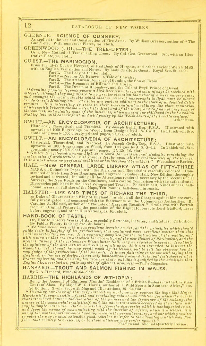 GREENliU.—SCIENCE OF CUIMIMERY, As nppllud to the UKe and Construction of Fire Arms. By WlUinm Greener, autlior of The Gun, etc. With numerous Plates, 16s cloth. GREENWOOD (COL.)-THE TREE-LIFTER: Cative'^pTrt/'doth.''''''''''''^ 8vo. u-ith an lUus- GUEST.—THE MABIIMOGION, wX\n t'' ? ,'?B'=5?. Red Book of Hergest, and other ancient Welsh MSS. with an Eiiglish Translation and Notes. By Lady Charlotte Guest. Royal 8vo. 8.. each, fart 1.—The Lady of the Fountain. Part2.—Peredur Ab Evrawc ; n Tale of Chivalry. Part 3—The Arthurian nonianee of Geraint, the'Son of Erbin Part-!.—The Romance of Kilhwch and Olwen. 4. /-„. „■„. ^—The Dream of Rhonabwy, and the Talc of Pwyll Prince of Dyved. i«t^r^!, Zh.^',: 17 P?''™  'e'' literary value, and mml nlwayn be received mtl. ? 'K '7 '.l' r ff'^'^r elevation than thai of a mere unr,e-y tale, and amongst the most valuable which modern research has bronzht to light must be placed 'rZ«,;l^ !/ !*^''.'''S'07i.' The tales are curion, addition, to the stock of undoubted Celtic remains. It tj yiteresting to trace m their supernatural machinery the close connexion fhjlZ . \'''f''f'' / f ^ >fi not only some of 55f A, , , fj '^'i' ''ne of the mcidenls, which amused our childhood in the fArabian Nights, told with earnest faith and wild poetry by the Welsh bards of the twelfth century. GWILT.-AN ENCYCLOPAEDIA OF ARCHITECTURE; ;,^L'„°,f,ir''rTonn''^'''''P'^!-^!- By Joseph Gwilt, Esq. F.S.A. Illustrated with upwards of 1000 Engravings on Wood, from Designs by J. S. Gwilt. In 1 thick vol 8ro containing nearly 13U0 closely-printed pages, 21.12j 6d. cloth GWILT._AN ENCYCLOP/EDIA OF ARCHITECTURE: Historical, Theoretical, and Practical. By Joseph Gwilt, Esq., F S A. Illustrated with upwards of 1000 Engravings on Wood, from Designs by J. S. Gwilt. In 1 thick vol. 8vo. » tP.'? nearly 1300 clostly-printed pages. 21. Us. Gd. cloth. Gwilt s Encyclopedia ranks high as a work for professional students, containing the mathematics of architecture, with copious details upon all the technicalities of the science. It IS a work which no professed architect or builder should be withont.—WcslmmsteiReyii:v,. ^^^i^hr^^y^, GENERAL LARGE LIBRARY ATLAS OF FIFTY-THREE MAI b, on Columbier Paper; with the Divisions and Boundaries carefnlly coloured. Con- structed entirely from New Drawings, and engraved by Sidney Hall. New Edition, thoroughly revised and corrected ; including all the Alterations rendered necessary by the recent Official Surveys, the New Roads on the Continent, and a careful Comparison with the authenticated Discoveries published in the latest Voyages and Travels. Folded in half. Nine Guineas, half- bound m russia ; full size of the Maps, Ten Pounds, half-bound in russia. HALSTED.—LIFE AND TIMES OF RICHARD THE THIRD, as Duke of Gloucester and King of England : in which all the Charges against him are care- fully investigated and compared with the Slatemenis of the Cotemporary Authorities. Bv Caroline A. Halsted, author of  The Life of Margaret Beaufort. 2 vols. Svo. with Portrait from an Original Picture in the possession of the Right Honourable Lord Stafford, never before engraved, and other Illustrations, 1/. IQj. cloth. HAND-BOOK OF TASTE; Or, How to Observe Works of Art, especially Cartoons, Pictures, and Statues. 2d Edition. By l-abius Pietor, foolscap Svo. 3s. boards.  JVe have never met with a compendious treatise on art, and the principles which should guide taste m judging of its productions, that contained more excellent matter than this small unpretending volume. It is expressly compiled for the instruction of the public, and with a view to that era in art which the decoration of the new Houses of Parliament, and the present display of the cartoons in Westminster Hall, may be expected to create. It exhibits the opinions of the best artists and critics of all ages. It is not intended to instruct the student in art, though he may profit much by its lessons, but to tell the observer how he niay judge of the productions of the fine arts. It is not flatterine to set out with saying that Lngland, in the art of design, is not only immeasurably behind Itali/, but falls short of what France aspires to, and Germany has accomplished ; but this is ijualijicd by the admission that England is, nevertheless, i/uite capable of efficient progress.—Tml'i Blagazine. HANSARD.—TROUT AND SALMON FISHING IN WALES. By G. A.Hansard, 12mo. Cs.Grf. clotli. HARRIS—THE HIGHLANDS OF /ETHIOPIA; Being the Account of Eighteen Months' Residence of a British Embassv to the Christian Court of Shoa. By Major W. C. Harris, author of Wild Sports in Southern Africa, etc. 2d Edition. 3 vols. Svo. with Map and Illustrations, 2f. 2s. cloth.  In taking our leane of this very interesting work, we may express the hope that Major Harris will Javour us with a fourth and concluding volume—ah addition for which the events that intervened between the liberation of the princes and the departure of the embassy, the nature of the commercial treaty itself, and the adiicnturcs which occurred on the return, will supply ample materials. But even as it is, from the discoveries which it has imparted to nt, and from the means of communicating with the interior of Africa, which it discloses, it is one of the most important which have appeared in the present century, and one irhich promises to point the way to most extensive good, whether we refer to the advantages which may flow from that country to ourselves, or to those which we may confer upon it. I''orcigii ami Colonial Quarterly Review.