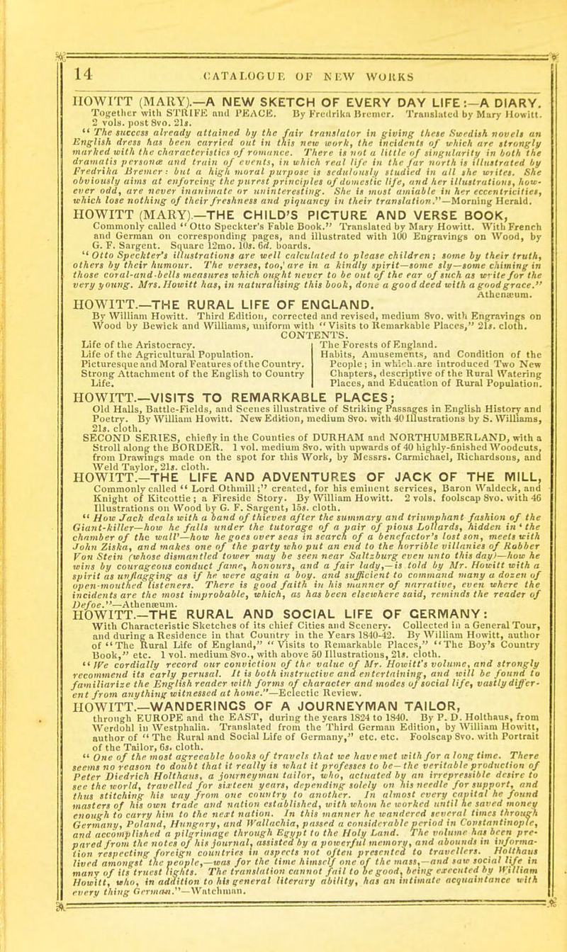 IIOWITT (MARY).—A NEW SKETCH OF EVERY DAY LIFE:—A DIARY. Tofjethcr with STRIKE and PEACE, By FrLMlrika Brumcr. TraiiBliitcd by Mary Howitt. 2 vols, post 8vo. 21s. '* The success already attained hy the fair translator in giving these Swedish novels an English dress has been carried out in this new worky the incidents of which are strongly marked with the characteristics of rovunice. There is not a little of singularity in both the dramatis jiersonte and train of events^ in which real life in the far north is illustrated by fredrika Bremer: but a high moral purpose is scdiilousli/ studied in all ithe writes. She obviously aims at enforcing the purest principles of domestic life, and her illustrations^ how- ever oddf are never inanimate or uninteresting. She is most amiable in her eccentricHietf which lose nothing of their freshness and piquancy in their translation —Morning Herald. HOWITT (MARY).—THE CHILD'S PICTURE AND VERSE BOOK, Commonly called ** Otto Speckter's Fable Book. 1'ranslated by Mary Howitt. Witb French and German on corresponding pages, and illustrated with 100 Eugrraving-s on Wood, by G. F. Sargent. Square 12mo. 10*. Ga. boards. '* Oito Speckter's illustrations are well calculated to please children; some by their truths others by their humour. The verses^ too^ are in a kindly spirit—some sly—some chiming in those cural-and-bells measures which ought never to be out of the ear of such as w* ite for the very young. Mrs, Howitt has^ in naturalising this boohj done a good deed with a good grace.*' Athenaeum. HOWITT.—THE RURAL LIFE OF ENGLAND. By William Howitt. Third Edition, corrected and revised, medium 8vo. with Engravings on Wood by Bewick and Williams, uniform with *' Visits to Kemarkable Places, 2ls. cloth. CONTENTS. Life of the Aristocracy. Life of the Agricultural Population. Picturesque and Moral Features of the Country. Strong Attachment of the English to Country Life, The Forests of England. Habits, Amusements, and Condition of the People; in wbifb.are introduced Two New Chapters, descriptive of the Rural Watering Places, and Education of Rural Population. HOWITT.—VISITS TO REMARKABLE PLACES; Old Halls, Battle-Fields, and Scenes illustrative of Striking Passages in English History and Poetry. By William Howitt. New Edition, medium 8vo. with 40 Illustrations by S. Williaraa, 2ls. cloth. SECOND SERIES, chiefly in the Counties of DURHAM and NORTHUMBERLAND, with a StroU along the BORDER. 1 vol. medium 8vo. with upwards of 40 highly-finished Woodcuts, from Drawings made on the spot for this Work, by Messrs. Carraichael, Richardsous, and Weld Taylor, 21j. cloth. HOWITT.—THE LIFE AND ADVENTURES OF JACK OF THE MILL, Commonly called ** Lord Othmillcreated, for his eminent services, Baron Waldeck, and Knight of Kitcottie ; a Fireside Story, By William Howitt. 2 vols, foolscap 8vo. with 4G Illustrations on Wood by G. F. Sargent, 155. cloth. ** How Jack deals with a band of thieves after the summary and triumphant fashion of the Giajtt-killer—how he falls under the tutorage of a pair of pious LollardSj hidden in ^ the chamber of the walV—how he goes over seas in search of a bencfactor^s lost son^ meets with John Ziska^ and makes one of the party who put an end to the horrible vUlanies of Robber Von Stein (whose dismantled tower may be seejinear Saltzburgcven unto thisday>—how he wins by courageous conduct famr^ honours, and a fair lady^—is told by Mr. Howitt with a spirit as unflagging as if he were again a boy. and sufficient to command many a dozen of open-mouthed listeners. There is good faith t?/ his manner of narrative^ even where the incidents are the most improbable, which, as has been elsewhere said, reminds the reader of Defoe.**—Athenreum. HOWITT.—THE RURAL AND SOCIAL LIFE OF GERMANY: With Characteristic Sketches of its chief Cities and Scenery. Collected in a General Tour, and during a Residence in that Country in the Years 1840-42. By William Howitt, author of *'The Rural Life of England, Visits to Remarkable Places, **The Boy^s Country Book, etc. 1 vol. medium 8vo., with above 50 Illustrations, 21*. cloth. ** If^e cordially record our conviction of the value of Mr. Hotoitt's volume, and strongly recommend its early perusal. It is both instructive and entertaining, and will be found to familiarize the English reader with forms of character and modes oj social life, vastly differ- ent from ayiythinff witnessed at home.—Eclectic Review. HOWITT.—WANDERINGS OF A JOURNEYMAN TAILOR, throngh EUROPE and the EAST, during the years 1824 to 1840. By P. D. Holthaus, from Werdohl in Westphalia. Translated from the Third German Edition, by William Howitt, author of The Rural and Social Life of Germany, etc. etc. Foolscap Svo. with Portrait of the Tailor, Gs. cloth.  One of the most agreeable books of travels that we havemet with for a long time. There seems no reason to doubt that it really is what it professes to be—the veritable production of Peter Diedrich Holthaus, a journeyman tailor, who, actuated bv an irrepressible desire to see the world, travelled for sia'teen years, depending solely on his 7icedle for support, and thus stitching his way from one country to another. In almost every capital he found masters of his own trade and nation established, with whom he worked until he saved monev enough to carry him to the nea-t nation. In this manner he wandered several times through Germany, Poland, Hung-nry, and fVallachia, passed a considerable period in Constantinople, and accomplished a pilgrimage through Egypt to the Holy Land. The volume has been pre- pared from the notes of his journal, assisted by a powerful memory, and abounds in informa- tion respecting foreign countries in aspects not often presented to travellers. Hotthaus lived amongst the people,—was for the time himself one of the 7nass,—and saw social life in many of its truest lights. The translation cannot fail to he good^ being executed by William Howitt, who, in addition to his general literary ability, has an intimate acquaintance with every thing Gcrwiff*/.—Watchman.