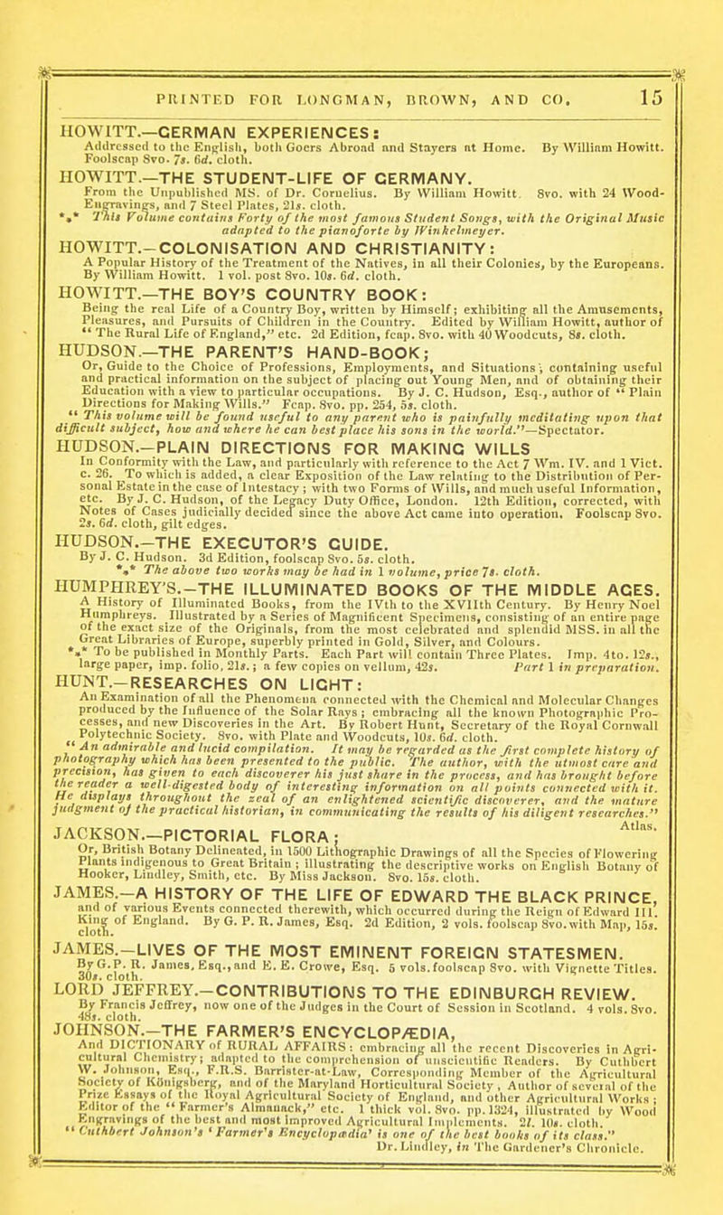 HOWITT.—GERMAN EXPERIENCES: Addressed to the English, both Goers Abrond nnd Stayers nt Home. By Willinm Hewitt. Foolscap Svo. 7s. Bd, cloth. HOWITT.—THE STUDENT-LIFE OF GERMANY. From the Unpublished MS. of Dr. Cornelius. By William Howitt. Svo. with 24 Wood- Enffravinffs, and 7 Steel Plates, 31s. cloth. •»* 7nf4 Volume coutniiis Forty of the most famous Student SojtgSf with the Original Music adapted to the pianoforte by JVinkelmei/er. HOWITT.-COLONISATION AND CHRISTIANITY: A Popular History of the Treatment of the Natives, in all their Colonies, by the Europeans. By William Howitt. 1 vol. post Svo. 10s. 6rf. cloth. HOWITT.—THE BOY'S COUNTRY BOOK: Being the real Life of a Country Boy, written by Himself; exhibiting all the Amusements, Pleasures, and Pursuits of Children in the Country. Edited by William Howitt, author of *' The Rural Li/e of England, etc. 2d Edition, fcap. Svo. with 40 Woodcuts, 8». cloth. HUDSON.—THE PARENT'S HAND-BOOK; Or, Guide to the Choice of Professions, Employments, and Situationscotltalning useful and practical information on the subject of placing out Young Men, and of obtaining their Education with a view to particular occupations. By J. C. Hudson, Esq-, axithor of *' Plain Directions for Making Wills. Fcap. Svo. pp. 254, os. cloth.  This volume tcill be found useful to any parent who is painfully meditating upon that difficult subject, how and where he can best place his sons in the loorW.*'—Spectator. HUDSON.—PLAIN DIRECTIONS FOR MAKING WILLS In Conformity with the Law, and particularly with reference to the Act 7 Wm. IV. and 1 Viet, c. 26. To which is added, a clear Exposition of the Law relating to the Distribution of Per- sonal Estate in the case of Intestacy ; with two Forms of Wills, and much useful Information, etc. By J. C. Hudson, of the Legacy Duty Office, London. I2th Edition, corrected, with Notes of Cases judicially decided since the above Act came into operation. Foolscap Svo. 2j. 6d. cloth, gilt edges. HUDSON,-THE EXECUTOR'S GUIDE. By J. C. Hudson. 3d Edition, foolscap Svo. 5s. cloth. *•* The above two worhs may be had in \ volume, price 7s. cloth. HUMPHREY'S.-THE ILLUMINATED BOOKS OF THE MIDDLE AGES, A History of Illuminated Books, from the IVth to the XVIIth Century. By Henry Noel ^pbi'eys. Illustrated hy^ a Series of Magnificent Specimens, consistiii}*; of an entire page of the exact size of the Originals, from the most celebrated and splendid MSS. in all the Great Libraries of Europe, superbly printed in Gold, Silver, and Colours. »,* To be published in Monthly Parts. Each Part will contain Three Plates. Imp. 4to. 12j., large paper, imp. folio, 21s.; a few copies on vellum, 42s. Part 1 in preparation. HUNT.—RESEARCHES ON LIGHT: An Examination of all the Phenomena connected with the Chemical and Molecular Changes produced by the lufluence of the Solar Rays ; embracing all the known Photographic Pro- cesses, and new Discoveries in the Art. By Robert Hunt, Secretary of the Royal Cornwall Polytechnic Society. Svo. with Plate and Woodcuts, 10s. 6rf. cloth. An admirable and lucid compilation. It may be regarded as the first complete history of photography which has been presented to the public. The author, with the utmost care and precision, has given to each discoverer his just share in the process, and has brought before the reader a well-digested body of interesting information on all paints connected with it. He displays throughout the zeal of an enlightened scientific discoverer, and the mature judgment of the practical historian, in communicating tlie results of his diligent researches. JACKSON.-PICTORIAL FLORA: Or, British Botany Delineated, in 1600 Lithographic Drawings of all the Species of Flowering J lants indigenous to Great Britain ; illustrating the descriptive works on English Botany of Hooker, Lindley, Smith, etc. By Miss Jackson. Svo. 15s. cloth. JAMES.-A HISTORY OF THE LIFE OF EDWARD THE BLACK PRINCE, and of various Events connected therewith, which occurred during the Reign of Edward 111 cloti  *= ^' ■'•■'^S' Esq. 2d Edition, 2 vols, foolscap Svo. with Map, I5s. JAMES.-LIVES OF THE MOST EMINENT FOREIGN STATESMEN. ESI-''' E.E.Crowe, Esq. 5 vols, foolscap Svo. with Vignette Titles. 30s. cloth. LORD JEFFREY.-CONTRIBUTIONS TO THE EDINBURGH REVIEW. By Francis Jeffrey, now one of the Judges in the Court of Session in Scotland. 4 vols. Svo. 4Sj. cloth. .lOHNSON.—THE FARMER'S ENCYCLOP/EDIA, And DICTIONARY of RURAL AFFAIRS: embracing all the recent Discoveries in Agri- cultural Chemistry; adapted to the comprehension of^unscientific Readers. By Culhbcrt W. Johnson, Esq., F.R.S. Barrister-at.Lnw, Corresponding Member of the Agricultural Society of Kdiiigsberg —i «»■ i»«—1_„ j r»__..._ . . . ... - t. . . . Prize Essays < ' ' Kditor of the ■ .•[i><..i » /mimuuuK, cic. 1 cniCK vol. .**Vn. IMl.lii'ZI. illiiKtrntfrl liy kdnigsberg, and ol the Maryland Horticultural Society , Author of scvci.al of the i of the Royal Agricultural Society of England, and other Agricultural Works ; °r u i^'''' Alraauack, etc. 1 thick vol. Svo. pp. 1324, illustrated by Wood Engravings of the best and most Improved Agricultural Implements. 2^. I0«. cloth. Cuthbert Johnson's 'Farmer's Encyclopitdia' is one of the Encyclopedia' is one of the best boohs of its class. Dr.Liudlcy, in The Gardener's Chronicle.