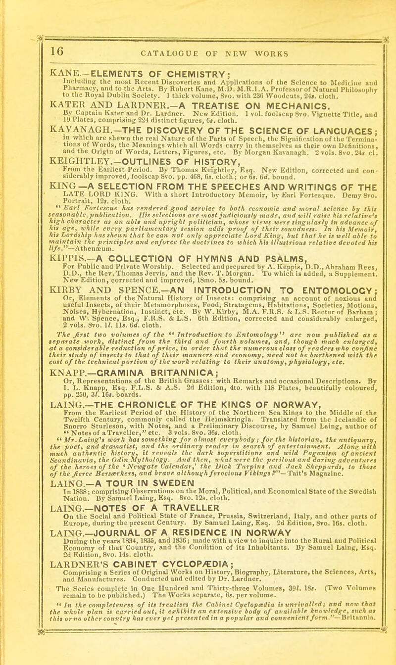 KANE-ELEMENTS OF CHEMISTRY: IiicluUiiig the most Recent Discoveries and Applications of the Science to Medicine and Pharmacy, and to the Arts. By Robert Kane, M.D. IM.R.l.A. Professor of Natural Philosophy to tlie Royal Dublin Society. 1 thicl< volume, 8vo. with 230 Woodcuts, 2)i. clotli. KATER AND LARDNER.—A TREATISE OIM MECHANICS. By Captain Kater and Dr. Lardner. New Edition. 1 vol. foolscap 8vo. Vignette Title, and 19 Plates, comprising; 22'! distinct figures, 6t. cloth. KAVANAGH.—THE DISCOVERY OF THE SCIENCE OF LANGUAGES; in which are shewn the real Nature of the Parts of Speech, the Significr.lion of the Termina- tions of Words, the Meanings which all Words carry in themselves as their own Definitions, and the Origin of Words, Letters, Figures, etc. By Morgan Kavanagh. 2 vols. 8vo. 24j el. KEIGHTLEY.-OUTLINES OF HISTORY, Prom the Earliest Period. By Thomas Kefghtlcy, Esq. New Edition, corrected and con- siderably improved, foolscap 8vo. pp. 408, 6s. cloth ; or 65. fief, bound. KING—A SELECTION FROM THE SPEECHES AND WRITINGS OF THE LATE LORD KING. With a short Introductory Memoir, by Earl Fortesoue. Ueray 8vo. Portrait, 12j. cloth.  Earl Fortescue has rendered good service to both economic and moral science by this seasonable, ptcbHcatiun, His selections are most judiciously made^ and will raise his relative's high character as an ablt and upright politician^ whose views were singularly in advance of his a^e, while every parliamentary session adds proof of their soundness. In his Memoirj his Lordship has shewn that he can not only appreciate Lord King, but that he is well able to maintain the principles and enforce the doctrines to which his illustrious relative devoted his life/^—Athenaeum. KIPPIS.A COLLECTION OF HYMNS AND PSALMS, For Public and Private Worship. Selected and prepared by A. Keppis, D.D., Abraham Rees, D.D., the Rev. Thomas Jervis, and the Rev. T, Morgan. To which is added, a Supplement. New Edition, corrected and improved, 18mo. 5j. bound. KIRBY AND SPENCE.—AN INTRODUCTION TO ENTOMOLOGY; Or, Elements of the Natxiral History of Insects: comprising an account of noxious and useful Insects, of their Metamorphoses, Food, Stratagems, Habitatiotis, Societies, Motions, Noises, Hybernation, Instinct, etc. By W. Kirby, M.A. F.H.S. & L.S. Rector of Barham ; and W. Spence, Esq., F.R.S. & L.S. 6th Edition, corrected and considerably enlarg-ed, 2 vols. 8vo. 11. lU. 6d, cloth. The Jirst two volumes of the ** Introduction to Entomology^* arc now publhhed as a separate work., distinct from the third and fourth volumes, and, though much enlarged, at a considerable reduction of price^ in order that the numerous class of readers who confine their study of insects to that of their manners and economy, need not be burthened with the cost of the technical portion of the work relating to their anatomy, physiology, etc. KNAPP,—CRAMINA BRITANNICA; Or, Representations of the British Grasses: with Remarks and occasional Descriptions. By I. L. Knapp, Esq. F.L.S. & A.S. 2d Edition, 4to. with 118 Plates, beautifully coloured, pp. 250, Zl. 16«. boards. LAING.—THE CHRONICLE OF THE KINGS OF NORWAY, From the Earliest Period of the History of the Northern Sea Kinys to the Middle of the Twelfth Century, commonly called the Heimskringla. Translated from the Icelandic of Snorro Sturleson, with Notes, and a Preliminary Discourse, by Samuel Laing, author of •* Notes of aTraveller, etc. 3 vols. 8vo. 36*. cloth. Mr.Laing^s work has something for almost everybody ; for the hittorian, the atitiguary, the poet, and dramatist, and the ordinary reader in search of entertainment. Along with much authtntic history, it rrvcah the dark superstitions and wild Paganism of ancient Scandinavia, the Odin Mythology. And then, what were the perilous and daring adventures of the heroes of the * Newgate Calendar,^ the Dick Turpins and Jack Sheppards, to those of the fierce Berseerkers, and brave although ferocious VikirigsP—Taxi's Magazine. LAING.-A TOUR IN SWEDEN In 1838; comprising Observations on the Moral, Political, and Economical State of the Swedish Nation. By Samuel Laing, Esq. 8vo. 12s. cloth. LAING.—NOTES OF A TRAVELLER On the Social and Political State of France, Prussia, Switzerland, Italy, and other parts of Europe, during the present Centxiry. By Samuel Laing, Esq. 2d Edition, 8vo. 16s. cloth. LAING.—JOURNAL OF A RESIDENCE IN NORWAY During the years 1834, 1835, and 1836 ; made with a view to inquire into the Rural aud Political Economy of that Country, and the Condition of its Inhabitants. By Samuel Laing, Esq. 2d Edition, 8vo. 1-ls. cloth. LARDNER'S CABINET CYCLOP/EDIA; Comprising a Scries of Original Works on History, Biography, Literature, the Sciences, Arts, and Manufactures. Conducted and edited by Dr. Lardiier. The Series complete in One Hundred and Thirty-three Volumes, 39/. 1S». (Two Volumes remain to be published.) The Works separate, 6j. per volume. **/n the completeness of its treatises the Cabinet Cyclopeedia is unrivalled; and now that the whole plan is carried out, it ea-hibits an extensive body of available ktivwlrdgr, such as this or no other country has ever yet presented in a popular and convenient farm.~-JiT\x.nt\nm.