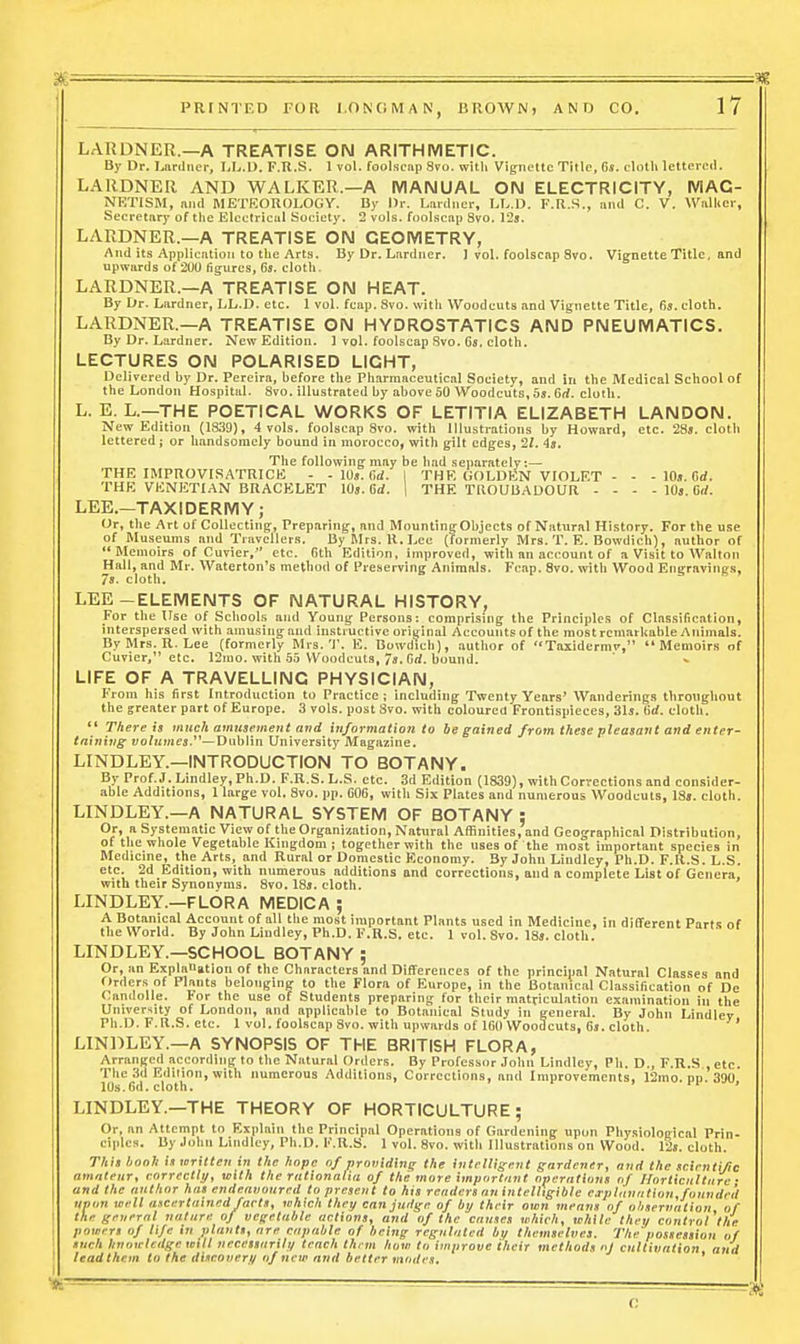 LARDNER.—A TREATISE ON ARITHMETIC. By Dr. Lnrilnev, I.L.U. F.R.S. 1 vol. foolscnp Svo. with Vignette Title, 6s. elotli lettered. LARDNER AND WALKER.—A MANUAL ON ELECTRICITY, MAG- NETISM, mid METKOROLOGY. By l)r. Lnrdner, LL.D. F.R.S., mid C. V. Wnlkcr, Seeretary of the Electrical Society. 2 vols, foolscap Svo. 125. LARDNER.—A TREATISE ON GEOMETRY, And its Application to the Arts. By Dr. Larduer, 1 vol. foolscap Svo. Vignette Title, and upwards of 200 figures, 6s. cloth. LARDNER.—A TREATISE ON HEAT. By Dr. Lardner, LL.D. etc. 1 vol. feap. Svo. with Woodcuts and Vignette Title, 6s. cloth. LARDNER.—A TREATISE ON HYDROSTATICS AND PNEUMATICS. By Dr. Lardner. New Edition. ] vol. foolscap Svo, Gs. cloth, LECTURES ON POLARISED LIGHT, Delivered by Dr, Pereira, before the Pharmaceutical Society, and in the Medical School of the London Hospital. Svo, illustrated by above 50 Woodcuts, 5s. 6rf. cloth, L, E, L,—THE POETICAL WORKS OF LETITIA ELIZABETH LANDON. New Edition (1839), 4 vols, foolscap Svo, with Illustrations by Howard, etc. 28s. clotli lettered; or handsomely bound in morocco, with gilt edges, 21. 4s. The following may be had separately:— THE IMPROVISATRICE - - 10s. 6<i. I THE GOLDEN VIOLET - - - 10.t, Cd. THE VENETIAN BRACELET 10s. 6d. 1 THE TROUBADOUR - - - - 10s, 6rf. LEE.—TAXIDERMY; Or, the Art of Collecting, Preparing, and MountingObjects of Natural History. For the use of Museums and Travellers. By Mrs. R. Lee (formerly Mrs. T. E. Bowdich), author of Memoirs of Cuvier, etc. 6th Edition, improved, with an account of a Visit to Walton Hall, and Mr. Waterloo's method of Preserving Animals. Fcap. Svo. with Wood Engravings, 7s. cloth. LEE-ELEMENTS OF NATURAL HISTORY, For the Use of Schools and Young Persons: comprising the Principles of Classification, interspersed with amusingand instructive original Accounts of the mostrcniarliableAnimals. ByMrs. R.Lee (formerly Mrs. T. E. Bowdicb), author of Taxidermi', Memoirs of Cuvier, etc. 12mo. with 65 Woodcuts, 7s. firf. bound. LIFE OF A TRAVELLING PHYSICIAN, P'rom his first Introduction to Practice; including Twenty Years' Wanderings thronghout the greater part of Europe. 3 vols, post Svo. with coloured Frontispieces, 31s. tid. cloth.  There is wi«c/i amuaemeiit and information to be gained from these pleasant and enter- taining wofiimes.—Dublin University Magazine. LINDLEY.—INTRODUCTION TO BOTANY. By Prof.J. Lindley.Ph.D. F.R.S. L.S. etc. 3d Edition (1S39), with Correction s and consider- able Additions, 1 large vol. Svo. pp. 606, with Six Plates and numerous Woodcuts, 18s. cloth. LINDLEY.—A NATURAL SYSTEM OF BOTANY : Or, a Systematic View of the Organization, Natural Affinities, and Geographical Distribution, of the whole Vegetable Kingdom ; together with the uses of the most important species in Medicine, the Arts, and Rural or Domestic Economy. By John Lindley, Ph.D. F.Il.S. L.S. etc. 2d Edition, with numerous additions and corrections, and a complete List of Genera, with their Synonvras. Svo, 18s. cloth. LINDLEY.—FLORA MEDICA ; A Botanical Account of all the most important Plants used in Medicine, in different Parts of the World. By John Lindley, Ph.D. F.R.S. etc. 1 vol. Svo. ISs. cloth. LINDLEY.—SCHOOL BOTANY ; Or, an Explanation of the Characters and Differences of the princiual Natural Classes and Orders of Plants belonging to the Flora of Europe, in the Botanical Classification of De Candolle. tor the use of Students preparing for their matriculation examination in the University of London, and applicable to Botanical Study in general. By John Lindley Ph.D. F.R.S. etc. 1 vol. foolscap Svo. with upwards of 160 Woodcuts, 6s. cloth. etc. pp. 390, LINDLEY.—A SYNOPSIS OF THE BRITISH FLORA, Arranged according to tlie Natural Orders. By Professor John Lindley, Pli. D., F.R.S The 3d Edilion, with numerous Additions, Corrections, and Improvements, 12mo. pp 10s.6(1. cloth. LINDLEY.—THE THEORY OF HORTICULTURE; Or, an Attempt to Explain the Principal Operations of Gardening upon Physiological Prin- ciples. Uy John Lindley, Ph.D. K.R.S. 1 vol. Svo. with Illustrations on Wood. l'2s. cloth. This booh in mritten in the hope of fironiding the intelligent gardener, and the scirnti/ic amateur, correctly, with the rationalia of the more important operations of Horticulture • and the author has endeavoured to present to his renders an intelligible e^plunalion,founded upon well ascertained facts, which thnj can judge of by their own means of ohservntion of the gruernl nature of vej;etuble actions, and of the causes which, white they control the pomrrs of life in plants, are capable of being regulated Ay themselves. The possession of such knowledge will necessarily teach them how to improve their methods nl cultivation and leadthcm to the discover!^ of new and better modes.