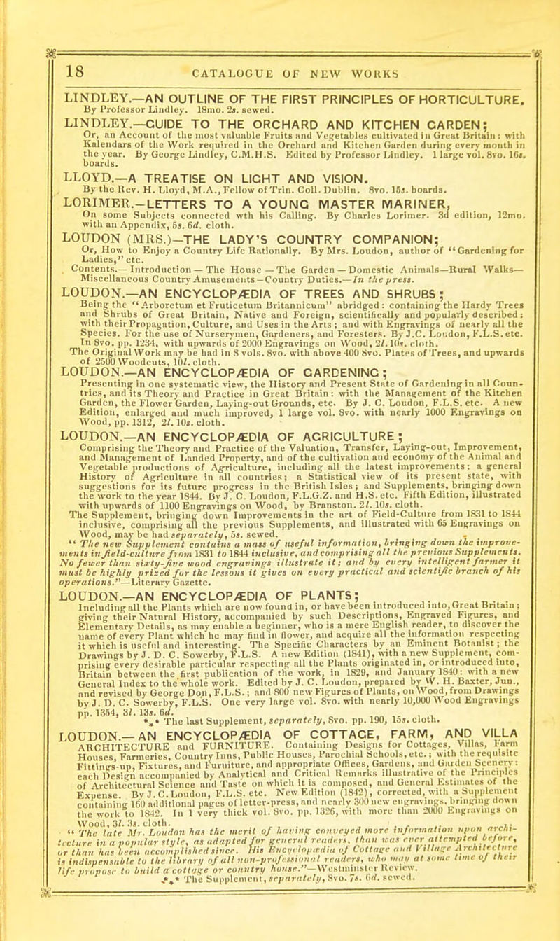gig 18 CATALOGUE OF NEW WORKS LINDLEY.—AN OUTLINE OF THE FIRST PRINCIPLES OF HORTICULTURE. By Professor Liiidley. 18mo. 2a. sewed. LINDLEY.—GUIDE TO THE ORCHARD AND KITCHEN GARDEN; Or, an Account of the most valuable I'ruits and Vegetables cultivated i n Great Dritaiii: with Kalendars of the Work required in the Orchard and Kitchen Garden during every month in the year. By George Lindley, CM.U.S. Edited by Professor Lindley. llarge vol. 8vo. 1C«. boards. LLOYD.—A TREATISE ON LIGHT AND VISION. By the Rev. H. Lloyd, M.A..Fellow of Trin. Coll. Dublin. 8vo. 15j. boards. LORIMER.-LETTERS TO A YOUNG MASTER MARINER, On some Subjects connected wth his Calling. By Charles Lorinier. 3d edition, 12mo. with an Appendi.x, 5j. 6d. cloth. LOUDON (MRS.)-THE LADY'S COUNTRY COMPANION; Or, How to Enjoy a Country Life Rationally. By Mrs. Loudon, author of ** Gardening for Ladies, etc. Contents.—Introduction—The House—The Garden — Domestic Animals-Uural Walks— Miscellaneous Country Amusements—Country Duties.—/n the press. LOUDON.—AN ENCYCLOP/EDIA OF TREES AND SHRUBS; Being-the  Arboretum et Fruticctuin 13ritannicum abridged: contaiDing the Hardy Trees aud Shrubs of Great Britain, Native and Foreign, scientifically and popularly described: with their Propagation, Culture, and Uses in the Ana ; aud with Engravings of nearly all the Species. For the use of Nurserymen, Gardeners, and Foresters. By J,C. Lor.don, F.L.S. etc. In 8vo. pp. 1234, with upwards of 2000 Engravings on Wood, 2/. 10.f. clolh. The Original Work may be had in S vols. 8vo. with above 400 Svo. Platt's of Trees, and upwards of 25U0 Woodcuts, m. cloth. LOUDON.—AN ENCYCLOP>!EDlA OF GARDENING; Presenting in one systematic view, the History and Present State of Gardening in all Coun- tries, and its Theory and Practice in Great Britain: with the Manatiement of the Kitchen Garden, the Flower Garden, Laying-out Grounds, etc. By J. C. Loudon, F.L.S. ete.^ A new Edition, enlarged and much improved, 1 large vol. Svo. with nearly 1000 Engravings on Wood, pp. 1312, 2/. 10«. cloth. LOUDON.—AN ENCYCLOP>!EDIA OF AGRICULTURE; Comprising the Theory and Practice of the Valuation, Transfer, Laying-oul, Improvement, and IVIanagement of Landed Property, and of the cultivation and economy of the Animal and Vegetable productions of Ag-riculture, including all the latest improvements; a general History of Agriculture in all countries; a Statistical view of its present_ state, with suggestions for its future progress in the British Isles; and Supplements, bringing down the work to the year 1844. By J. C. Loudon, F.L.G.Z. and H.S.etc. Fifth Edition, illustrated with upwards of 1100 Engravings on Wood, by Branston. 2/. 10a. cloth. The Supplement, bringing down Improvements in the art of Field-Cultnrc from 1831 to 1844 inclusive, comprising all the previous Supplements, and illustrated with 65 Engravings on Wood, may be had separately^ Bs. sewed.  T/ie new Supplement contains a mass of useful information, bringing- down the improve- ments in Jield-culture fmm 1831 to 1844 inclusive, and comprising'all the previans Supplements. No fewer than siity-five wood engravings illustrate it; and by every intelligent farmer it must be highly prized for the lessons it gives on every practical and scientific I/ranch of his operations.'^—Literary Gazette. LOUDON.—AN ENCYCLOP/EDIA OF PLANTS; Including all the Plants which are now found in, or have been introduced into. Great Britain ; giving their Natural History, accompanied by such Descriptions, Engraved Figures, and Elementary Details, as may enable a beginner, who is a mere English reader, to discover the name of every Plant which he may fiiidni flower, and acquire all the information respecting it which is useful and interesting. The Specific Characters by an Eminent Botanist; the Drawings by J. D. C. Sowerbv, F.L.S. A new Edition (1841), with a new Supplement, com- prising every desirable particular respecting all the Plants originated in, or introduced into, Britain between the first publication of the work, in 1829, and January 1840; with a new General Index to the'whole work. Edited by J. C. Loudon, prepared by W. H. Baxter, Jun., and revised by George Don, F.L.S.; and 800 new Figures of Plants, on Wood, from Drawings by J. D. C. Sowerby, F.L.S. One very large vol. Svo. with nearly 10,000 Wood Engravings pp. 1354, 31. 13j. 6rf. , ,^ , , The last Supplement, separately, Svo. pp. 190, 15j. cloth. LOUDON.—AN ENCYCLOP/EDIA OF COTTAGE, FARM, AND VILLA AUCHITECTUEE aud FURNITURE. Containing Designs for Cottages, Villas, I'arm Houses Farmeries, Country Inns, Public Houses, Parochial Schools, etc.; with the requisite Fittlngs-un, Fixtures, and Furniture, and appropriate Offices, Gardens, and Garden Scenery: each Design accompanied by Analvtical and Critical Remarks illustrative of the Principles of Architectural Science and Taste on which it is composed, and General Estimates of the Expense. By J. C. Loudon, F.L.S. etc. New Edition (1842), corrected, with a Supplement containing 160 additional pages of letter-press, and nearly 300 new engravings, bringing down the work to 1842. In 1 vefy thick vol. Svo. pp. 1326, with more than 2U0U Engravings on Wood,3?. 3s. cloth. . , , r .. . i; ■ The late Mr. Loudon has the merit of having conveyed more information npiin arcfii-