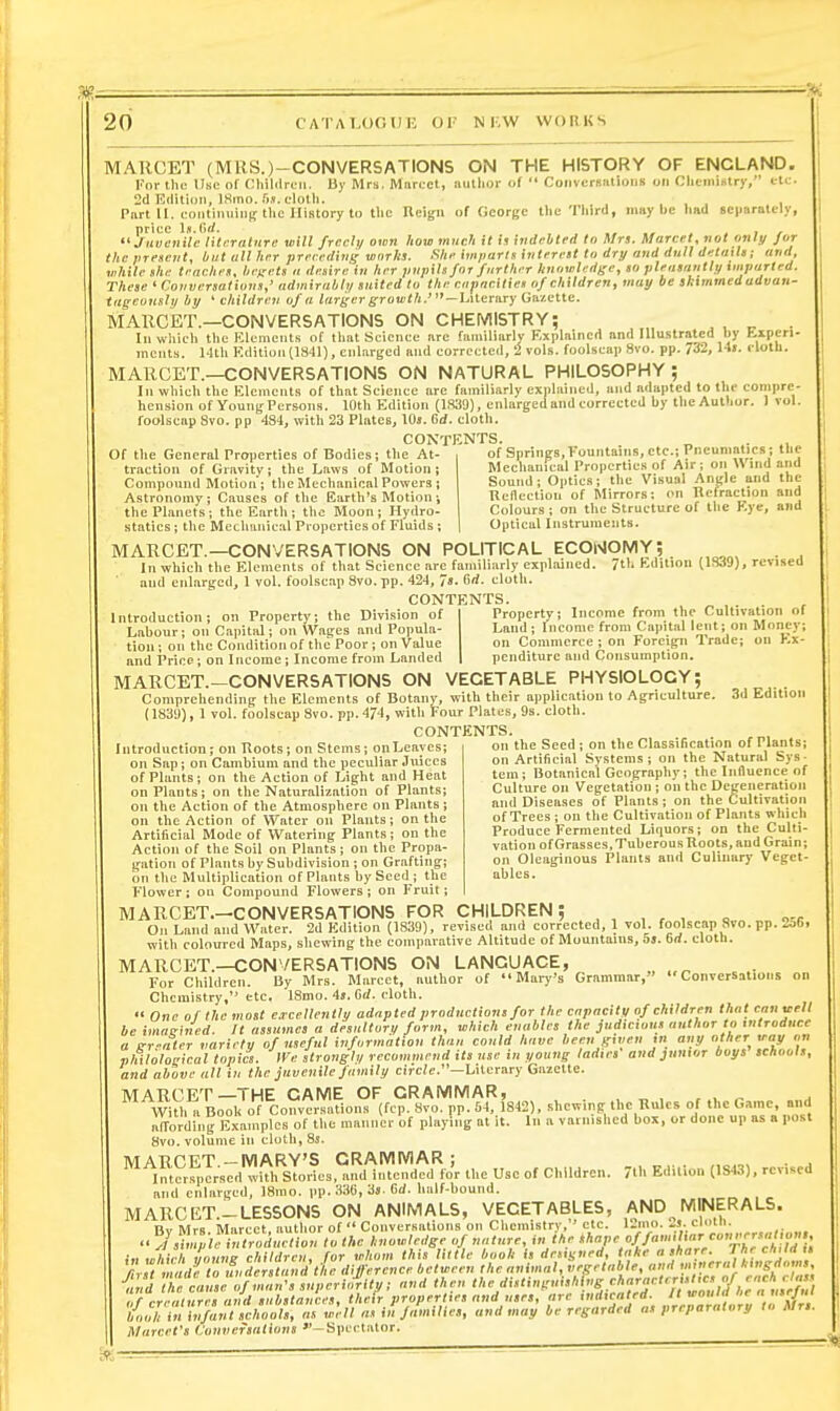 m — 20 CATALOGUK 01' N KW WORKS MAUCET (MRS.)-CONVERSATIONS ON THE HISTORY OF ENGLAND. For the Ubc of Cliililrcn. by Mrs. Marcet, author of  Conversations on Chemistry, tli;. 2d Edition, ISmo.ri.v.c-lolh. , . , , , Part II. continuini; the History to tlic Ucign of Oeorgc the Third, may be liad Bcparately, yuuenile'litcralnre will freely own how much it in indebted to Mrs. Marcel, not only for the vrenetit, but all her preceding works. She imparls interest to dry and dull details; and, while she teaches, bef^ets a desire in her pupils for further knowledge, so pleasantly imparled. These'Cauversaliuns,' admirabh/ suited to the enpacitiet of children, may be skimmed advan- ageonsly by ' children of a larger growth.'-UUraTy Gazette. MAUCET.—CONVERSATIONS ON CHEWllSTRY; . , „ . In which the Klements of that Science are familiarly Explained and Illu.strated by H-ipcti- ineiits. 14th Kditiun(1841), enlarged and corrected, 2 vols, foolscap 8vo. pp. 732, 14>. cloth. MAUCET.—CONVERSATIONS ON NATURAL PHILOSOPHY ; In which the Klcracuts of that Science arc familiarly explained, and adapted to the compre- hension of YoungPersons. 10th Edition (1.S39), enlarged and corrected by the Author. I vol. foolscap 8vo. pp 484, with 23 Plates, IOj. Bd. cloth. CONTENTS. „ ., Of the General Properties of Bodies; the At- of Springs,Fountains, etc.; Pneunialics; the tr.ietion nf Gravitv- the I.aw.s of Motion: Mechanical Properties of Air; on » ind ana traction of Gravity; the Laws of Motion; Compound Motion; tlie Mechanical Powers ; Astronomy ; Causes of the Earth's Motion ; the Planets; the Earth; the Moon; Hydro- statics ; the Meclianical Properties of Fluids ; Sound; Optics; the Visual Angle and the Reflection of Mirrors: on Tlclraelion and Colours ; on the Structure of the Kye, and Optical Instrume:its. MAUCET.—CONVERSATIONS ON POLITICAL economy; . Ill which the Elements of that Science are familiarly explained. 7th Edition (ISJS), revised and enlarged, 1 vol. foolscap 8vo. pp. 424 , 7s. <sd. cloth. CONTENTS Introduction; on Property; the Division of Labour; on Capital; on Wages and Popula- tion ; on the Condition of the Poor ; on Value and Price; on Income; Income from Landed Property; Income from the Cultivation of Land; Income from Capital lent; on Money; on Commerce ; on Foreign Trade; on Ex- penditure and Consumption. MAUCET.-CONVERSATIONS ON VEGETABLE PHYSIOLOGY; c ( Comprehending the Elements of Botany, with their application to Agriculture. 3d Edition 183!)), I vol. foolscap 8vo. pp.474, with Four Plates, 9s. cloth. CONTENTS the Seed; on the Classification of Plants; on Artificial Systems; on the Natural Sys- tem; Botanical Geography; the Influence of Culture on Vegetatiou ; on the Degeneration and Diseases of Plants; on the Cultivation of Trees ; on the Cultivation of Plants whieli Produce Fermented Liquors; on the Culti- vation of Grasses, Tuberous Roots, and Grain; on Oleaginous Plants and Culinary Veget- ables. Introduction; on Roots; on Stems; onLeayes; on Sap; on Cambium and the peculiar Juices of Plants; on the Action of Light and Heat on Plants; on the Naturalization of Plants; on the Action of the Atmosphere on Plants ; on the Action of Water on Plants; on the Artificial Mode of Watering Plants; on the Action of the Soil on Plants; on the Propa- gation of Plants by Subdivision ; on Grafting; on the Multiplication of Plants by Scedj the Flower: on Compound Flowers ; on Fruit; MAUCET.-CONVERSATIONS FOR CHILDREN; , , , , , „ „-„ On Land and Water. 2d Edition (1839), revised and corrected, 1 vol. foolscap 8vo. pp. 2j6, witli coloured Maps, shewing the comparative Altitude of Mountains, 5j. Grf. cloth. MAUCET.—CONVERSATIONS ON LANGUAGE, ..;..„„ For Children. By Mrs. Marcel, author of Mary's Grammar, Conversations on Chemistry, etc. 18mo. 4j. Orf. cloth.  One of the most eacellently adapted productions for the capacity of children that canaell be imagined. It assumes a desultor,/ form, which enables the judicious author to introduce a trr-iter variety of useful information thuu could have leen given m any other >eay on philological topics. IVe strongly recommend its use in young ladies and junior boys schools, and above all in the juvenile family circ(c.—Literary Gazette. MARCET—THE CAME OF GRAMMAR, , „ , , , „ With a Book of Conversations (fcp. 8vo. pp. 64, 1842), shewing the Rules of the Game, and atroiding Exa.nplcs of the manner of playing at it. In a varnished box, or done up as a post 8vo. volume in cloth, 8s. '^^,^^£?pl;rdSoI.s,''a^drc»r the use of Children. 7.h Edition (IS43), revised and enlarged, ISnlo. pp. 33li, 3s. firf. half-bound. Marcefs Conversations -Spcct.ator.