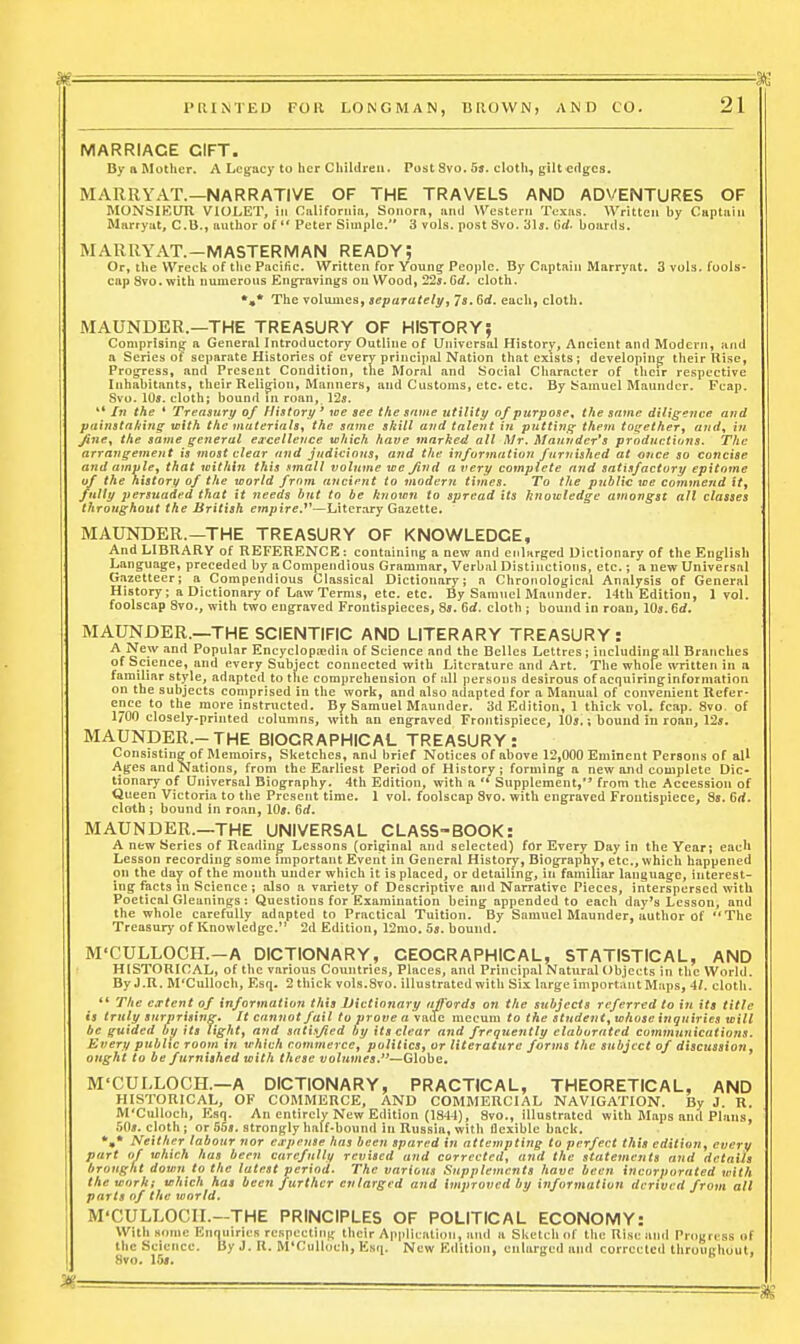 —X MARRIAGE GIFT. By a Mother. A Lcijacy to her Childrea. Post 8vo. 55. cloth, g;iU Cflgca. MARRYAT.—NARRATIVE OF THE TRAVELS AND ADVENTURES OF MONSIEUU VIOLET, in Riiliforniii, Soiiora, and Western Texas. Written by Captain Marryat, C.B., author of  Peter Simple. 3 vols, post Svo. 31a. (Jrf. boards. MARRYAT.—MASTERMAN READY; Or, the Wreck of tlic Pacific. Written for YouiiEr Peoi)lc. By Captain Marryat. 3 vols, fools- cap Svo. with numerous Engravings on Woodi 22s. Gd. cloth. The volumes, separately, Js. Gd. each, cloth. MAUNDER.—THE TREASURY OF HISTORY; Comprising- a General Introductory Outline of Universal History, Ancient and Modern, and a Series of separate Histories of every principal Nation that exists; deveiopiuff their Rise, Progress, and Present Condition, the Moral and Social Character of their respective Inhabitants, their Relig:ion, Manners, and Customs, etc. etc. By Samuel Maunder. Fcap. Svo. 10*. cloth; bound m roan, 125. '* In the * Treasury of History ' we see the same utility of purpose^ the same diligence and painsta/fing with the materials, the same skill and talent in puttiriff them together, and, in Jtfjiff, the same getieral excellence which have marked all I\Ir. Mainidcr's prodnctions. The arrangement is most clear and judicious, and the information furnished at once so concise and ample, that within this sinall volume we find a very complete and satisfactory epitome of the history of the world from ancient to modern times. To the public we commend it, fully persuaded that it needs but to be known to spread its knoicledge amongst all classes throughout the British em;)irc.*'—Liter.iry Gazette. MAUNDER.—THE TREASURY OF KNOWLEDGE, And LIBRARY of REFERENCE: containing a new and et.lnrgcd Dictionary of the English Language, preceded by aCompendious Grammar, Verbal Distinctions, etc.; a new Universal Gazetteer; a Compendious Classical Dictionary; a Chronological Analysis of General History; a Dictionary of Law Terms, etc. etc. By Samuel Maunder. 14tb Edition, 1 vol. foolscap Svo., with two engraved Frontispieces, Sjj. Gd. cloth ; bound in roan, 105.6rf. MAUNDER.—THE SCIENTIFIC AND LITERARY TREASURY: ^f^^.^ Popular Encyclopaidia of Science and the Belles Lettrcs ; includingall Branches of Science, and every Subject connected with Literature and Art. The whole written in a familiar style, adapted to the comprehension of all persons desirous of acquiringinformation on the subjects comprised in the work, and also adapted for a Manual of convenient Refer- ence to the more instructed. B^ Samuel Maunder. 3d Edition, 1 thick vol. fcap. Svo. of 1/00 closely-printed columns, with an engraved Frontispiece, 10s.; bound in roan, 125. MAUNDER.-THE BIOGRAPHICAL TREASURY: Consisting of Memoirs, Sketches, and brief Notices of above 12,000 Eminent Persons of all Ages and Nations, from the Earliest Period of History; forming a new and complete Dic- tionary of Universal Biography. 4th Edition, with a  Supplement,** from the Accession of Queen Victoria to the Present time. 1 vol. foolscap Svo. with engraved Frontispiece, Ss. 6rf. cloth; bound in roan, lOj. Gd. MAUNDER.—THE UNIVERSAL CLASS-BOOK: A new Series of Reading Lessons (original and selected) for Every Day in the Year; each Lesson recording some important Event in General Historj', Biography, etc., which happened on the dajf of the month under which it is placed, or detailing, in familiar language, interest- ing facts in Science ; also a variety of Descriptive and Narrative Pieces, interspersed with Poetical Gleanings : Questions for Examination being appended to each day's Lesson, and the whole carefully adapted to Practical Tuition. By Samuel Maunder, author of The Treasury of Knowledge. 2d Edition, 12mo. 5s. bound. M'CULLOCH.—A DICTIONARY, GEOGRAPHICAL, STATISTICAL, AND HISTORICAL, of the various Countries, Places, and Principal Natural Objects in the VVorld. By J.R. M'CuUoch, Esq. 2 thick vols.Svo. illnstrated with Six large important Maps, 41. cloth. ** The extent of information this Dictionary affords on the subjects referred to in its title is truly surprising. It cannot fail to prove a \B.iic mccuni to the student, whose inquiries will be guided bp its tight, and satisfied by its clear and frequently elaborated communications. Every public room in which conunercc, politics, or literature forms the subject of discussion, ought to be furnished with these vohimes.'^—GlohQ, M'CULLOCH.—A DICTIONARY, PRACTICAL, THEORETICAL, AND HISTORICAL, OF COMMERCE, AND COMMERCIAL NAVIGATION. By J. R. M'CuUoch, Esq. An entirely New Edition (1841), Svo., illustrated with Maps and Plans, 50s. cloth; or 55s. strongly half-bound in Russia, with flexible back. Neither labour nor Cirpense has been spared in attempting to perfect this edition, evert/ part of which has been carefully revised and corrected, and the statements and details brought down to the latest period. The various Supplements have been incorporated with the work; which has been further enlarged and improved by information derived from alt parts of the world. M'CULLOCII.—THE PRINCIPLES OF POLITICAL ECONOMY: With some Enquiries rcspectin|r their AppliL-ntion, and a Sketch of the Rise and Prciijress of the Science. By J. K. M'CuUoch, Esq. New Edition, enlarged and corrected throuRliuut, Svn. \rui.