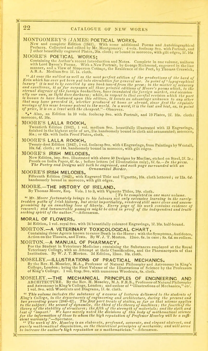MONTGOMERY'S (JAMES) POETICAL WORKS. New mill complete Kdition (IS-ll). With some iidditioiml Poems and Autobionniriliiinl Prefiices. Collected and edited by Mr. Montjromcry. 4 vols, foolsean 8vo. willi I'ortrjiit, ami 7 other beautifully cii|;raved Plates, 2I)». elotll; or bound in morocco, with gilt edges, 1/. l«i MOORE'S POETICAL WORKS; Containing the Author's recent Introduction and Notes. Complete In one volume, uniform with Lord Byron s Poems. With a New Portrait, by George Richmond, cntfraved in the line manner, and a View of Slopcrtoii Cotta^c, the Residence of the Poet, by Thomas Crcswick, A.R.A. Medium 8vo 1/. Is. cloth. '  At mce the voUitsl «,i well m the riinst perfect edition of the productiom of llie bard of Ertn which has ever yet been put into cireulatioti for general use. In point of ' lypoKraphical luxury it xt not to be excelled by any book ismrdfrom the presi; in the matter oj accuracu and excellence, tt as far snrpasaes all those printed editions of Moore's poems which, to the eternal disgrace of the foreign booksellers, have inundated the foreign murhet, and occasion ally our own, as light docs darkness; while, in respect to that careful revision which the poet is known to have bestowed upon this edition. It boasts an advantage unknown to any other that may have preceded it, whether produced at home or abroad, since first the rxouisite wooings of his muse became patent to the world. In a word; it is the last and bett, as, in puin of price, it is on a level with the cAcapesi.—Observer. *.* Also, an Edition in 10 vols, foolscap 8vo. with Portrait, and 19 Plates, 21. 10». cloth; morocco, 41. lOj. MOORE'S LALLA ROOKH. Twentieth Edition (1842), 1 vol. medium 8vo. beautifully illustrated with 13 Engravings, finished in the highest style of art, 21». handsomely bound in cloth and ornumeuted; morocco, 35a.; or 425. with India Proof Plates, cloth. MOORE'S LALLA ROOKH. Twenty-first Edition (1842), 1 vol. foolscap 8vo. with 4 Engravings, from Paintings by Westall, 10*. Gd. cloth ; or 14a. handsomely bound in morocco, with gilt edges. MOORE'S IRISH MELODIES. New Edition, imp. 8vo. illustrated with above 50 Designs by Maclise, etched on Steel, 2/. 2».; Proofs on India Pnper,4?.4j.; before letters (of Illustrations only), 6/. /n the press. The Poetry and Designs will both be engraved, and each page surrounded with an Ornamental Border. MOORE'S IRISH MELODIES. Fifteenth Edition (1843), with Engraved Title and Vignette, 10s. cloth lettered ; Drl3». 6d. liandsomely bound in morocco, with gilt edges. MOORE.—THE HISTORY OF IRELAND. By Thomas Moore, Esq. Vols. 1 to 3, with Vignette Titles, 18». cloth. [To be completed in one more volume.  Mr. Moore fortunately brings to his labours not only extensive learning in the rarely- trodden paths of Irish history, but strict impartiality, rendered still more clear and uncom- promising by an ennobling love of liberty. Every page of his work contains evidence of research; and innumerable passages might be cited in proof of the independent and truth- seeking spirit of the awfAor.* —Athenicum. MORAL OF FLOWERS. 3d Edition, 1 vol. royal 8vo. with 24 beautifully coloured Engravings, 17. \0s, half-bound. MORTON.—A VETERINARY TOXICOLOCICAL CHART, Containing those Agents known to cause Death in the Horse; with the Symptoms, Antidotes, Action on the Tissues, andTests. By W. J. T. Morton. 12mo. fij.in case ; 8j. 6d. on rollers. MORTON.—A MANUAL OF PHARMACY, For the Student in Veterinary Medicine ; containing the Substances employed at the Iloval Veterinary College, with an Attempt at their Classification, and the Pharmacopujia of ifiat Institution. By W. J. T. Morton. 3d Edition, 12mo. 10». cloth. MOSELEY.—ILLUSTRATIONS OF PRACTICAL MECHANICS. By the Rev. H. Moseley, M.A., Professor of Natural Philosophy and Astronomy in King'.s College, London j being the First Volume of the Illustrations of Science by the Professors of King's College. 1 vol. fcap.Svo. with numerous Woodcuts, 8j. cloth. MOSELEY.—THE MECHANICAL PRINCIPLES OF ENGINEERING AND ARCHITECTURE. By the Rev. H. Moseley, M.A. F.R.S., ProfessorofNaturalPhilosophy and Astronomy in King's ColleKe, London; and author of *'Illustrations of Mechanics,'' etc. 1 vol. 8vo. with Woodcuts and Diagrams, 11.4s. cloth. ** This volume includes the substance of a course of lectures delivered to the students of King's College, in the departments of engineering and architecture, during the present and two preceding years (1840-42). Thefirst part treats of statics, so far as that science applies to the subject; the second of dynamics, the third of the theory of machines ; the fourthof the theory of the stability of structures; thejlfth of the strength of materials; and the sixth and last of * impact.^ We have merely noted the divisions of this body of mathematical science for the information of those to whom the high reputation of Professor Moseley will be a suffi- cient warran ty.—Spectator. ** The work of Mr. Moseley is an elaborate, profound, accurate, and elegant abstract, and purely mathematical disquisition, an the theoretical principles of mechanics; and will serve to increase the author^ high reputation as a mathematician.—Athciiojum.