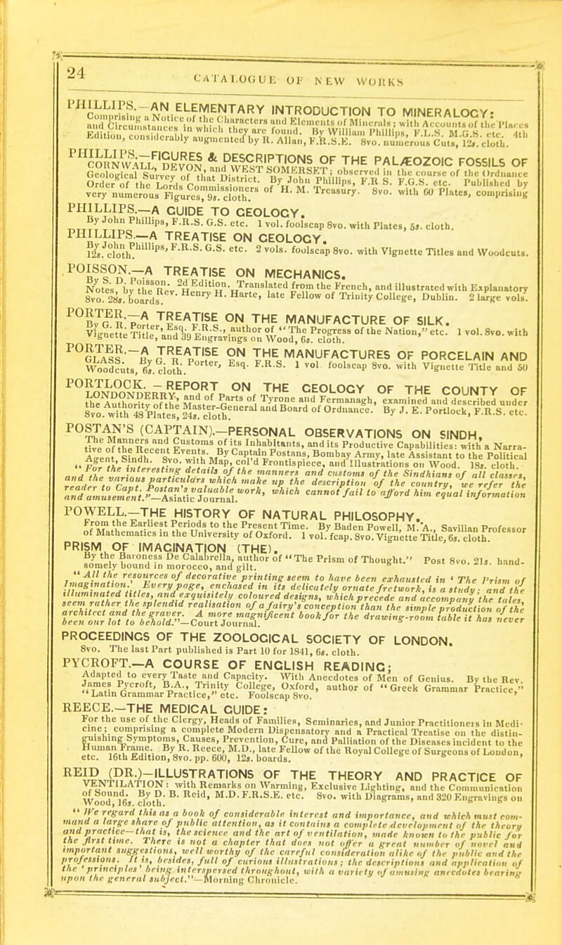 PHILLIPS.-AN ELEMENTARY INTRODUCTION TO MINERALOGY- ^''l^lh'^hZl'^'i^^^ I-P^'^^s^TKIk?'' 7' PAL/EOZOIC FOSSILS OF very nui.crous''Figures;gJ.X T'<-'''»'''>'- 8™- ^vitU CU PUte., comprish.^ PHILLIPS.—A GUIDE TO GEOLOGY. By John Phillips, F.n.S. G.S. etc. 1 vol. foolseap Svo. with Plates, 5». eloth. PHILLIPS.-A TREATISE ON GEOLOGY. 12» doh ^ ™''- 8vo. with Vignette rules and Woodcuts. POISSON.-A TREATISE ON MECHANICS. Notes i,vXrR;. H?''''H-J^'''''','''''''X'''?!'''<= F--;!'. ind illustmcd with Explanatory Svo! 28,. boards '^'>' College, Dublin. 2 large volh^ ^°b7g n'V'l °N THE MANUFACTURE OF SILK. vfs^et; Thle'and'*« f-^-' Tl^ P?'^ «= Nation, eU. 1 vol. 8vo. with v'toeite xitle, and .J9 Engravings on Wood, 6s. cloth. ^^G™~Bv J'^n V?^ ?^ THE MANUFACTURES OF PORCELAIN AND Woodcuts, 6^.dofh. ' ' ^^ S'- ^'f'^ ™= 5 ~ REPORT ON THE GEOLOGY OF THE COUNTY OF t'i^^Stv^f.^e Maimer ^g { -■^'^„,anagh. eLnlned\n?dcVeriII^ 8vo. wi^°48%?ates! f4eroth!'' *' °' O-'-- ^y E. Portlock, F.R.S. etc. ^OSTAN'S (CAPTAIN).-PERSONAL OBSERVATIONS ON SINDH, tT^e of tle Recent ^v^n,'.' n'r '.^blfnts. and its Productive Capabilities: with a Narra- Alent Shidh sl? ^,hM^ Cap .ain Postans, Bombay Army, late Assistant to the Political p£ )i, • , 'y'',Map. col'd Frontispiece, and Illustrations on Wood. 18». cloth  For the interesting detail, of the manners and customs of the Sindhiansof all classes r„/:;i°,.SV^-^l:ratic'?ou™'i ''lord *.■,„ elial infoLation POWELL.-THE HISTORY OF NATURAL PHILOSOPHY. f^?,. .• ?'^,''?,'''i'°=P'''''='Time. By Baden Powell, M.A., Savilian Professor of Mathematics m the University of Ojiford. 1 vol. fcap. Svo. Vignette TitleTel doth ''■^'I'^.i.Of IMAGINATION (THE). By the Baroness De Calabrella author of The Prism of Thought. Post Svo. 2Ij. hand- somely bound in morocco, and gilt.  All the resources of decorative printing seem to have been eirhaustcd in ' The Prism of Imagmatton - Every page, enchased in its delicately ornate fretmorh, is a study - and th{ leT,,^ e^yKisiif^y coloured designs, which precede and acLlp ny',l7tales seem rather the splendid realisation of a fairy's conception than the simple production of the f„f<„'tr/S.'!--c1urtX3:^' ruwing-roL tahleuTs tfer PROCEEDINGS OF THE ZOOLOGICAL SOCIETY OF LONDON. Svo. The last Part published is Part 10 for 1841, 6,. cloth. PYCROFT.-A COURSE OF ENGLISH READING; Adapted to every Taste and Capacity. With Anecdotes of Men of Genius. By the Rev TnMn/ ' H;^ '.-^^ ^iJ'^sp. 0.vford, ttuthor of Greek Grammar Practice,'- Latin Grammar Practice, etc. Foolscap Svo. ' REECE.—THE MEDICAL GUIDE: For the use of the Clergy, Heads of Families, Seminaries, and Junior Practitioners in Medi- cine; comprising a complete Modern Dispensatory and a Practical IVcatise on the distiii- ETiishing Symptoms, Causes, Prevention, Cure, and Palliation of the Diseases incident to the fir\m,''^'Hp,- % ■ ^'i-^J.^iV-l^ °f l^oyl College of Surgeons of Loudon, etc. 16th Edition, Svo. pp. GOO, 125. boards. ^ o t, » ^^J,?.iP^-^--'-'-'5''''^''IONS OF THE THEORY AND PRACTICE OF VtOTlLATION: with Reniarlis on Warming, Exclusive Lighting, and the Communication oi oouna. By u. 13. Iteid, M.D. l.n.S.E. etc. Svo. with Diagrams, and 320 Engravings on  )Ve regard this as a book of considerable interest and importance, and which must com- mu7id a large share of public attention, as it contains a comuU te development of the theorn and pracltce-thal is, the science and the art of ventilation, made known la the public for the first time. There is not a chapter that does not oiler a great number of novel and important suggestions, well worthy of the careful consideration alike of the public and the projessions. Jt is, besides, full of curious illustrations; the descriptions and application of the principles being interspersed throughout, with a variety if amusing anecdotes brarini upon the general subject.—Morning Clironiclc. ^ » a