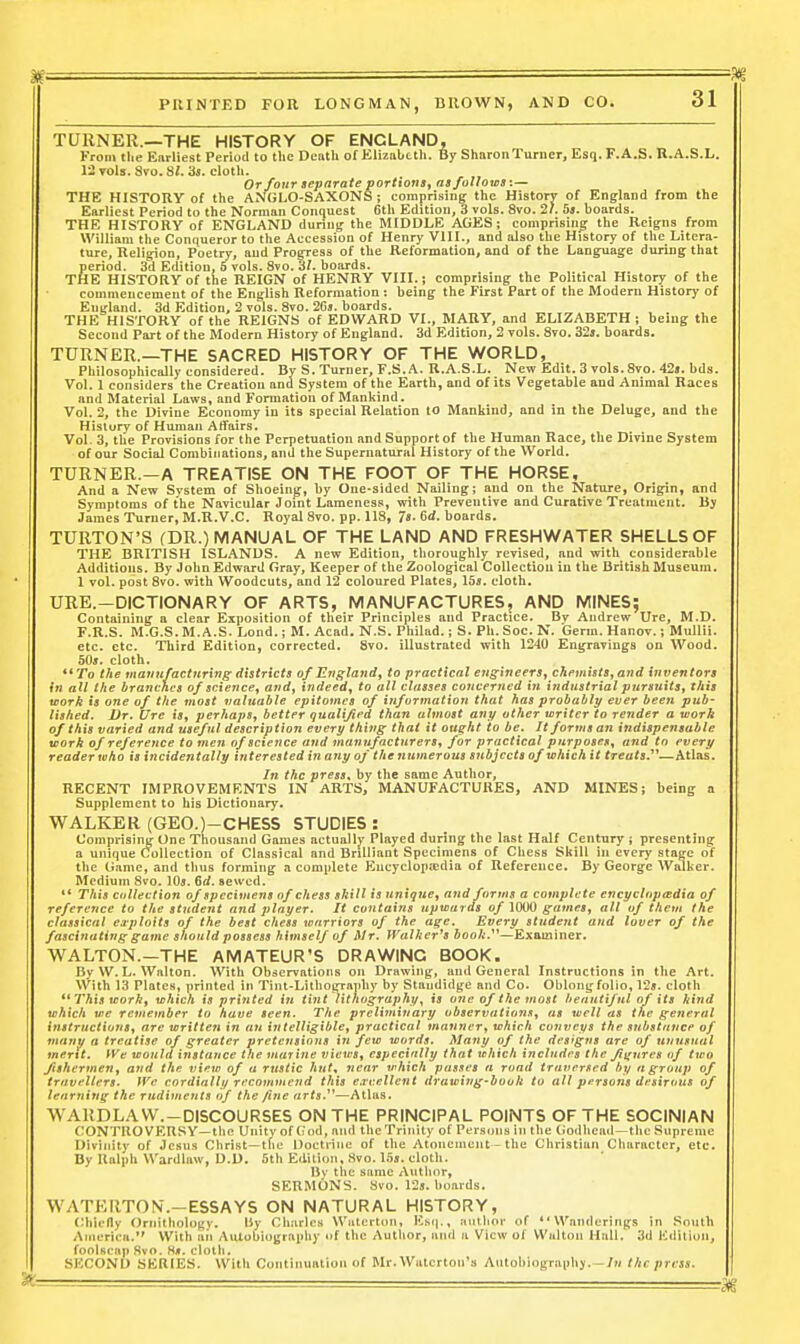 TURNER.—THE HISTORY OF ENGLAND, From the Earliest Period to tlie Deatli of Elizabctli. By SliaronTurner, Esq. F.A.S. R.A.S.L. 12 vols. Svo. 81. 3s. cloth. Or four separate portions^ asfoUotsa:— THE HISTORY of the ANGLO-SAXONS; comprising the History of England from the Earliest Period to the Norman Conquest 6th Edition, 3 vols. 8vo. 27. 5». boards. THE HISTORY of ENGLAND during the MIDDLE AGES; comprisine; the Reigns from William the Conqueror to the Accession of Henry VIII., and also the History of the Litera- ture, Religion, Poetry, and Progress of the Reformation, and of the Language during that period. 3d Edition, 6 vols. 8vo. 3/. boards. THE HISTORY of the REIGN of HENRY VIII.; comprising the Political History of the commencement of the English Reformation : being the First Part of the Modern History of Eui{land. 3d Edition, 2 vols. Svo. 2Cj. boards. THE HISTORY of the REIGNS of EDWARD VI., MARY, and ELIZABETH ; being the Second Part of the Modern History of England. 3d Edition, 2 vols. Svo. 32». boards. TURNER.—THE SACRED HISTORY OF THE WORLD, Philosophically considered. By S.Turner, F.S. A. R.A.S.L. New Edit. 3 vols. Svo. 42i. bds. Vol. 1 considers the Creation and System of the Earth, and of its Vegetable and Animal Races and Material Laws, and Formation of Mankind. Vol. 2, the Divine Economy in its special Relation to Mankind, and in the Deluge, and the History of Human Affairs. Vol. 3, tlie Provisions for the Perpetuation and Support of the Human Race, the Divine System of our Social Combinations, and the Supernatural History of the World. TURNER.—A TREATISE ON THE FOOT OF THE HORSE, And a New System of Shoeing, by One-sided Nailing; and on the Nature, Origin, and Symptoms of the Navicular Joint Lameness, with Preventive and Curative Treatment. By James Turner, M.R.V.C. Royal Svo. pp. 118, 7«. 6d. boards. TURTON'S (DR.) MANUAL OF THE LAND AND FRESHWATER SHELLS OF THE BRITISH ISLANDS. A new Edition, thoroughly revised, and with considerable Additions. By John Edward Gray, Keeper of the Zoological Collection in the British Museum. 1 vol. post Svo. with Woodcuts, and 12 coloured Plates, lbs. cloth. URE.-DICTIONARY OF ARTS, MANUFACTURES, AND MINES; Containing a clear Exposition of their Principles and Practice. Bv Andrew Ure, M.D. F.R.S. M.G.S. M. A.S. Lond.; M. Acad. N.S. Philad.; S. Ph. Soc. N. Germ. Hanov.; MuUii. etc. etc. Third Edition, corrected. Svo. illustrated with 1240 Engravings on Wood. 50j. cloth. «' To the maunfactnring districts of England, to practical engineers, chemists, and inventors in all the branches of science, and, indeed, to all classes coytcerned in industrial pursuits, this work is one of the most valuable epitomes of information that has probably ever been pub- lished. Dr. Ure is, perhaps, better qualified than almost any other writer to render a work of this varied and useful descriptioji every thing that it ought to be. It forms an indispensable vjork of reference to men of science and manufacturers, for practical purposes, and to every reader who is incidentally interested in any of the numerous subjects of which it treats.^''—Atlas. In the press, by the same Author, RECENT IMPROVEMENTS IN ARTS, MANUFACTURES, AND MINES; being a Supplement to his Dictionary, WALKER (GEO.)-CHESS STUDIES : Comprising One Thousand Games actually Played during the last Half Century ; presenting a unique Collection of Classical and Brilliant Specimens of Chess Skill in every stage of the Game, and thus forming a complete Encyclopiedia of Reference. By George Walker. Medium Svo. 105. 6d. sewed. ** This collection of specimens of chess skill is unique, and foruis a complete encyclopedia of reference to the student and jilayer. It contains upwards of 10(tO games, all of them the classical exploits of the best chess warriors of the age. Every student and lover of the fascinating game should possess himself of Mr. IValhcr^s booli.^^—Examiner. WALTON.—THE AMATEUR'S DRAWING BOOK- By W. L. Wnlton. With Obdervatioiis on DrRwiiig, imd General Instructions in the Art. With 13 Plates, printed in Tint-Lithojn-aphy by Staudidge and Co- Oblong folio. Vis. cloth This work, which in printed in tint lithographyis one of the most henntifnl of its kind which we remember to have seen. The preliminary observationSj as well as the general instructions^ are written in an intelligible, practical manner^ which conveys the substance of many a treatise of greater pretensions in few words. Many of the designs are of unusual mertt. We would instance the marine views, especially that which includes the Jiirnres of two fishermen, and the view of a rustic hut^ near which passes a road traversed by a group of travellers. }Ve cordially recommend this eavellent drawing-booh to all persons desirous of learning the rudiments of the fine arts.'''—Atlas. WARDLAW.-DISCOURSES ON THE PRINCIPAL POINTS OF THE SOCINIAN CONTROVERSY—the Unity of God, and the Trinity of Persons in the Godhead—the Supreme Divinity of Jesus Clirist—the Doctrine of the Atonement - the Christian Character, etc. By Ralph Wardlaw, D.D. 6th Edition, Svo. 1.5s. cloth. Bv the same Author, SERMONS. Svo. 12s. hoards. WATERTON,—ESSAYS ON NATURAL HISTORY, Chiefly Ornithology, iiy Charles Waterton, Ksi|., author of ''Wanderings in South America. With an Autobiography of the Author, and a View of Wultoii Hall. 3d Edition, foolscap Svo. 8#. cloth. SECOND SERIES. With Continuation of Mr. Wutcrton'a Aulohiograiihy.—/h the press.