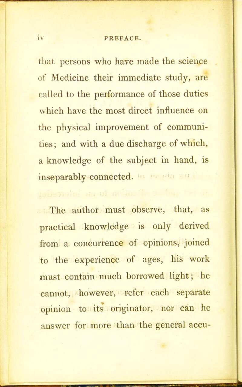that persons who have made the science of Medicine their immediate study, are called to the performance of those duties which have the most direct influence on the physical improvement of communi- ties ; and with a due discharge of which, a knowledge of the subject in hand, is inseparably connected. The author must observe, that, as practical knowledge is only derived from a concurrence of opinions, joined to the experience of ages, his work must contain much borrowed light; he cannot, however, refer each separate opinion to its originator, nor can he answer for more than the general accu-