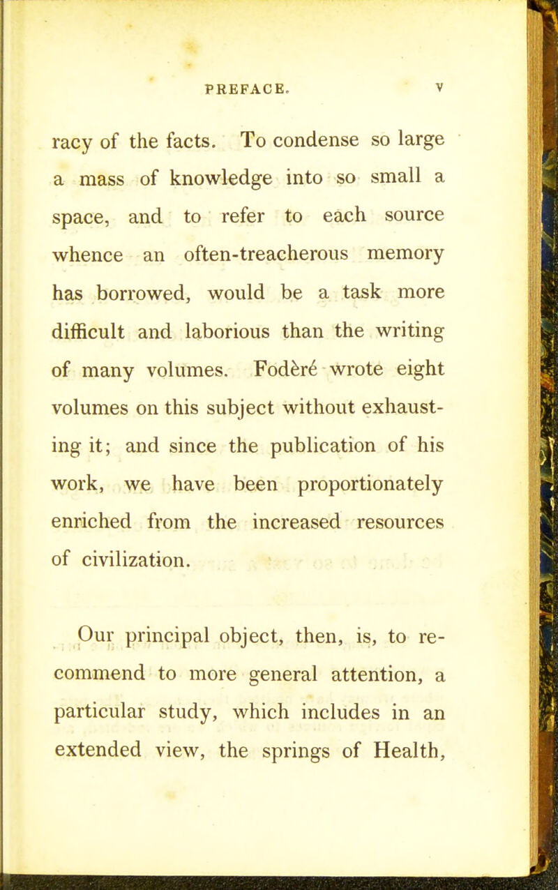 racy of the facts. To condense so large a mass of knowledge into so small a space, and to refer to each source whence an often-treacherous memory has borrowed, would be a task more difficult and laborious than the writing of many volumes. Fod^r6 wrote eight volumes on this subject without exhaust- ing it; and since the publication of his work, we have been proportionately enriched from the increased resources of civilization. Our principal object, then, is, to re- commend to more general attention, a particular study, which includes in an extended view, the springs of Health,