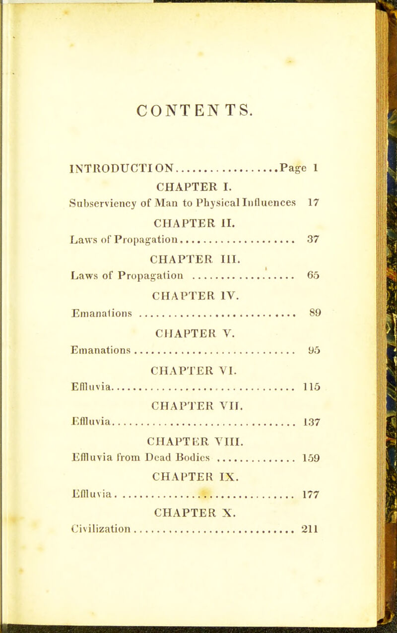 CONTEN TS. INTRODUCTION Page 1 CHAPTER I. Subserviency of Man to Physical Influences 17 CHAPTER II. Laws of Propagation 37 CHAPTER III. Laws of Propagation 65 CHAPTER IV. Emanations 89 CHAPTER V. Emanations 95 CHAPTER YI. Efiluvia 115 CHAPTER VII. Effluvia 1.37 CHAPTER VIII. Effluvia from Dead Bodies 169 CHAPTER IX. Effluvia 177 CHAPTER X. Civilization 211