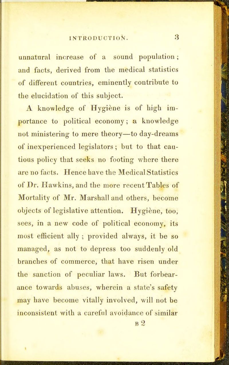 unnatural increase of a sound population; and facts, derived from the medical statistics of different countries, eminently contribute to the elucidation of this subject. A knowledge of Hygiene is of high im- portance to political economy; a knowledge not ministering to mere theory—to day-dreams of inexperienced legislators ; but to that cau- tious policy that seeks no footing where there are no facts. Hence have the Medical Statistics of Dr. Hawkins, and the more recent Tables of Mortality of Mr. Marshall and others, become objects of legislative attention. Hygiene, too, sees, in a new code of political economy, its most efficient ally ; provided always, it be so managed, as not to depress too suddenly old branches of commerce, that have risen under the sanction of peculiar laws. But forbear- ance towards abuses, wherein a state's safety may have become vitally involved, will not be inconsistent with a careful avoidance of similar b2
