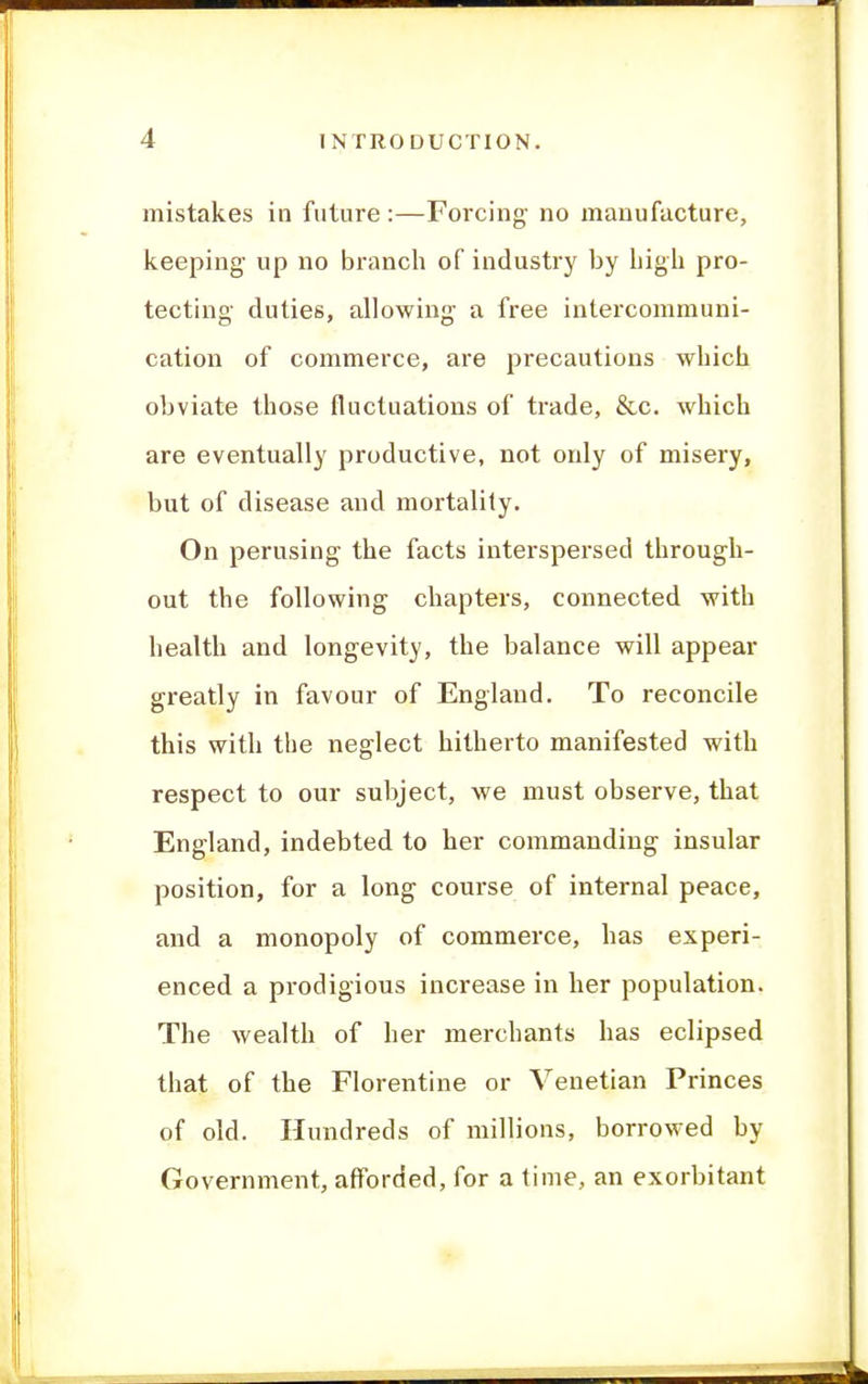 mistakes in future :—Forcing no manufacture, keeping up no branch of industry by high pro- tecting duties, allowing a free intercommuni- cation of commerce, are precautions which obviate those fluctuations of trade, &c. which are eventually productive, not only of misery, but of disease and mortality. On perusing the facts interspersed through- out the following chapters, connected with health and longevity, the balance will appear greatly in favour of England. To reconcile this with the neglect hitherto manifested with respect to our subject, we must observe, that England, indebted to her commanding insular position, for a long course of internal peace, and a monopoly of commerce, has experi- enced a prodigious increase in her population. The wealth of her merchants has eclipsed that of the Florentine or Venetian Princes of old. Hundreds of millions, borrowed by Government, afforded, for a time, an exorbitant