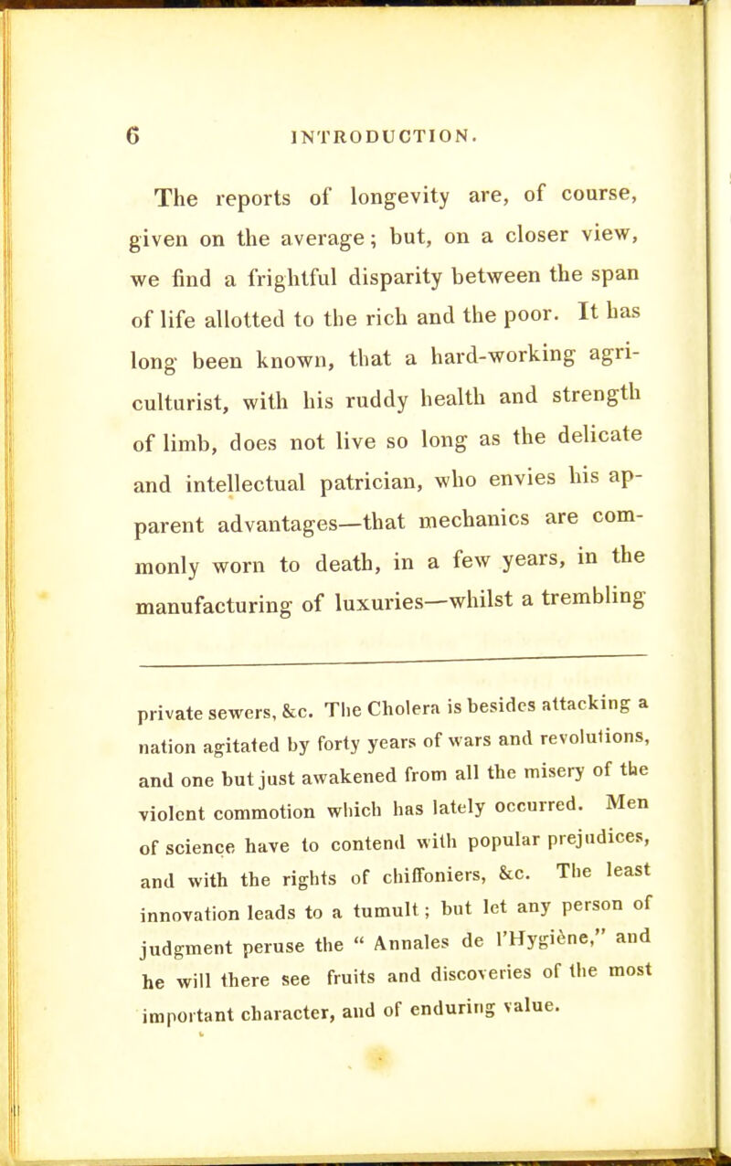 The reports of longevity are, of course, given on the average; but, on a closer view, we find a frightful disparity between the span of life allotted to the rich and the poor. It has long been known, that a hard-working agri- culturist, with his ruddy health and strength of limb, does not live so long as the delicate and intellectual patrician, who envies his ap- parent advantages—that mechanics are com- monly worn to death, in a few years, in the manufacturing of luxuries—whilst a trembling private sewers, &c. Tlie Cholera is besides attacking a nation agitated by forty years of wars and revolutions, and one but just awakened from all the misery of the violent commotion which has lately occurred. Men of science have to contend with popular prejudices, and with the rights of chiffoniers, &c. The least innovation leads to a tumult; but let any person of judgment peruse the  Annales de I'Hygi^ne, and he will there see fruits and discoveries of the most important character, and of enduring value.