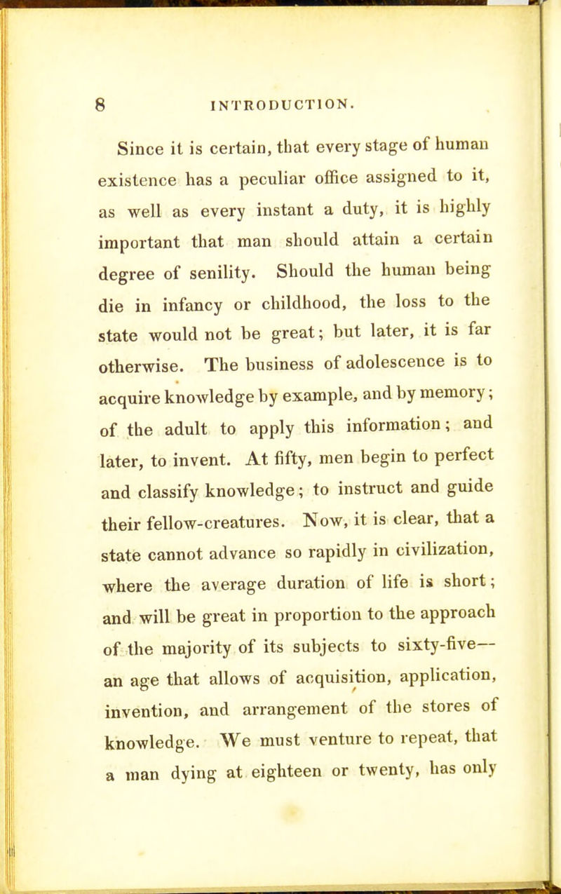 Since it is certain, that every stage of human existence has a peculiar office assigned to it, as well as every instant a duty, it is highly important that man should attain a certain degree of senility. Should the human being die in infancy or childhood, the loss to the state would not be great; but later, it is far otherwise. The business of adolescence is to acquire knowledge by example, and by memory; of the adult to apply this information; and later, to invent. At fifty, men begin to perfect and classify knowledge; to instruct and guide their fellow-creatures. Now, it is clear, that a state cannot advance so rapidly in civilization, where the average duration of life is short; and will be great in proportion to the approach of the majority of its subjects to sixty-five— an age that allows of acquisition, application, invention, and arrangement of the stores of knowledge. We must venture to repeat, that a man dying at eighteen or twenty, has only