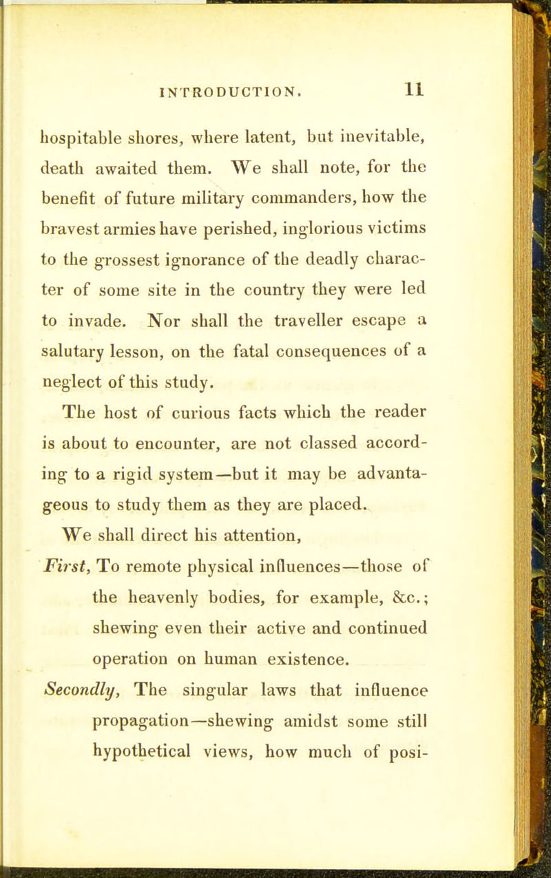 hospitable shores, where latent, but inevitable, death awaited them. We shall note, for the benefit of future military commanders, how the bravest armies have perished, inglorious victims to the grossest ignorance of the deadly charac- ter of some site in the country they were led to invade. Nor shall the traveller escape a salutary lesson, on the fatal consequences of a neglect of this study. The host of curious facts which the reader is about to encounter, are not classed accord- ing to a rigid system—but it may be advanta- geous to study them as they are placed. We shall direct his attention, First, To remote physical influences—those of the heavenly bodies, for example, &c.; shewing even their active and continued operation on human existence. Secondly, The singular laws that influence propagation—shewing amidst some still hypothetical views, how much of posi-