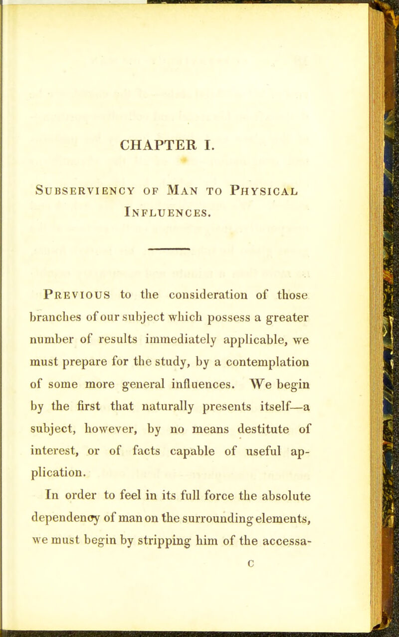 CHAPTER I. Subserviency op Man to Physical Influences. Previous to the consideration of those branches of our subject which possess a greater number of results immediately applicable, we must prepare for the study, by a contemplation of some more general influences. We begin by the first that naturally presents itself—a subject, however, by no means destitute of interest, or of facts capable of useful ap- plication. In order to feel in its full force the absolute dependency of man on the surrounding elements, we must begin by stripping him of the accessa-