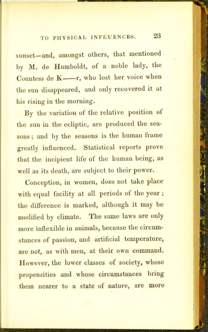 sunset—and, amongst others, that mentioned by M. de Humboldt, of a noble lady, the Countess de K r, who lost her voice when the sun disappeared, and only recovered it at his rising in the morning. By the variation of the relative position of the sun in the ecliptic, are produced the sea- sons ; and by the seasons is the human frame greatly influenced. Statistical reports prove that the incipient life of the human being, as well as its death, are subject to their power. Conception, in women, does not take place with equal facility at all periods of the year ; the difference is marked, although it may be modified by climate. The same laws are only more inflexible in animals, because the circum- stances of passion, and artificial temperature, are not, as with men, at their own command. However, the lower classes of society, whose propensities and whose circumstances bring them nearer to a state of nature, are more