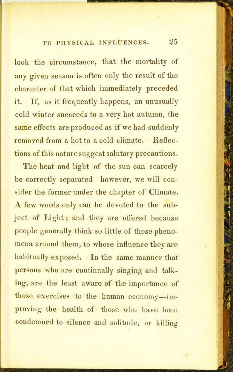 look the circumstance, that the mortality of any given season is often only the result of the character of that which immediately preceded it. If, as it frequently happens, an unusually cold winter succeeds to a very hot autumn, the same effects are produced as if we had suddenly removed from a hot to a cold climate. Reflec- tions of this nature suggest salutary precautions. The heat and light of the sun can scarcely be correctly separated—however, we will con- sider the former under the chapter of Climate. A few words only can be devoted to the sub- ject of Light; and they are offered because people generally think so little of those pheno- mena around them, to whose influence they are habitually exposed. In the same manner that persons who are continually singing and talk- ing, are the least aware of the importance of those exercises to the human economy—im- proving the health of those who have been condemned to silence and solitude, or killing