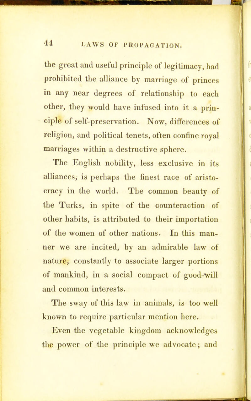 the great and useful principle of legitimacy, had prohibited the alliance by marriage of princes in any near degrees of relationship to each other, they would have infused into it a prin- ciple of self-preservation. Now, differences of religion, and political tenets, often confine royal marriages within a destructive sphere. The English nobility, less exclusive in its alliances, is perhaps the finest race of aristo- cracy in the world. The common beauty of the Turks, in spite of the counteraction of otlier habits, is attributed to their importation of the women of other nations. In this man- ner we are incited, by an admirable law of nature, constantly to associate larger portions of mankind, in a social compact of good-will and common interests. The sway of this law in animals, is too well known to require particular mention here. Even the vegetable kingdom acknowledges the power of the principle we advocate; and