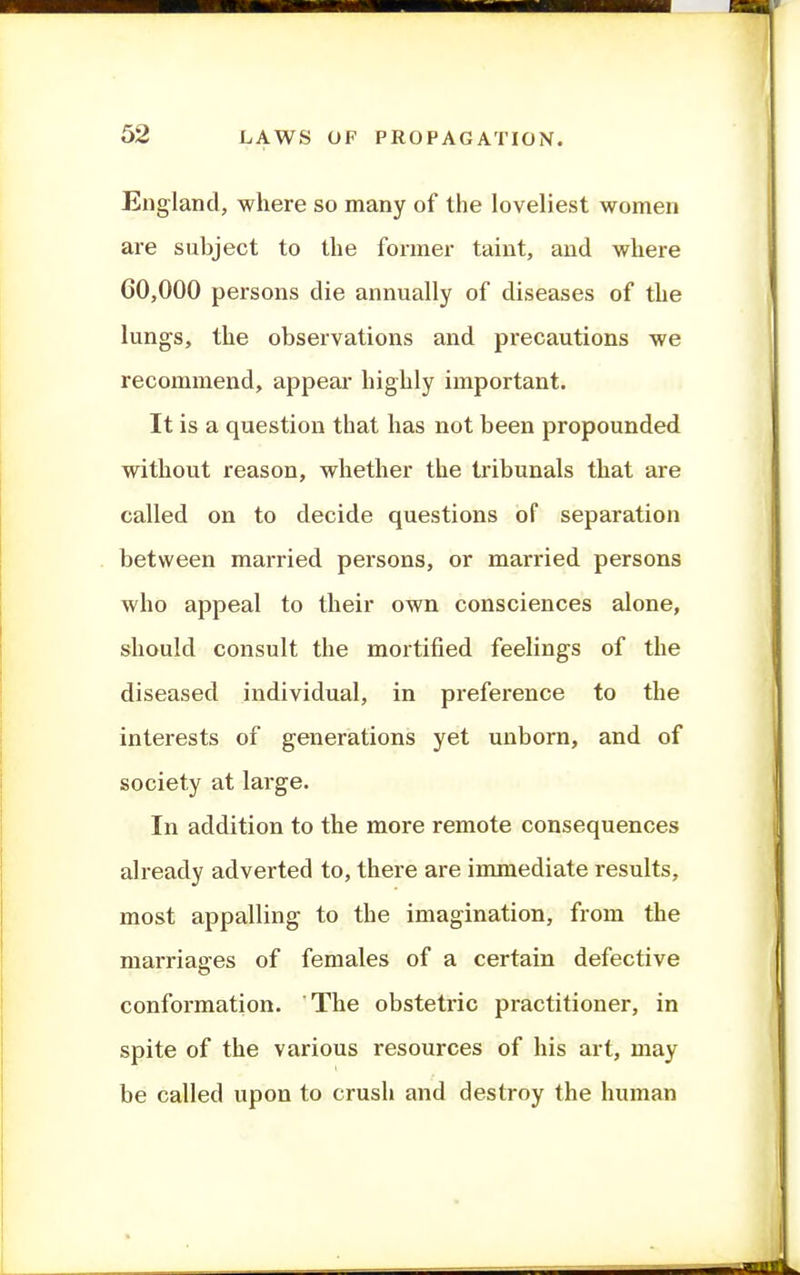England, where so many of the loveliest women are subject to the former taint, and where 60,000 persons die annually of diseases of the lungs, the observations and precautions we recommend, appeal* highly important. It is a question that has not been propounded without reason, whether the tribunals that are called on to decide questions of separation between married persons, or married persons who appeal to their own consciences alone, should consult the mortified feelings of the diseased individual, in preference to the interests of generations yet unborn, and of society at large. In addition to the more remote consequences already adverted to, there are immediate results, most appalling to the imagination, from the marriages of females of a certain defective o confoi-mation. The obstetric practitioner, in spite of the various resources of his art, may be called upon to crush and destroy the human
