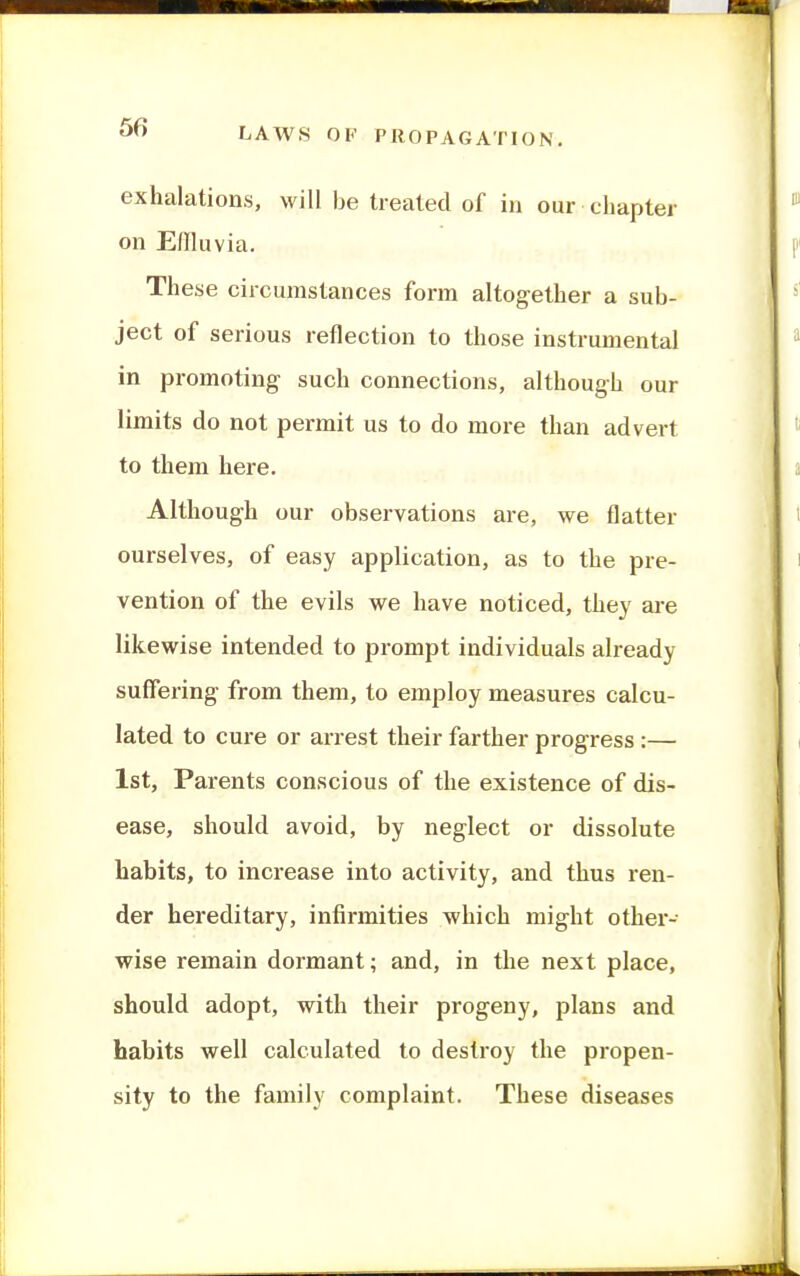 exhalations, will be treated of in our chapter on Effluvia. These circumstances form altogether a sub- ject of serious reflection to those instrumental in promoting such connections, although our limits do not permit us to do more than advert to them here. Although our observations are, we flatter ourselves, of easy application, as to the pre- vention of the evils we have noticed, they are likewise intended to prompt individuals already suffering- from them, to employ measures calcu- lated to cure or arrest their farther progress :— 1st, Parents conscious of the existence of dis- ease, should avoid, by neglect or dissolute habits, to increase into activity, and thus ren- der hereditary, infirmities which might othei'- wise remain dormant; and, in the next place, should adopt, with their progeny, plans and habits well calculated to destroy the propen- sity to the family complaint. These diseases