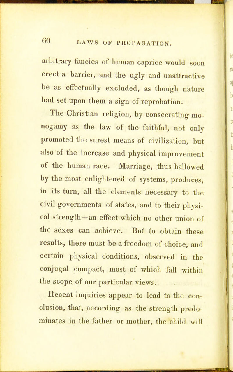 arbitrary fancies of human caprice would soon erect a barrier, and the ugly and unattractive be as effectually excluded, as though nature had set upon them a sign of reprobation. The Christian religion, by consecrating mo- nogamy as the law of the faithful, not only promoted the surest means of civilization, but also of the increase and physical improvement of the human race. Marriage, thus hallowed by the most enlightened of systems, produces, in its turn, all the elements necessary to the civil governments of states, and to their physi- cal strength—an effect which no other union of the sexes can achieve. But to obtain these results, there must be a freedom of choice, and certain physical conditions, observed in the conjugal compact, most of which fall within the scope of our particular views. Recent inquiries appear to lead to the con- clusion, that, accoi-ding as the strength predo- minates in the father or mother, the child will