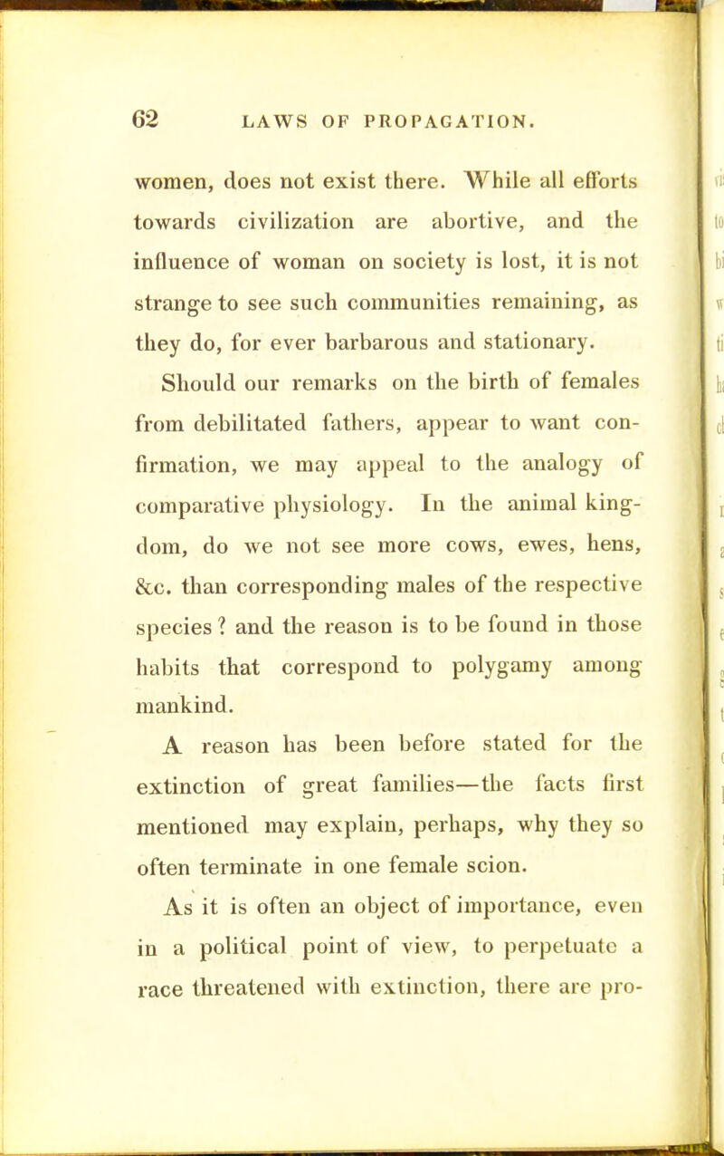 women, does not exist there. While all efforts towards civilization are abortive, and the influence of woman on society is lost, it is not strange to see such communities remaining, as they do, for ever barbarous and stationary. Should our remarks on the birth of females from debilitated fathers, appear to want con- firmation, we may appeal to the analogy of comparative physiology. In the animal king- dom, do we not see more cows, ewes, hens, &c. than corresponding males of the respective species ? and the reason is to be found in those habits that correspond to polygamy among mankind. A reason has been before stated for the extinction of great families—the facts first mentioned may explain, perhaps, why they so often terminate in one female scion. As it is often an object of importance, even in a political point of view, to perpetuate a race threatened with extinction, there are pro-
