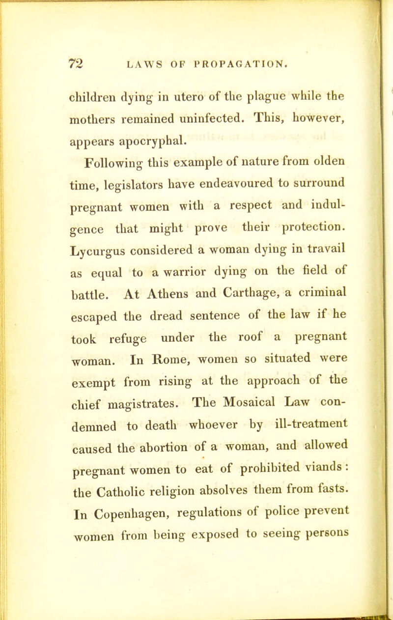 children dying in utero of the plague while the mothers remained uninfected. This, however, appears apocryphal. Following this example of nature from olden time, legislators have endeavoured to surround pregnant women with a respect and indul- gence that might prove their protection. Lycurgus considered a woman dying in travail as equal to a warrior dying on the field of battle. At Athens and Carthage, a criminal escaped the dread sentence of the law if he took refuge under the roof a pregnant woman. In Rome, women so situated were exempt from rising at the approach of the chief magistrates. The Mosaical Law con- demned to death whoever by ill-treatment caused the abortion of a woman, and allowed pregnant women to eat of prohibited viands : the Catholic religion absolves them from fasts. In Copenhagen, regulations of police prevent women from being exposed to seeing persons