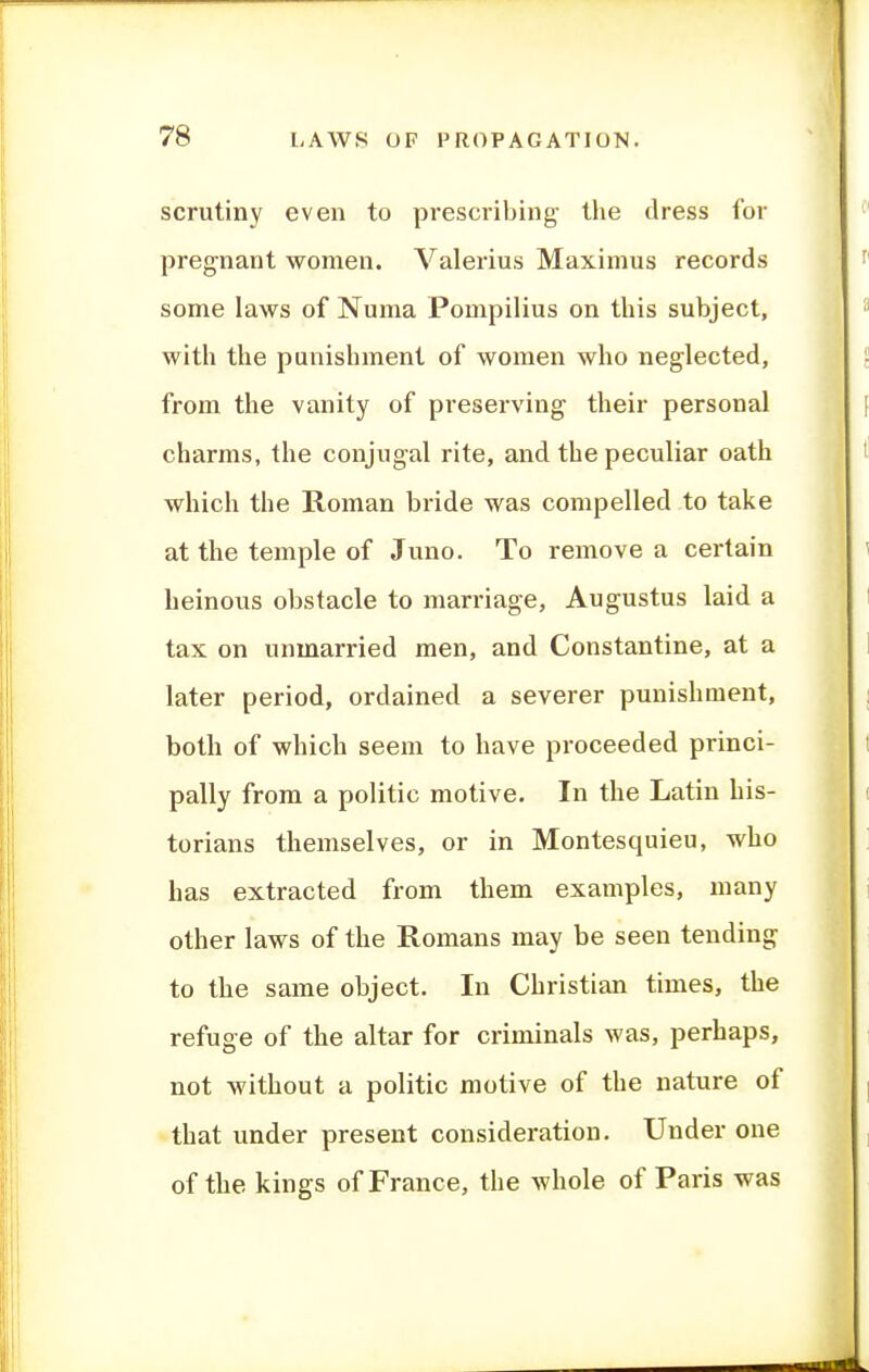 scrutiny even to prescribing- the dress for pregnant women. Valerius Maximus records some laws of Numa Pompilius on this subject, with the punishment of women who neglected, from the vanity of preserving their personal charms, the conjugal rite, and the peculiar oath which the Roman bride was compelled to take at the temple of Juno. To remove a certain heinous obstacle to marriage, Augustus laid a tax on unmarried men, and Constantine, at a later period, ordained a severer punishment, both of which seem to have proceeded princi- pally from a politic motive. In the Latin his- torians themselves, or in Montesquieu, who has extracted from them examples, many other laws of the Romans may be seen tending to the same object. In Christian times, the refuge of the altar for criminals was, perhaps, not without a politic motive of the nature of that under present consideration. Under one of the kings of France, the whole of Paris was